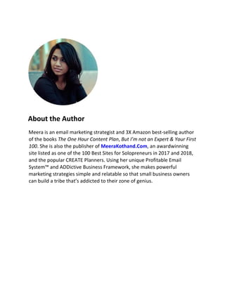 About the Author
Meera is an email marketing strategist and 3X Amazon best-selling author
of the books The One Hour Content Plan, But I’m not an Expert & Your First
100. She is also the publisher of MeeraKothand.Com, an awardwinning
site listed as one of the 100 Best Sites for Solopreneurs in 2017 and 2018,
and the popular CREATE Planners. Using her unique Profitable Email
System™ and ADDictive Business Framework, she makes powerful
marketing strategies simple and relatable so that small business owners
can build a tribe that’s addicted to their zone of genius.
 