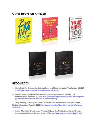 Other Books on Amazon
RESOURCES
1. Marco Mijatovic, “4 Compelling Stats that Prove email Marketing is Alive,” Mailjet, June 29,2017,
https://www.mailjet.com/blog/news/stats-email-marketing/.
2. Matthew Collis, “Why you shouldn’t underestimate email marketing: statistics,” The
AmericanGenius, November 14, 2012, https://theamericangenius.com/business-marketing/why-
you-shouldntunderestimate-the-value-of-email-marketing/.
3. Casey Hampsey, “Saturday Stat Series: The Influence of Email Marketing Messages,” Data &
Marketing Association, August 3, 2013, https://thedma.org/blog/data-driven-marketing/saturday-
statseries/.
4. Jeremy Miller, Sticky Branding: 12.5 Principles to Stand Out, Attract Customers, and Grow an
Incredible Brand (Toronto; Dundurn Press, 2015) https://www.amazon.com/dp/1459728106/.
 