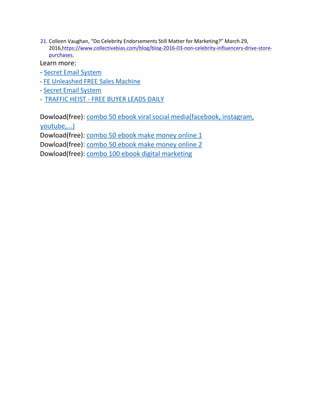 21. Colleen Vaughan, “Do Celebrity Endorsements Still Matter for Marketing?” March 29,
2016,https://www.collectivebias.com/blog/blog-2016-03-non-celebrity-influencers-drive-store-
purchases.
Learn more:
- Secret Email System
- FE Unleashed FREE Sales Machine
- Secret Email System
- TRAFFIC HEIST - FREE BUYER LEADS DAILY
Dowload(free): combo 50 ebook viral social media(facebook, instagram,
youtube,...)
Dowload(free): combo 50 ebook make money online 1
Dowload(free): combo 50 ebook make money online 2
Dowload(free): combo 100 ebook digital marketing
 