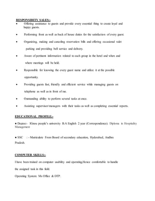 RESPONSIBITY SALES:-
 Offering assistance to guests and provide every essential thing to create loyal and
happy guests.
 Performing front as well as back of house duties for the satisfaction of every guest.
 Organizing, making and canceling reservation bills and offering occasional valet
parking and providing bell service and delivery.
 Aware of pertinent information related to each group in the hotel and when and
where meetings will be held.
 Responsible for knowing the every guest name and utilize it at the possible
opportunity.
 Providing guests fast, friendly and efficient service while managing guests on
telephone as well as in front of me.
 Outstanding ability to perform several tasks at once.
 Assisting supervisor/managers with their tasks as well as completing essential reports.
EDUCATIONAL PROFILE:-
● Degree:- IGnou people’s university B.A English 2 year (Correspondence). Diploma in Hospitality
Management
● SSC : - Matriculate From Board of secondary education, Hyderabad, Andhra
Pradesh.
COMPUTER SKILLS:-
I have been trained on computer usability and operating,Hence comfortable to handle
the assigned task in this field.
Operating System: Ms Office & DTP.
 