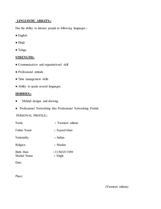 LINGUISTIC ABILITY:-
Has the ability to interact people in following languages:-
● English
● Hindi
● Telugu
STRENGTH:-
● Communication and organizational skill
● Professional attitude
● Time management skills
● Ability to speak several languages.
HOBBIES;-
● Mehndi designs and drawing.
● Professional Networking thru Professional Networking Portals.
PERSONAL PROFILE;-
Name :- Yasmeen sultana
Father Name :- Sayeed khan
Nationality :- Indian
Religion :- Muslim
Birth Date :-11/MAY/1989
Marital Status :- Single
Date:
Place:
(Yasmeen sultana)
 