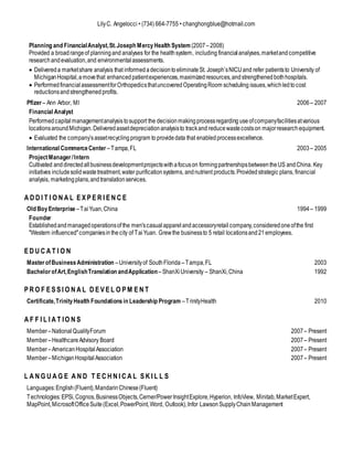 LilyC. Angelocci • (734) 664-7755 • changhongblue@hotmail.com
Planning and FinancialAnalyst,St.Joseph MercyHealth System (2007–2008)
Provided a broadrangeof planningand analyses for the healthsystem, including financialanalyses,marketandcompetitive
researchandevaluation,and environmentalassessments.
 Delivereda marketshare analysis that informedadecisiontoeliminateSt. Joseph’sNICUand refer patientsto University of
MichiganHospital,amovethat enhancedpatientexperiences,maximizedresources,andstrengthenedbothhospitals.
 PerformedfinancialassessmentforOrthopedicsthatuncoveredOperatingRoom scheduling issues,whichledtocost
reductionsandstrengthened profits.
Pfizer – Ann Arbor, MI 2006– 2007
Financial Analyst
Performedcapitalmanagementanalysistosupport the decision makingprocessregarding useofcompanyfacilitiesatvarious
locationsaroundMichigan.Deliveredassetdepreciationanalysisto trackand reducewastecostson majorresearch equipment.
 Evaluated the company’sassetrecyclingprogram to providedata that enabledprocessexcellence.
International CommerceCenter –Tampa,FL 2003– 2005
ProjectManager/Intern
Cultivated anddirectedallbusinessdevelopmentprojectswithafocuson formingpartnershipsbetweentheUS andChina. Key
initiatives includesolidwastetreatment,water purificationsystems, andnutrient products.Providedstrategic plans, financial
analysis, marketingplans,andtranslationservices.
A D D I T I O N A L E X P E R I E N C E
Old BoyEnterprise –TaiYuan,China 1994– 1999
Founder
Establishedandmanagedoperationsofthe men'scasualapparelandaccessoryretail company,consideredoneofthe first
"Western influenced"companiesinthecity of TaiYuan. Grewthe businessto 5 retail locationsand21employees.
E D U C A T I O N
MasterofBusinessAdministration –Universityof SouthFlorida –Tampa,FL 2003
BachelorofArt,EnglishTranslation andApplication –ShanXiUniversity – ShanXi,China 1992
P R O F E S S I O N A L D E V E L O P M E N T
Certificate,TrinityHealth Foundationsin Leadership Program –TrinityHealth 2010
A F F I L I A T IO N S
Member–NationalQualityForum 2007– Present
Member–HealthcareAdvisory Board 2007– Present
Member–AmericanHospitalAssociation 2007– Present
Member–MichiganHospital Association 2007– Present
L A N G U A G E A N D T E C H N I C A L S K I L L S
Languages:English(Fluent),MandarinChinese(Fluent)
Technologies:EPSi,Cognos,BusinessObjects,Cerner/PowerInsightExplore,Hyperion, InfoView, Minitab,MarketExpert,
MapPoint,MicrosoftOfficeSuite(Excel,PowerPoint,Word, Outlook),Infor Lawson SupplyChainManagement
 