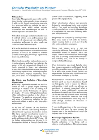 Knowledge Organization and Discovery
Presented by Dave Clarke to the Global Knowledge Management Congress, Mumbai, June 23rd
2016
	
	
	
Page 1 of 3		
Introduction
Knowledge Management is a powerful tool for
improving the business results of any enterprise.
It achieves this through engaging the enterprise
in a concerted effort to optimise the use of
knowledge assets, which include recorded
information and methodologies as well as
human experience and know-how.
KM is both a strategic and a tactical endeavour.
It will fail without vision and leadership from
the top. It will only succeed when all parts of the
organisation collaborate to align people and
resources toward a common goal.
KM is also a technical endeavour. It requires a
systematic approach based on standards and best
practices, as well as the support of software
systems for managing knowledge organisation,
discovery, and sharing.
The technologies and the methodologies used to
organise, discover and share knowledge are the
subject of this talk. Academically this activity is
firmly grounded in library and information
science, but other disciplines are now playing an
increasingly important role, including computer
and data science, language engineering, linked
data, social media and user experience design.
The Origins and Evolution of Knowledge
Organization
Knowledge Organization methods and practices
started as soon as people began collecting
knowledge in libraries. In the 3rd
century BCE
the poet and scholar Callimachus of Cyrene
produced a 120 volume bibliographic catalogue
of the half-million works held in the Library of
Alexandria. The catalogue comprised indexes
and tables of information including the title,
author and subject, as well as brief biographies
and abstracts.
In the late 19th
century CE the American
librarian and educator Melvil Dewey developed
a hierarchically organized classification system.
The Dewy Decimal Classification system was
widely adopted by libraries around the world
and is still in use today. In the 20th
Century CE
the Indian mathematician and librarian S. R.
Ranganathan devised a facetted classification
system (colon classification), supporting much
greater indexing specificity.
Library classification schemes were primarily
designed to place physical books on to physical
shelves. This posed an immediate knowledge
organization challenge. A physical book can’t be
in two places at the same time, but many books
span multiple subjects.
The problem was overcome by creating indexes.
These could locate a book under the multiple
subject headings that it is about, as well as by
title, author, and other parameters.
Simple card indexes grew in size and
complexity, taking the form of alphabetical and
hierarchical indexes of subjects, places and
people. Libraries standardized the terminology
they used by creating ‘controlled vocabularies’
and ‘authority files’, such as the Library of
Congress Subject Headings.
When information was stored digitally rather
than on paper, computers could search the full
text of books and documents at lightning speed.
For a while some people thought that they no
longer needed the knowledge organization tools
and methods developed by libraries.
Most enterprises came to realize, however, that
full text search has its own limitations. Search
can find specific words or phrases but it has no
understanding which words and phrases are
significant; it doesn’t understand what a
document is about. Additionally, because one
word can refer to different things and one thing
can be described by different words, searching
full text is necessarily imprecise. For every
relevant document returned a user may have to
wade through hundreds or thousands of
irrelevant documents.
A more insidious problem is that some relevant
documents will never be seen because the
language used by the searcher doesn’t match the
language used by the author.
Knowledge Organization Systems
KOS are formally structured schemes that
describe collections of like-things such as
subjects, people and places. They disambiguate
 