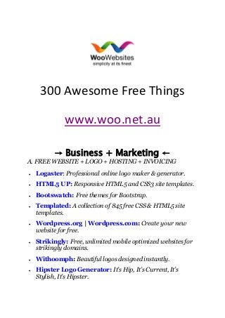300 Awesome Free Things
www.woo.net.au
→ Business + Marketing ←
A. FREE WEBSITE + LOGO + HOSTING + INVOICING
 Logaster: Professional online logo maker & generator.
 HTML5 UP: Responsive HTML5 and CSS3 site templates.
 Bootswatch: Free themes for Bootstrap.
 Templated: A collection of 845 free CSS & HTML5 site
templates.
 Wordpress.org | Wordpress.com: Create your new
website for free.
 Strikingly: Free, unlimited mobile optimized websites for
strikingly domains.
 Withoomph: Beautiful logos designed instantly.
 Hipster Logo Generator: It’s Hip, It’s Current, It’s
Stylish, It’s Hipster.
 
