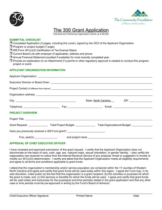 The 300 Grant Application
                                             Individual and Partnering Organization Grants up to $5,000

SUBMITTAL CHECKLIST
 Completed Application (3 pages, including this cover), signed by the CEO of the Applicant Organization
 Program or project budget (1 page)
 IRS Form 501(c)(3) Certification of Tax Exempt Status
 Current Board List with employer (if applicable), address and phone
 Annual Financial Statement (audited if available) for most recently completed year
 Provide an explanation (in an Attachment) if a permit or other regulatory approval is needed to conduct this program,
  project or event.

APPLICANT ORGANIZATION INFORMATION

Applicant Organization:

Executive Director or Board Chair:

Project Contact (if different from above):

Organization address:

City:                                                                         State: North Carolina             ZIP:

Telephone:                                            Fax:                                        Email:

PROJECT OVERVIEW

Project Title:

Grant Request:                           Total Project Budget:                             Total Organizational Budget:

Have you previously received a 300 Fund grant?

         If so, year(s)                                    and project name

APPROVAL OF CHIEF EXECUTIVE OFFICER

I have reviewed and approved submission of this grant request. I certify that the Applicant Organization does not
discriminate on the basis of race, color, age, sex, national origin, sexual orientation, or gender identity. I also certify the
organization has received no notice from the Internal Revenue Service of any proposal, threat or suggestion to revoke or
modify our 501(c)(3) determination. I certify and attest that the Applicant Organization meets all eligibility requirements
and agree to all terms and conditions applicable to grant funds.

I attest that the organization’s membership and/or service population are contained within the 17 counties of Western
North Carolina and agree and certify that grant funds will be used solely within this region. I agree the Fund may, in its
sole discretion, make public (a) the fact that this organization is a grant recipient; (b) the activities or purposes for which
the grant is made; and, (c) the services or benefits for which the funds will be used. I agree and certify that grant funds
will be used solely and exclusively for the purpose(s) and time period(s) stated in the grant application and that any other
uses or time periods must be pre-approved in writing by the Fund’s Board of Advisors.



Chief Executive Officer Signature                                    Printed Name                                         Date
 