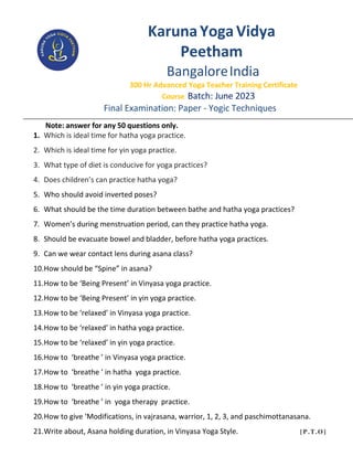 KarunaYogaVidya
Peetham
BangaloreIndia
300 Hr Advanced Yoga Teacher Training Certificate
Course Batch: June 2023
Final Examination: Paper - Yogic Techniques
Note: answer for any 50 questions only.
1. Which is ideal time for hatha yoga practice.
2. Which is ideal time for yin yoga practice.
3. What type of diet is conducive for yoga practices?
4. Does children’s can practice hatha yoga?
5. Who should avoid inverted poses?
6. What should be the time duration between bathe and hatha yoga practices?
7. Women’s during menstruation period, can they practice hatha yoga.
8. Should be evacuate bowel and bladder, before hatha yoga practices.
9. Can we wear contact lens during asana class?
10.How should be “Spine” in asana?
11.How to be ‘Being Present’ in Vinyasa yoga practice.
12.How to be ‘Being Present’ in yin yoga practice.
13.How to be ‘relaxed’ in Vinyasa yoga practice.
14.How to be ‘relaxed’ in hatha yoga practice.
15.How to be ‘relaxed’ in yin yoga practice.
16.How to ‘breathe ’ in Vinyasa yoga practice.
17.How to ‘breathe ’ in hatha yoga practice.
18.How to ‘breathe ’ in yin yoga practice.
19.How to ‘breathe ’ in yoga therapy practice.
20.How to give ‘Modifications, in vajrasana, warrior, 1, 2, 3, and paschimottanasana.
21.Write about, Asana holding duration, in Vinyasa Yoga Style. [P.T.O]
 