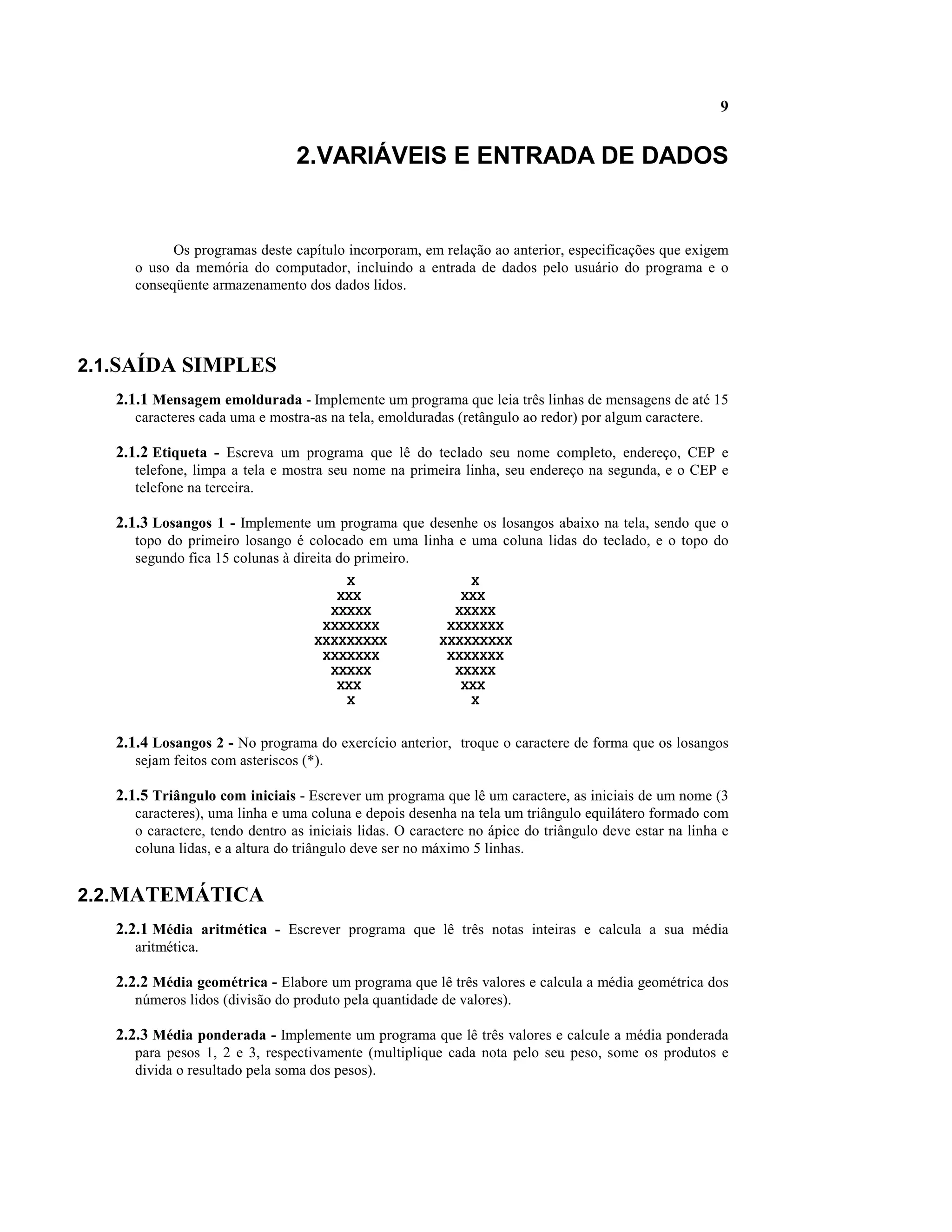 9


                                 2.VARIÁVEIS E ENTRADA DE DADOS


            Os programas deste capítulo incorporam, em relação ao anterior, especificações que exigem
      o uso da memória do computador, incluindo a entrada de dados pelo usuário do programa e o
      conseqüente armazenamento dos dados lidos.




2.1.SAÍDA SIMPLES
   2.1.1 Mensagem emoldurada - Implemente um programa que leia três linhas de mensagens de até 15
      caracteres cada uma e mostra-as na tela, emolduradas (retângulo ao redor) por algum caractere.

   2.1.2 Etiqueta - Escreva um programa que lê do teclado seu nome completo, endereço, CEP e
      telefone, limpa a tela e mostra seu nome na primeira linha, seu endereço na segunda, e o CEP e
      telefone na terceira.

   2.1.3 Losangos 1 - Implemente um programa que desenhe os losangos abaixo na tela, sendo que o
      topo do primeiro losango é colocado em uma linha e uma coluna lidas do teclado, e o topo do
      segundo fica 15 colunas à direita do primeiro.
                                        X                    X
                                       XXX                  XXX
                                      XXXXX                XXXXX
                                     XXXXXXX              XXXXXXX
                                    XXXXXXXXX            XXXXXXXXX
                                     XXXXXXX              XXXXXXX
                                      XXXXX                XXXXX
                                       XXX                  XXX
                                        X                    X


   2.1.4 Losangos 2 - No programa do exercício anterior, troque o caractere de forma que os losangos
      sejam feitos com asteriscos (*).

   2.1.5 Triângulo com iniciais - Escrever um programa que lê um caractere, as iniciais de um nome (3
      caracteres), uma linha e uma coluna e depois desenha na tela um triângulo equilátero formado com
      o caractere, tendo dentro as iniciais lidas. O caractere no ápice do triângulo deve estar na linha e
      coluna lidas, e a altura do triângulo deve ser no máximo 5 linhas.


2.2.MATEMÁTICA
   2.2.1 Média aritmética - Escrever programa que lê três notas inteiras e calcula a sua média
      aritmética.

   2.2.2 Média geométrica - Elabore um programa que lê três valores e calcula a média geométrica dos
      números lidos (divisão do produto pela quantidade de valores).

   2.2.3 Média ponderada - Implemente um programa que lê três valores e calcule a média ponderada
      para pesos 1, 2 e 3, respectivamente (multiplique cada nota pelo seu peso, some os produtos e
      divida o resultado pela soma dos pesos).
 