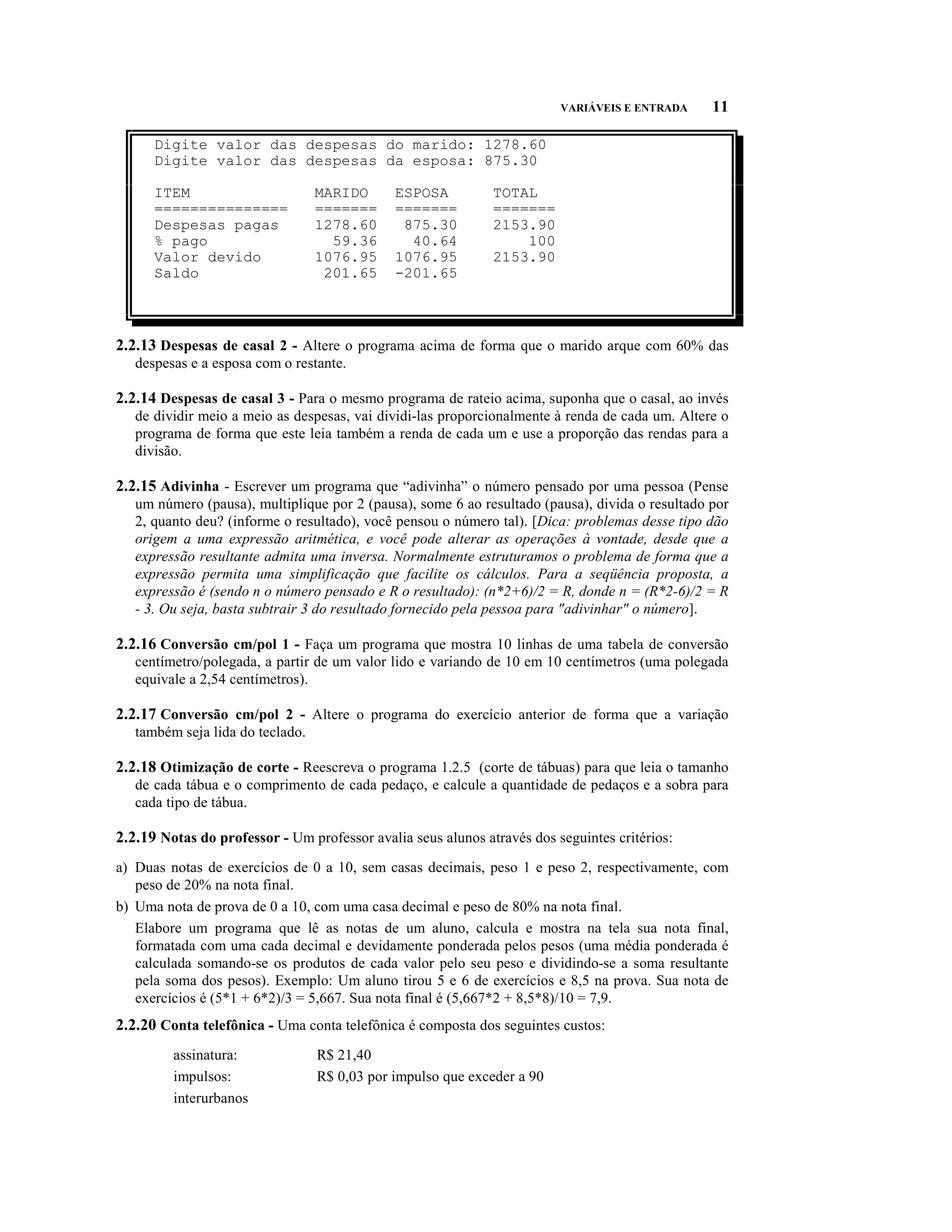VARIÁVEIS E ENTRADA     11

      Digite valor das despesas do marido: 1278.60
      Digite valor das despesas da esposa: 875.30

      ITEM                        MARIDO      ESPOSA          TOTAL
      ===============             =======     =======         =======
      Despesas pagas              1278.60      875.30         2153.90
      % pago                        59.36       40.64             100
      Valor devido                1076.95     1076.95         2153.90
      Saldo                        201.65     -201.65



2.2.13 Despesas de casal 2 - Altere o programa acima de forma que o marido arque com 60% das
   despesas e a esposa com o restante.

2.2.14 Despesas de casal 3 - Para o mesmo programa de rateio acima, suponha que o casal, ao invés
   de dividir meio a meio as despesas, vai dividi-las proporcionalmente à renda de cada um. Altere o
   programa de forma que este leia também a renda de cada um e use a proporção das rendas para a
   divisão.

2.2.15 Adivinha - Escrever um programa que “adivinha” o número pensado por uma pessoa (Pense
   um número (pausa), multiplique por 2 (pausa), some 6 ao resultado (pausa), divida o resultado por
   2, quanto deu? (informe o resultado), você pensou o número tal). [Dica: problemas desse tipo dão
   origem a uma expressão aritmética, e você pode alterar as operações à vontade, desde que a
   expressão resultante admita uma inversa. Normalmente estruturamos o problema de forma que a
   expressão permita uma simplificação que facilite os cálculos. Para a seqüência proposta, a
   expressão é (sendo n o número pensado e R o resultado): (n*2+6)/2 = R, donde n = (R*2-6)/2 = R
   - 3. Ou seja, basta subtrair 3 do resultado fornecido pela pessoa para "adivinhar" o número].

2.2.16 Conversão cm/pol 1 - Faça um programa que mostra 10 linhas de uma tabela de conversão
   centímetro/polegada, a partir de um valor lido e variando de 10 em 10 centímetros (uma polegada
   equivale a 2,54 centímetros).

2.2.17 Conversão cm/pol 2 - Altere o programa do exercício anterior de forma que a variação
   também seja lida do teclado.

2.2.18 Otimização de corte - Reescreva o programa 1.2.5 (corte de tábuas) para que leia o tamanho
   de cada tábua e o comprimento de cada pedaço, e calcule a quantidade de pedaços e a sobra para
   cada tipo de tábua.

2.2.19 Notas do professor - Um professor avalia seus alunos através dos seguintes critérios:
a) Duas notas de exercícios de 0 a 10, sem casas decimais, peso 1 e peso 2, respectivamente, com
   peso de 20% na nota final.
b) Uma nota de prova de 0 a 10, com uma casa decimal e peso de 80% na nota final.
   Elabore um programa que lê as notas de um aluno, calcula e mostra na tela sua nota final,
   formatada com uma cada decimal e devidamente ponderada pelos pesos (uma média ponderada é
   calculada somando-se os produtos de cada valor pelo seu peso e dividindo-se a soma resultante
   pela soma dos pesos). Exemplo: Um aluno tirou 5 e 6 de exercícios e 8,5 na prova. Sua nota de
   exercícios é (5*1 + 6*2)/3 = 5,667. Sua nota final é (5,667*2 + 8,5*8)/10 = 7,9.
2.2.20 Conta telefônica - Uma conta telefônica é composta dos seguintes custos:
         assinatura:              R$ 21,40
         impulsos:                R$ 0,03 por impulso que exceder a 90
         interurbanos
 