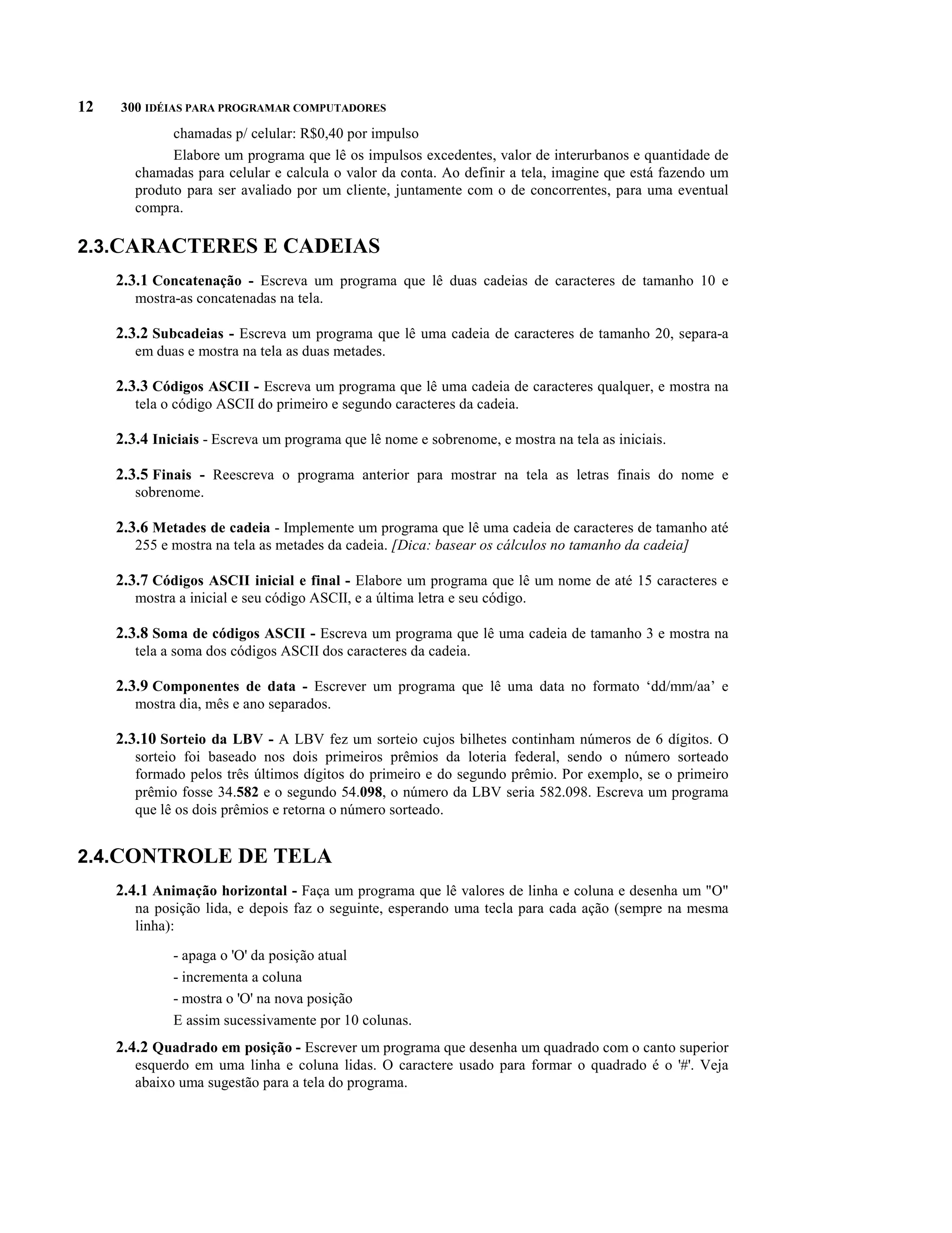 12   300 IDÉIAS PARA PROGRAMAR COMPUTADORES
              chamadas p/ celular: R$0,40 por impulso
              Elabore um programa que lê os impulsos excedentes, valor de interurbanos e quantidade de
        chamadas para celular e calcula o valor da conta. Ao definir a tela, imagine que está fazendo um
        produto para ser avaliado por um cliente, juntamente com o de concorrentes, para uma eventual
        compra.

2.3.CARACTERES E CADEIAS
     2.3.1 Concatenação - Escreva um programa que lê duas cadeias de caracteres de tamanho 10 e
        mostra-as concatenadas na tela.

     2.3.2 Subcadeias - Escreva um programa que lê uma cadeia de caracteres de tamanho 20, separa-a
        em duas e mostra na tela as duas metades.

     2.3.3 Códigos ASCII - Escreva um programa que lê uma cadeia de caracteres qualquer, e mostra na
        tela o código ASCII do primeiro e segundo caracteres da cadeia.

     2.3.4 Iniciais - Escreva um programa que lê nome e sobrenome, e mostra na tela as iniciais.

     2.3.5 Finais - Reescreva o programa anterior para mostrar na tela as letras finais do nome e
        sobrenome.

     2.3.6 Metades de cadeia - Implemente um programa que lê uma cadeia de caracteres de tamanho até
        255 e mostra na tela as metades da cadeia. [Dica: basear os cálculos no tamanho da cadeia]

     2.3.7 Códigos ASCII inicial e final - Elabore um programa que lê um nome de até 15 caracteres e
        mostra a inicial e seu código ASCII, e a última letra e seu código.

     2.3.8 Soma de códigos ASCII - Escreva um programa que lê uma cadeia de tamanho 3 e mostra na
        tela a soma dos códigos ASCII dos caracteres da cadeia.

     2.3.9 Componentes de data - Escrever um programa que lê uma data no formato ‘dd/mm/aa’ e
        mostra dia, mês e ano separados.

     2.3.10 Sorteio da LBV - A LBV fez um sorteio cujos bilhetes continham números de 6 dígitos. O
        sorteio foi baseado nos dois primeiros prêmios da loteria federal, sendo o número sorteado
        formado pelos três últimos dígitos do primeiro e do segundo prêmio. Por exemplo, se o primeiro
        prêmio fosse 34.582 e o segundo 54.098, o número da LBV seria 582.098. Escreva um programa
        que lê os dois prêmios e retorna o número sorteado.


2.4.CONTROLE DE TELA
     2.4.1 Animação horizontal - Faça um programa que lê valores de linha e coluna e desenha um "O"
        na posição lida, e depois faz o seguinte, esperando uma tecla para cada ação (sempre na mesma
        linha):

              - apaga o 'O' da posição atual
              - incrementa a coluna
              - mostra o 'O' na nova posição
              E assim sucessivamente por 10 colunas.
     2.4.2 Quadrado em posição - Escrever um programa que desenha um quadrado com o canto superior
        esquerdo em uma linha e coluna lidas. O caractere usado para formar o quadrado é o '#'. Veja
        abaixo uma sugestão para a tela do programa.
 