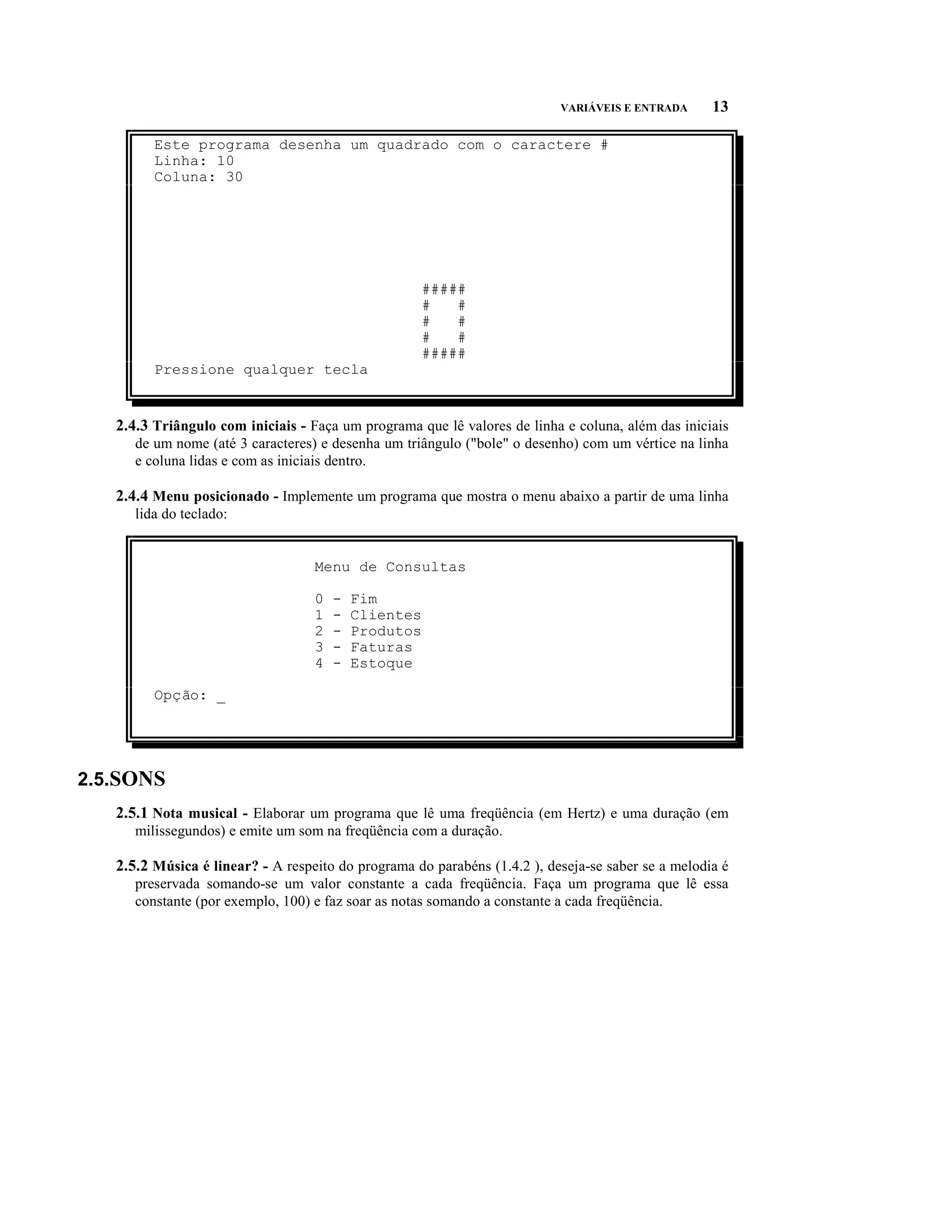 VARIÁVEIS E ENTRADA      13

         Este programa desenha um quadrado com o caractere #
         Linha: 10
         Coluna: 30




                                                      #####
                                                      #   #
                                                      #   #
                                                      #   #
                                                      #####
         Pressione qualquer tecla


   2.4.3 Triângulo com iniciais - Faça um programa que lê valores de linha e coluna, além das iniciais
      de um nome (até 3 caracteres) e desenha um triângulo ("bole" o desenho) com um vértice na linha
      e coluna lidas e com as iniciais dentro.

   2.4.4 Menu posicionado - Implemente um programa que mostra o menu abaixo a partir de uma linha
      lida do teclado:


                                   Menu de Consultas

                                   0   -   Fim
                                   1   -   Clientes
                                   2   -   Produtos
                                   3   -   Faturas
                                   4   -   Estoque

         Opção: _




2.5.SONS
   2.5.1 Nota musical - Elaborar um programa que lê uma freqüência (em Hertz) e uma duração (em
      milissegundos) e emite um som na freqüência com a duração.

   2.5.2 Música é linear? - A respeito do programa do parabéns (1.4.2 ), deseja-se saber se a melodia é
      preservada somando-se um valor constante a cada freqüência. Faça um programa que lê essa
      constante (por exemplo, 100) e faz soar as notas somando a constante a cada freqüência.
 