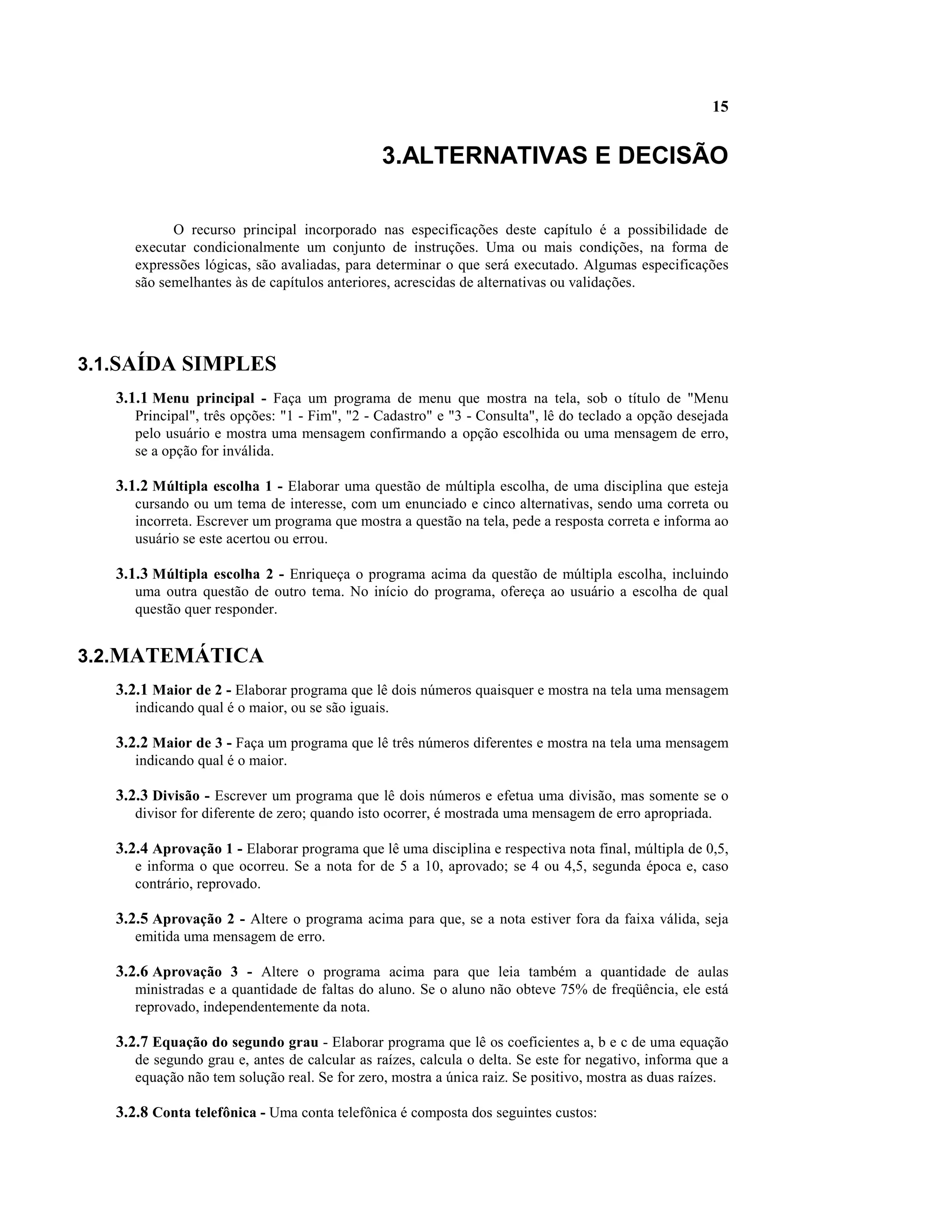 15


                                               3.ALTERNATIVAS E DECISÃO

            O recurso principal incorporado nas especificações deste capítulo é a possibilidade de
      executar condicionalmente um conjunto de instruções. Uma ou mais condições, na forma de
      expressões lógicas, são avaliadas, para determinar o que será executado. Algumas especificações
      são semelhantes às de capítulos anteriores, acrescidas de alternativas ou validações.




3.1.SAÍDA SIMPLES
   3.1.1 Menu principal - Faça um programa de menu que mostra na tela, sob o título de "Menu
      Principal", três opções: "1 - Fim", "2 - Cadastro" e "3 - Consulta", lê do teclado a opção desejada
      pelo usuário e mostra uma mensagem confirmando a opção escolhida ou uma mensagem de erro,
      se a opção for inválida.

   3.1.2 Múltipla escolha 1 - Elaborar uma questão de múltipla escolha, de uma disciplina que esteja
      cursando ou um tema de interesse, com um enunciado e cinco alternativas, sendo uma correta ou
      incorreta. Escrever um programa que mostra a questão na tela, pede a resposta correta e informa ao
      usuário se este acertou ou errou.

   3.1.3 Múltipla escolha 2 - Enriqueça o programa acima da questão de múltipla escolha, incluindo
      uma outra questão de outro tema. No início do programa, ofereça ao usuário a escolha de qual
      questão quer responder.


3.2.MATEMÁTICA
   3.2.1 Maior de 2 - Elaborar programa que lê dois números quaisquer e mostra na tela uma mensagem
      indicando qual é o maior, ou se são iguais.

   3.2.2 Maior de 3 - Faça um programa que lê três números diferentes e mostra na tela uma mensagem
      indicando qual é o maior.

   3.2.3 Divisão - Escrever um programa que lê dois números e efetua uma divisão, mas somente se o
      divisor for diferente de zero; quando isto ocorrer, é mostrada uma mensagem de erro apropriada.

   3.2.4 Aprovação 1 - Elaborar programa que lê uma disciplina e respectiva nota final, múltipla de 0,5,
      e informa o que ocorreu. Se a nota for de 5 a 10, aprovado; se 4 ou 4,5, segunda época e, caso
      contrário, reprovado.

   3.2.5 Aprovação 2 - Altere o programa acima para que, se a nota estiver fora da faixa válida, seja
      emitida uma mensagem de erro.

   3.2.6 Aprovação 3 - Altere o programa acima para que leia também a quantidade de aulas
      ministradas e a quantidade de faltas do aluno. Se o aluno não obteve 75% de freqüência, ele está
      reprovado, independentemente da nota.

   3.2.7 Equação do segundo grau - Elaborar programa que lê os coeficientes a, b e c de uma equação
      de segundo grau e, antes de calcular as raízes, calcula o delta. Se este for negativo, informa que a
      equação não tem solução real. Se for zero, mostra a única raiz. Se positivo, mostra as duas raízes.

   3.2.8 Conta telefônica - Uma conta telefônica é composta dos seguintes custos:
 