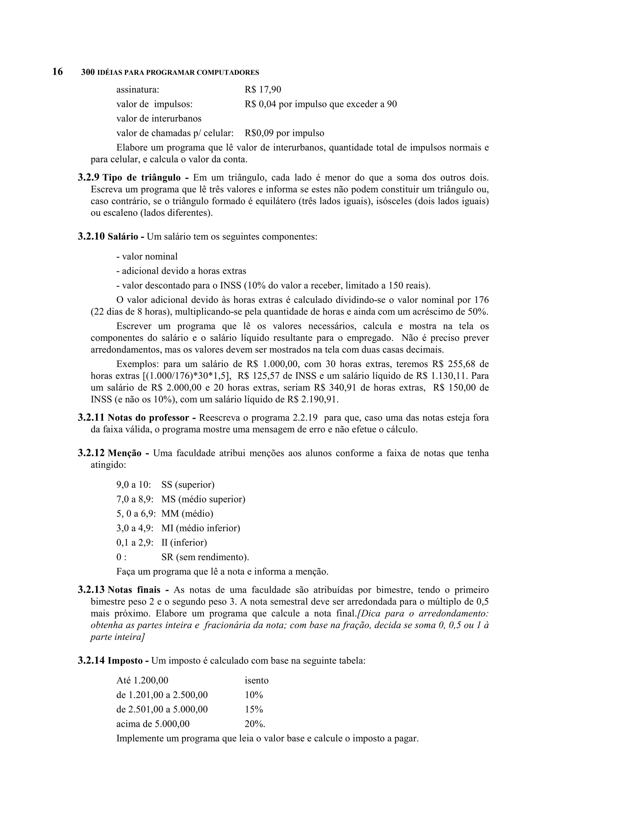 16   300 IDÉIAS PARA PROGRAMAR COMPUTADORES
              assinatura:                       R$ 17,90
              valor de impulsos:                R$ 0,04 por impulso que exceder a 90
              valor de interurbanos
              valor de chamadas p/ celular: R$0,09 por impulso
              Elabore um programa que lê valor de interurbanos, quantidade total de impulsos normais e
        para celular, e calcula o valor da conta.
     3.2.9 Tipo de triângulo - Em um triângulo, cada lado é menor do que a soma dos outros dois.
        Escreva um programa que lê três valores e informa se estes não podem constituir um triângulo ou,
        caso contrário, se o triângulo formado é equilátero (três lados iguais), isósceles (dois lados iguais)
        ou escaleno (lados diferentes).

     3.2.10 Salário - Um salário tem os seguintes componentes:
              - valor nominal
              - adicional devido a horas extras
              - valor descontado para o INSS (10% do valor a receber, limitado a 150 reais).
              O valor adicional devido às horas extras é calculado dividindo-se o valor nominal por 176
        (22 dias de 8 horas), multiplicando-se pela quantidade de horas e ainda com um acréscimo de 50%.
              Escrever um programa que lê os valores necessários, calcula e mostra na tela os
        componentes do salário e o salário líquido resultante para o empregado. Não é preciso prever
        arredondamentos, mas os valores devem ser mostrados na tela com duas casas decimais.
              Exemplos: para um salário de R$ 1.000,00, com 30 horas extras, teremos R$ 255,68 de
        horas extras [(1.000/176)*30*1,5], R$ 125,57 de INSS e um salário líquido de R$ 1.130,11. Para
        um salário de R$ 2.000,00 e 20 horas extras, seriam R$ 340,91 de horas extras, R$ 150,00 de
        INSS (e não os 10%), com um salário líquido de R$ 2.190,91.
     3.2.11 Notas do professor - Reescreva o programa 2.2.19 para que, caso uma das notas esteja fora
        da faixa válida, o programa mostre uma mensagem de erro e não efetue o cálculo.

     3.2.12 Menção - Uma faculdade atribui menções aos alunos conforme a faixa de notas que tenha
        atingido:

              9,0 a 10: SS (superior)
              7,0 a 8,9: MS (médio superior)
              5, 0 a 6,9: MM (médio)
              3,0 a 4,9: MI (médio inferior)
              0,1 a 2,9: II (inferior)
              0:          SR (sem rendimento).
              Faça um programa que lê a nota e informa a menção.
     3.2.13 Notas finais - As notas de uma faculdade são atribuídas por bimestre, tendo o primeiro
        bimestre peso 2 e o segundo peso 3. A nota semestral deve ser arredondada para o múltiplo de 0,5
        mais próximo. Elabore um programa que calcule a nota final.[Dica para o arredondamento:
        obtenha as partes inteira e fracionária da nota; com base na fração, decida se soma 0, 0,5 ou 1 à
        parte inteira]

     3.2.14 Imposto - Um imposto é calculado com base na seguinte tabela:
              Até 1.200,00                 isento
              de 1.201,00 a 2.500,00       10%
              de 2.501,00 a 5.000,00       15%
              acima de 5.000,00            20%.
              Implemente um programa que leia o valor base e calcule o imposto a pagar.
 
