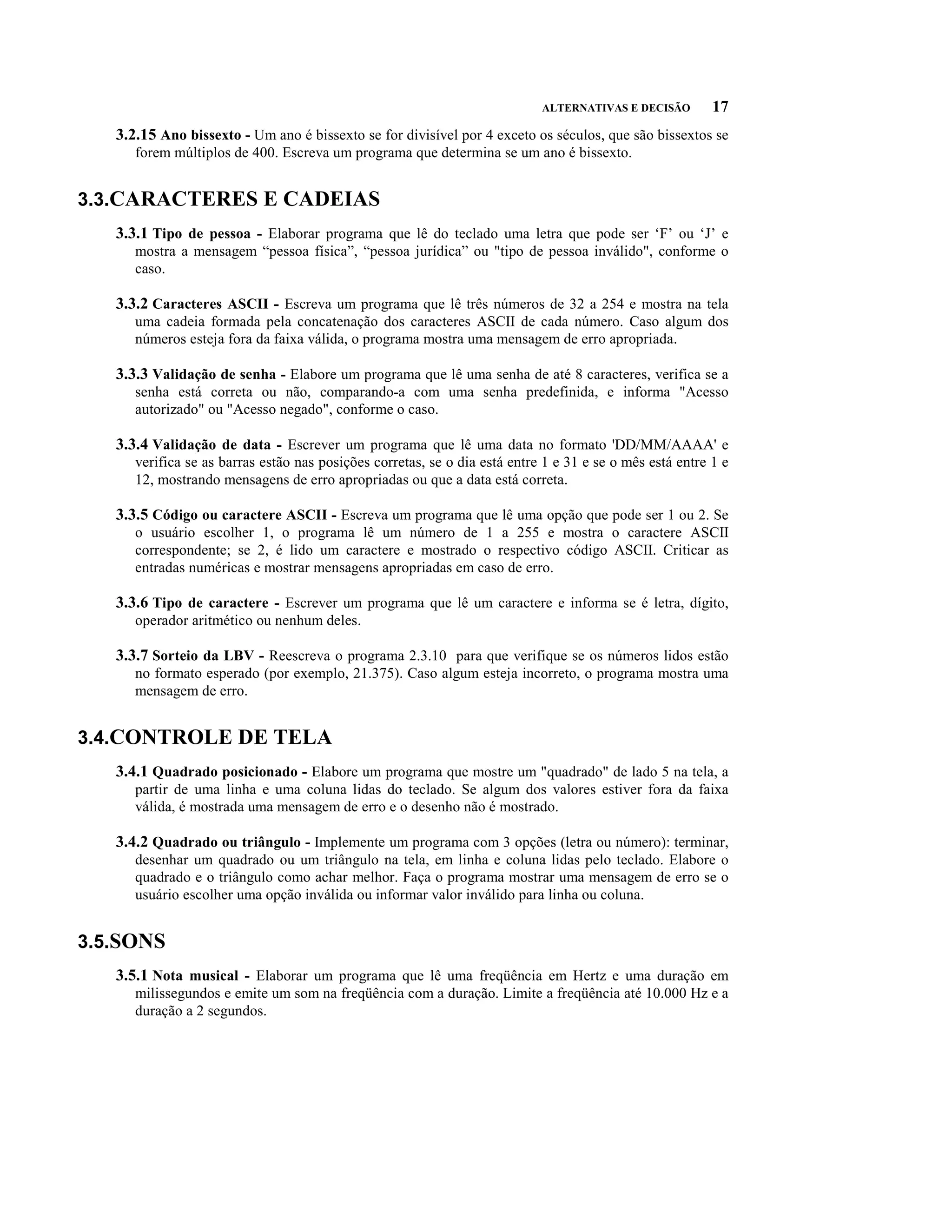 ALTERNATIVAS E DECISÃO        17
   3.2.15 Ano bissexto - Um ano é bissexto se for divisível por 4 exceto os séculos, que são bissextos se
      forem múltiplos de 400. Escreva um programa que determina se um ano é bissexto.


3.3.CARACTERES E CADEIAS
   3.3.1 Tipo de pessoa - Elaborar programa que lê do teclado uma letra que pode ser ‘F’ ou ‘J’ e
      mostra a mensagem “pessoa física”, “pessoa jurídica” ou "tipo de pessoa inválido", conforme o
      caso.

   3.3.2 Caracteres ASCII - Escreva um programa que lê três números de 32 a 254 e mostra na tela
      uma cadeia formada pela concatenação dos caracteres ASCII de cada número. Caso algum dos
      números esteja fora da faixa válida, o programa mostra uma mensagem de erro apropriada.

   3.3.3 Validação de senha - Elabore um programa que lê uma senha de até 8 caracteres, verifica se a
      senha está correta ou não, comparando-a com uma senha predefinida, e informa "Acesso
      autorizado" ou "Acesso negado", conforme o caso.

   3.3.4 Validação de data - Escrever um programa que lê uma data no formato 'DD/MM/AAAA' e
      verifica se as barras estão nas posições corretas, se o dia está entre 1 e 31 e se o mês está entre 1 e
      12, mostrando mensagens de erro apropriadas ou que a data está correta.

   3.3.5 Código ou caractere ASCII - Escreva um programa que lê uma opção que pode ser 1 ou 2. Se
      o usuário escolher 1, o programa lê um número de 1 a 255 e mostra o caractere ASCII
      correspondente; se 2, é lido um caractere e mostrado o respectivo código ASCII. Criticar as
      entradas numéricas e mostrar mensagens apropriadas em caso de erro.

   3.3.6 Tipo de caractere - Escrever um programa que lê um caractere e informa se é letra, dígito,
      operador aritmético ou nenhum deles.

   3.3.7 Sorteio da LBV - Reescreva o programa 2.3.10 para que verifique se os números lidos estão
      no formato esperado (por exemplo, 21.375). Caso algum esteja incorreto, o programa mostra uma
      mensagem de erro.


3.4.CONTROLE DE TELA
   3.4.1 Quadrado posicionado - Elabore um programa que mostre um "quadrado" de lado 5 na tela, a
      partir de uma linha e uma coluna lidas do teclado. Se algum dos valores estiver fora da faixa
      válida, é mostrada uma mensagem de erro e o desenho não é mostrado.

   3.4.2 Quadrado ou triângulo - Implemente um programa com 3 opções (letra ou número): terminar,
      desenhar um quadrado ou um triângulo na tela, em linha e coluna lidas pelo teclado. Elabore o
      quadrado e o triângulo como achar melhor. Faça o programa mostrar uma mensagem de erro se o
      usuário escolher uma opção inválida ou informar valor inválido para linha ou coluna.


3.5.SONS
   3.5.1 Nota musical - Elaborar um programa que lê uma freqüência em Hertz e uma duração em
      milissegundos e emite um som na freqüência com a duração. Limite a freqüência até 10.000 Hz e a
      duração a 2 segundos.
 