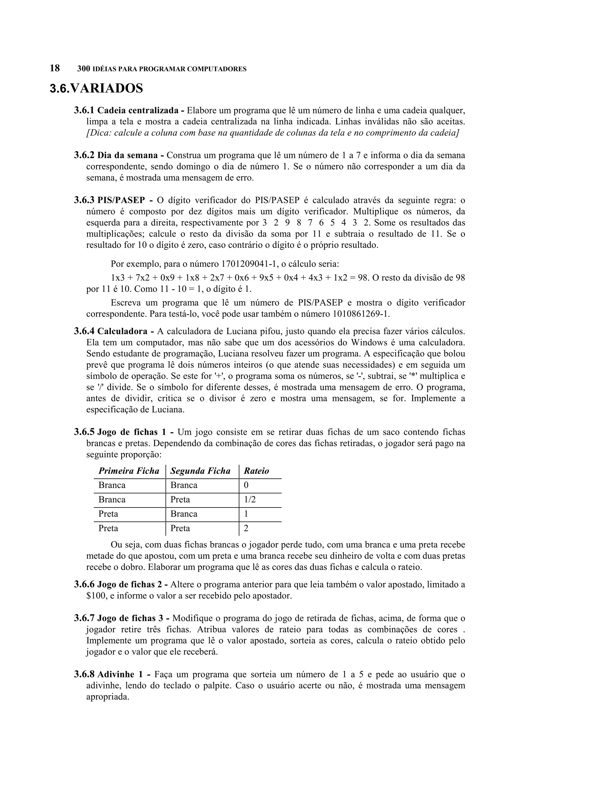 18   300 IDÉIAS PARA PROGRAMAR COMPUTADORES

3.6.VARIADOS
     3.6.1 Cadeia centralizada - Elabore um programa que lê um número de linha e uma cadeia qualquer,
        limpa a tela e mostra a cadeia centralizada na linha indicada. Linhas inválidas não são aceitas.
        [Dica: calcule a coluna com base na quantidade de colunas da tela e no comprimento da cadeia]

     3.6.2 Dia da semana - Construa um programa que lê um número de 1 a 7 e informa o dia da semana
        correspondente, sendo domingo o dia de número 1. Se o número não corresponder a um dia da
        semana, é mostrada uma mensagem de erro.

     3.6.3 PIS/PASEP - O dígito verificador do PIS/PASEP é calculado através da seguinte regra: o
        número é composto por dez dígitos mais um dígito verificador. Multiplique os números, da
        esquerda para a direita, respectivamente por 3 2 9 8 7 6 5 4 3 2. Some os resultados das
        multiplicações; calcule o resto da divisão da soma por 11 e subtraia o resultado de 11. Se o
        resultado for 10 o dígito é zero, caso contrário o dígito é o próprio resultado.

              Por exemplo, para o número 1701209041-1, o cálculo seria:
              1x3 + 7x2 + 0x9 + 1x8 + 2x7 + 0x6 + 9x5 + 0x4 + 4x3 + 1x2 = 98. O resto da divisão de 98
        por 11 é 10. Como 11 - 10 = 1, o dígito é 1.
              Escreva um programa que lê um número de PIS/PASEP e mostra o dígito verificador
        correspondente. Para testá-lo, você pode usar também o número 1010861269-1.
     3.6.4 Calculadora - A calculadora de Luciana pifou, justo quando ela precisa fazer vários cálculos.
        Ela tem um computador, mas não sabe que um dos acessórios do Windows é uma calculadora.
        Sendo estudante de programação, Luciana resolveu fazer um programa. A especificação que bolou
        prevê que programa lê dois números inteiros (o que atende suas necessidades) e em seguida um
        símbolo de operação. Se este for '+', o programa soma os números, se '-', subtrai, se '*' multiplica e
        se '/' divide. Se o símbolo for diferente desses, é mostrada uma mensagem de erro. O programa,
        antes de dividir, critica se o divisor é zero e mostra uma mensagem, se for. Implemente a
        especificação de Luciana.

     3.6.5 Jogo de fichas 1 - Um jogo consiste em se retirar duas fichas de um saco contendo fichas
        brancas e pretas. Dependendo da combinação de cores das fichas retiradas, o jogador será pago na
        seguinte proporção:
           Primeira Ficha     Segunda Ficha       Rateio
           Branca             Branca              0
           Branca             Preta               1/2
           Preta              Branca              1
           Preta              Preta               2
              Ou seja, com duas fichas brancas o jogador perde tudo, com uma branca e uma preta recebe
        metade do que apostou, com um preta e uma branca recebe seu dinheiro de volta e com duas pretas
        recebe o dobro. Elaborar um programa que lê as cores das duas fichas e calcula o rateio.
     3.6.6 Jogo de fichas 2 - Altere o programa anterior para que leia também o valor apostado, limitado a
        $100, e informe o valor a ser recebido pelo apostador.

     3.6.7 Jogo de fichas 3 - Modifique o programa do jogo de retirada de fichas, acima, de forma que o
        jogador retire três fichas. Atribua valores de rateio para todas as combinações de cores .
        Implemente um programa que lê o valor apostado, sorteia as cores, calcula o rateio obtido pelo
        jogador e o valor que ele receberá.

     3.6.8 Adivinhe 1 - Faça um programa que sorteia um número de 1 a 5 e pede ao usuário que o
        adivinhe, lendo do teclado o palpite. Caso o usuário acerte ou não, é mostrada uma mensagem
        apropriada.
 