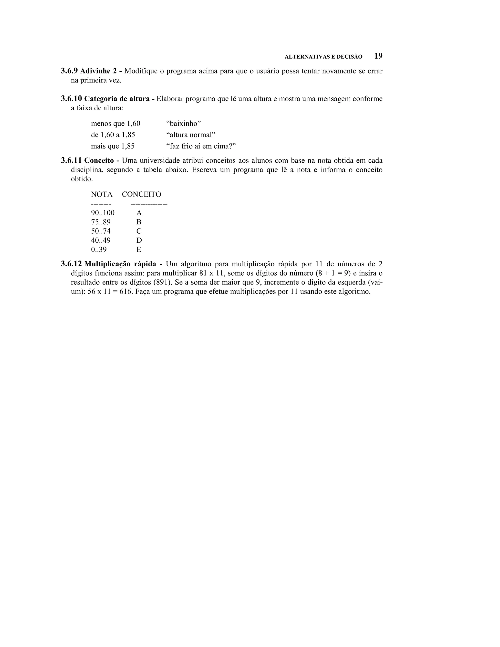 ALTERNATIVAS E DECISÃO      19
3.6.9 Adivinhe 2 - Modifique o programa acima para que o usuário possa tentar novamente se errar
   na primeira vez.

3.6.10 Categoria de altura - Elaborar programa que lê uma altura e mostra uma mensagem conforme
   a faixa de altura:

         menos que 1,60         “baixinho”
         de 1,60 a 1,85         “altura normal”
         mais que 1,85          “faz frio aí em cima?”
3.6.11 Conceito - Uma universidade atribui conceitos aos alunos com base na nota obtida em cada
   disciplina, segundo a tabela abaixo. Escreva um programa que lê a nota e informa o conceito
   obtido.

         NOTA CONCEITO
         -------- ---------------
         90..100    A
         75..89     B
         50..74     C
         40..49     D
         0..39      E
3.6.12 Multiplicação rápida - Um algoritmo para multiplicação rápida por 11 de números de 2
   dígitos funciona assim: para multiplicar 81 x 11, some os dígitos do número (8 + 1 = 9) e insira o
   resultado entre os dígitos (891). Se a soma der maior que 9, incremente o dígito da esquerda (vai-
   um): 56 x 11 = 616. Faça um programa que efetue multiplicações por 11 usando este algoritmo.
 