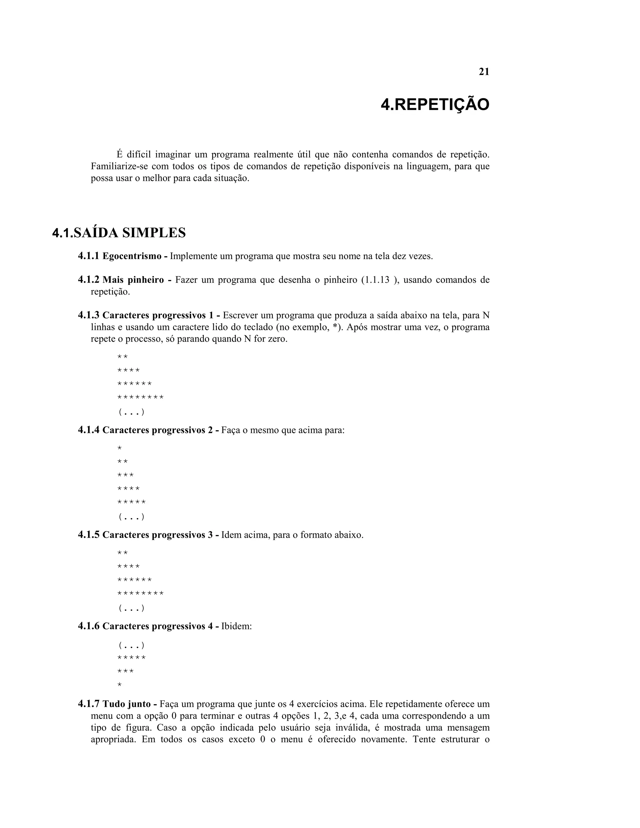 21


                                                                          4.REPETIÇÃO

            É difícil imaginar um programa realmente útil que não contenha comandos de repetição.
      Familiarize-se com todos os tipos de comandos de repetição disponíveis na linguagem, para que
      possa usar o melhor para cada situação.




4.1.SAÍDA SIMPLES
   4.1.1 Egocentrismo - Implemente um programa que mostra seu nome na tela dez vezes.

   4.1.2 Mais pinheiro - Fazer um programa que desenha o pinheiro (1.1.13 ), usando comandos de
      repetição.

   4.1.3 Caracteres progressivos 1 - Escrever um programa que produza a saída abaixo na tela, para N
      linhas e usando um caractere lido do teclado (no exemplo, *). Após mostrar uma vez, o programa
      repete o processo, só parando quando N for zero.
            **
            ****
            ******
            ********
            (...)
   4.1.4 Caracteres progressivos 2 - Faça o mesmo que acima para:
            *
            **
            ***
            ****
            *****
            (...)
   4.1.5 Caracteres progressivos 3 - Idem acima, para o formato abaixo.
            **
            ****
            ******
            ********
            (...)
   4.1.6 Caracteres progressivos 4 - Ibidem:
            (...)
            *****
            ***
            *
   4.1.7 Tudo junto - Faça um programa que junte os 4 exercícios acima. Ele repetidamente oferece um
      menu com a opção 0 para terminar e outras 4 opções 1, 2, 3,e 4, cada uma correspondendo a um
      tipo de figura. Caso a opção indicada pelo usuário seja inválida, é mostrada uma mensagem
      apropriada. Em todos os casos exceto 0 o menu é oferecido novamente. Tente estruturar o
 