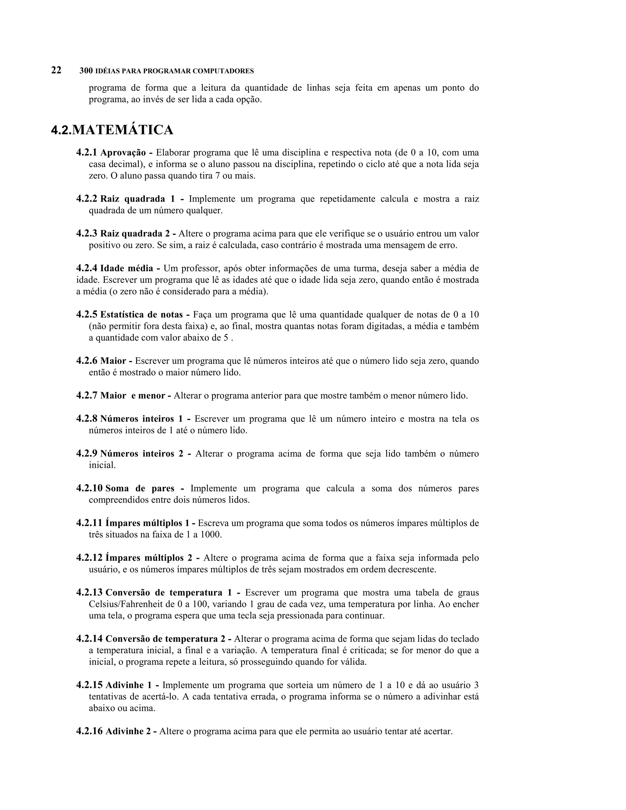 22   300 IDÉIAS PARA PROGRAMAR COMPUTADORES
        programa de forma que a leitura da quantidade de linhas seja feita em apenas um ponto do
        programa, ao invés de ser lida a cada opção.


4.2.MATEMÁTICA
     4.2.1 Aprovação - Elaborar programa que lê uma disciplina e respectiva nota (de 0 a 10, com uma
        casa decimal), e informa se o aluno passou na disciplina, repetindo o ciclo até que a nota lida seja
        zero. O aluno passa quando tira 7 ou mais.

     4.2.2 Raiz quadrada 1 - Implemente um programa que repetidamente calcula e mostra a raiz
        quadrada de um número qualquer.

     4.2.3 Raiz quadrada 2 - Altere o programa acima para que ele verifique se o usuário entrou um valor
        positivo ou zero. Se sim, a raiz é calculada, caso contrário é mostrada uma mensagem de erro.

     4.2.4 Idade média - Um professor, após obter informações de uma turma, deseja saber a média de
     idade. Escrever um programa que lê as idades até que o idade lida seja zero, quando então é mostrada
     a média (o zero não é considerado para a média).

     4.2.5 Estatística de notas - Faça um programa que lê uma quantidade qualquer de notas de 0 a 10
        (não permitir fora desta faixa) e, ao final, mostra quantas notas foram digitadas, a média e também
        a quantidade com valor abaixo de 5 .

     4.2.6 Maior - Escrever um programa que lê números inteiros até que o número lido seja zero, quando
        então é mostrado o maior número lido.

     4.2.7 Maior e menor - Alterar o programa anterior para que mostre também o menor número lido.

     4.2.8 Números inteiros 1 - Escrever um programa que lê um número inteiro e mostra na tela os
        números inteiros de 1 até o número lido.

     4.2.9 Números inteiros 2 - Alterar o programa acima de forma que seja lido também o número
        inicial.

     4.2.10 Soma de pares - Implemente um programa que calcula a soma dos números pares
        compreendidos entre dois números lidos.

     4.2.11 Ímpares múltiplos 1 - Escreva um programa que soma todos os números ímpares múltiplos de
        três situados na faixa de 1 a 1000.

     4.2.12 Ímpares múltiplos 2 - Altere o programa acima de forma que a faixa seja informada pelo
        usuário, e os números ímpares múltiplos de três sejam mostrados em ordem decrescente.

     4.2.13 Conversão de temperatura 1 - Escrever um programa que mostra uma tabela de graus
        Celsius/Fahrenheit de 0 a 100, variando 1 grau de cada vez, uma temperatura por linha. Ao encher
        uma tela, o programa espera que uma tecla seja pressionada para continuar.

     4.2.14 Conversão de temperatura 2 - Alterar o programa acima de forma que sejam lidas do teclado
        a temperatura inicial, a final e a variação. A temperatura final é criticada; se for menor do que a
        inicial, o programa repete a leitura, só prosseguindo quando for válida.

     4.2.15 Adivinhe 1 - Implemente um programa que sorteia um número de 1 a 10 e dá ao usuário 3
        tentativas de acertá-lo. A cada tentativa errada, o programa informa se o número a adivinhar está
        abaixo ou acima.

     4.2.16 Adivinhe 2 - Altere o programa acima para que ele permita ao usuário tentar até acertar.
 