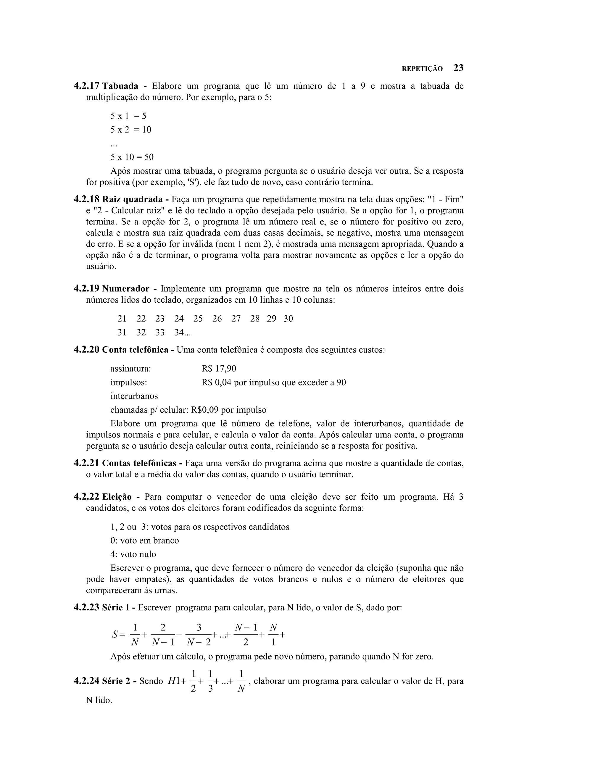 REPETIÇÃO   23
4.2.17 Tabuada - Elabore um programa que lê um número de 1 a 9 e mostra a tabuada de
   multiplicação do número. Por exemplo, para o 5:

         5x1 =5
         5 x 2 = 10
         ...
         5 x 10 = 50
         Após mostrar uma tabuada, o programa pergunta se o usuário deseja ver outra. Se a resposta
   for positiva (por exemplo, 'S'), ele faz tudo de novo, caso contrário termina.
4.2.18 Raiz quadrada - Faça um programa que repetidamente mostra na tela duas opções: "1 - Fim"
   e "2 - Calcular raiz" e lê do teclado a opção desejada pelo usuário. Se a opção for 1, o programa
   termina. Se a opção for 2, o programa lê um número real e, se o número for positivo ou zero,
   calcula e mostra sua raiz quadrada com duas casas decimais, se negativo, mostra uma mensagem
   de erro. E se a opção for inválida (nem 1 nem 2), é mostrada uma mensagem apropriada. Quando a
   opção não é a de terminar, o programa volta para mostrar novamente as opções e ler a opção do
   usuário.

4.2.19 Numerador - Implemente um programa que mostre na tela os números inteiros entre dois
   números lidos do teclado, organizados em 10 linhas e 10 colunas:

             21   22   23   24 25   26   27   28 29 30
             31   32   33   34...
4.2.20 Conta telefônica - Uma conta telefônica é composta dos seguintes custos:
         assinatura:             R$ 17,90
         impulsos:               R$ 0,04 por impulso que exceder a 90
         interurbanos
         chamadas p/ celular: R$0,09 por impulso
         Elabore um programa que lê número de telefone, valor de interurbanos, quantidade de
   impulsos normais e para celular, e calcula o valor da conta. Após calcular uma conta, o programa
   pergunta se o usuário deseja calcular outra conta, reiniciando se a resposta for positiva.
4.2.21 Contas telefônicas - Faça uma versão do programa acima que mostre a quantidade de contas,
   o valor total e a média do valor das contas, quando o usuário terminar.

4.2.22 Eleição - Para computar o vencedor de uma eleição deve ser feito um programa. Há 3
   candidatos, e os votos dos eleitores foram codificados da seguinte forma:

        1, 2 ou 3: votos para os respectivos candidatos
        0: voto em branco
        4: voto nulo
        Escrever o programa, que deve fornecer o número do vencedor da eleição (suponha que não
   pode haver empates), as quantidades de votos brancos e nulos e o número de eleitores que
   compareceram às urnas.
4.2.23 Série 1 - Escrever programa para calcular, para N lido, o valor de S, dado por:
                                     N- 1 N
          S=        +   +     + ...+     + +
                  1   2   3
                  N N- 1 N- 2         2   1
         Após efetuar um cálculo, o programa pede novo número, parando quando N for zero.

4.2.24 Série 2 - Sendo H1+     + + ...+
                              1 1       1
                                        N
                                          , elaborar um programa para calcular o valor de H, para
                              2 3
   N lido.
 