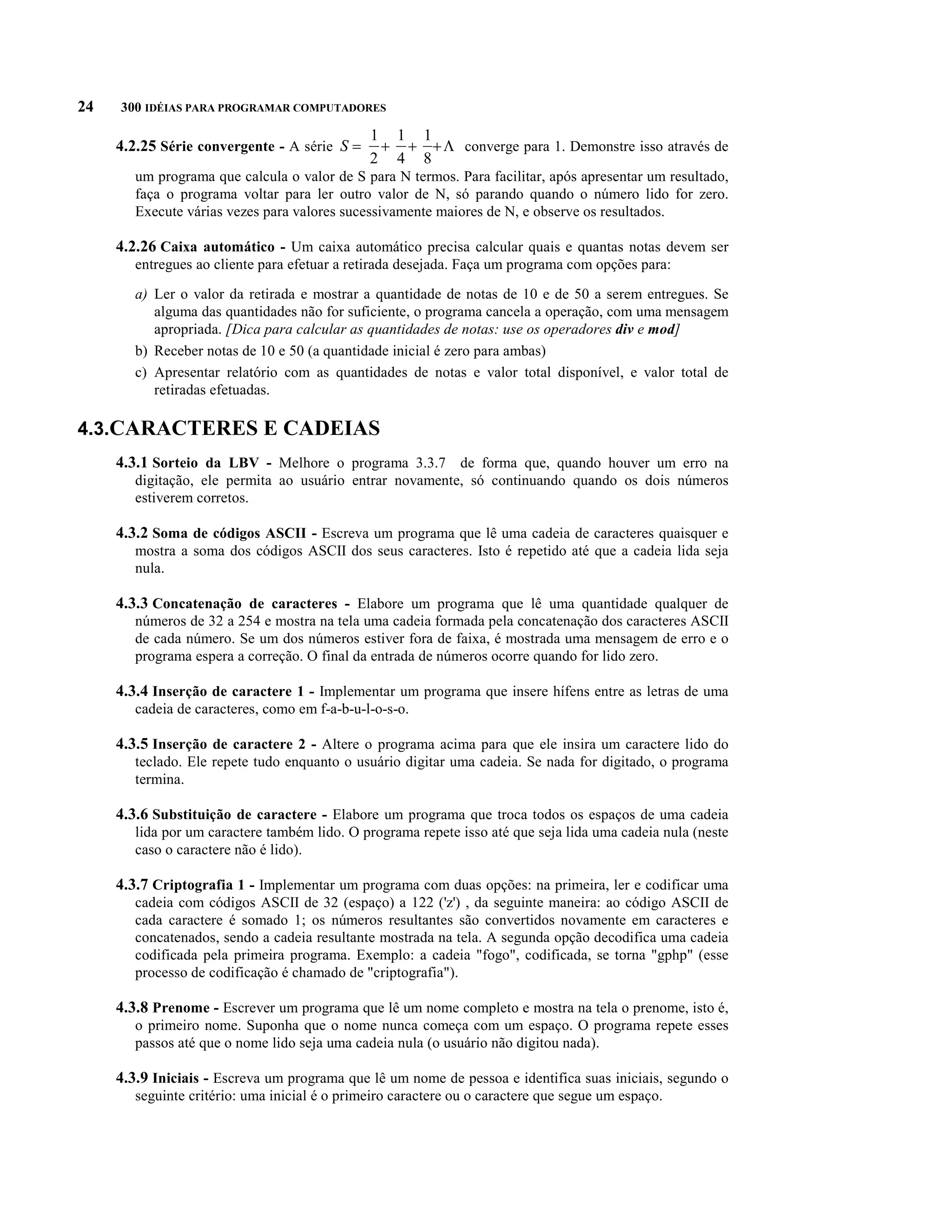 24   300 IDÉIAS PARA PROGRAMAR COMPUTADORES

     4.2.25 Série convergente - A série S =     + + + L converge para 1. Demonstre isso através de
                                               1 1 1
                                               2 4 8
        um programa que calcula o valor de S para N termos. Para facilitar, após apresentar um resultado,
        faça o programa voltar para ler outro valor de N, só parando quando o número lido for zero.
        Execute várias vezes para valores sucessivamente maiores de N, e observe os resultados.

     4.2.26 Caixa automático - Um caixa automático precisa calcular quais e quantas notas devem ser
        entregues ao cliente para efetuar a retirada desejada. Faça um programa com opções para:

        a) Ler o valor da retirada e mostrar a quantidade de notas de 10 e de 50 a serem entregues. Se
           alguma das quantidades não for suficiente, o programa cancela a operação, com uma mensagem
           apropriada. [Dica para calcular as quantidades de notas: use os operadores div e mod]
        b) Receber notas de 10 e 50 (a quantidade inicial é zero para ambas)
        c) Apresentar relatório com as quantidades de notas e valor total disponível, e valor total de
           retiradas efetuadas.

4.3.CARACTERES E CADEIAS
     4.3.1 Sorteio da LBV - Melhore o programa 3.3.7 de forma que, quando houver um erro na
        digitação, ele permita ao usuário entrar novamente, só continuando quando os dois números
        estiverem corretos.

     4.3.2 Soma de códigos ASCII - Escreva um programa que lê uma cadeia de caracteres quaisquer e
        mostra a soma dos códigos ASCII dos seus caracteres. Isto é repetido até que a cadeia lida seja
        nula.

     4.3.3 Concatenação de caracteres - Elabore um programa que lê uma quantidade qualquer de
        números de 32 a 254 e mostra na tela uma cadeia formada pela concatenação dos caracteres ASCII
        de cada número. Se um dos números estiver fora de faixa, é mostrada uma mensagem de erro e o
        programa espera a correção. O final da entrada de números ocorre quando for lido zero.

     4.3.4 Inserção de caractere 1 - Implementar um programa que insere hífens entre as letras de uma
        cadeia de caracteres, como em f-a-b-u-l-o-s-o.

     4.3.5 Inserção de caractere 2 - Altere o programa acima para que ele insira um caractere lido do
        teclado. Ele repete tudo enquanto o usuário digitar uma cadeia. Se nada for digitado, o programa
        termina.

     4.3.6 Substituição de caractere - Elabore um programa que troca todos os espaços de uma cadeia
        lida por um caractere também lido. O programa repete isso até que seja lida uma cadeia nula (neste
        caso o caractere não é lido).

     4.3.7 Criptografia 1 - Implementar um programa com duas opções: na primeira, ler e codificar uma
        cadeia com códigos ASCII de 32 (espaço) a 122 ('z') , da seguinte maneira: ao código ASCII de
        cada caractere é somado 1; os números resultantes são convertidos novamente em caracteres e
        concatenados, sendo a cadeia resultante mostrada na tela. A segunda opção decodifica uma cadeia
        codificada pela primeira programa. Exemplo: a cadeia "fogo", codificada, se torna "gphp" (esse
        processo de codificação é chamado de "criptografia").

     4.3.8 Prenome - Escrever um programa que lê um nome completo e mostra na tela o prenome, isto é,
        o primeiro nome. Suponha que o nome nunca começa com um espaço. O programa repete esses
        passos até que o nome lido seja uma cadeia nula (o usuário não digitou nada).

     4.3.9 Iniciais - Escreva um programa que lê um nome de pessoa e identifica suas iniciais, segundo o
        seguinte critério: uma inicial é o primeiro caractere ou o caractere que segue um espaço.
 