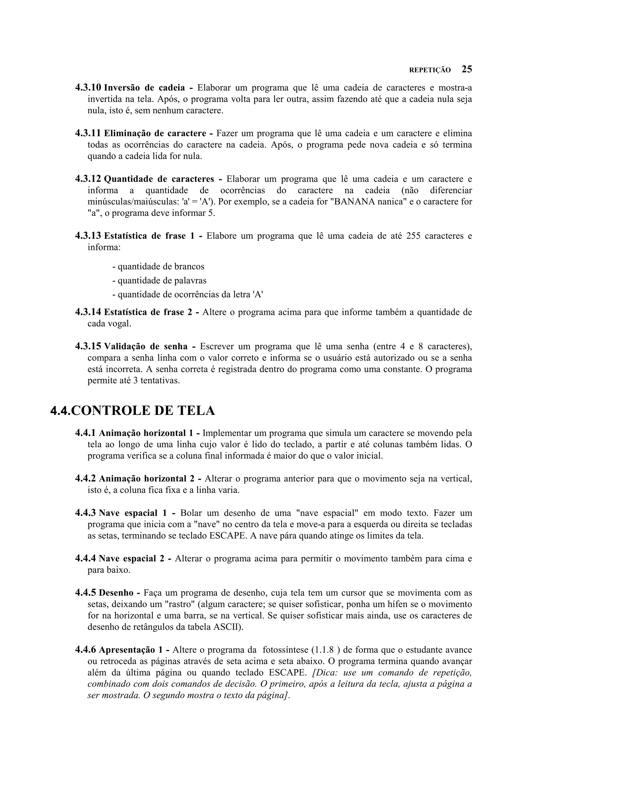 REPETIÇÃO     25
   4.3.10 Inversão de cadeia - Elaborar um programa que lê uma cadeia de caracteres e mostra-a
      invertida na tela. Após, o programa volta para ler outra, assim fazendo até que a cadeia nula seja
      nula, isto é, sem nenhum caractere.

   4.3.11 Eliminação de caractere - Fazer um programa que lê uma cadeia e um caractere e elimina
      todas as ocorrências do caractere na cadeia. Após, o programa pede nova cadeia e só termina
      quando a cadeia lida for nula.

   4.3.12 Quantidade de caracteres - Elaborar um programa que lê uma cadeia e um caractere e
      informa a quantidade de ocorrências do caractere na cadeia (não diferenciar
      minúsculas/maiúsculas: 'a' = 'A'). Por exemplo, se a cadeia for "BANANA nanica" e o caractere for
      "a", o programa deve informar 5.

   4.3.13 Estatística de frase 1 - Elabore um programa que lê uma cadeia de até 255 caracteres e
      informa:

             - quantidade de brancos
             - quantidade de palavras
             - quantidade de ocorrências da letra 'A'
   4.3.14 Estatística de frase 2 - Altere o programa acima para que informe também a quantidade de
      cada vogal.

   4.3.15 Validação de senha - Escrever um programa que lê uma senha (entre 4 e 8 caracteres),
      compara a senha linha com o valor correto e informa se o usuário está autorizado ou se a senha
      está incorreta. A senha correta é registrada dentro do programa como uma constante. O programa
      permite até 3 tentativas.


4.4.CONTROLE DE TELA
   4.4.1 Animação horizontal 1 - Implementar um programa que simula um caractere se movendo pela
      tela ao longo de uma linha cujo valor é lido do teclado, a partir e até colunas também lidas. O
      programa verifica se a coluna final informada é maior do que o valor inicial.

   4.4.2 Animação horizontal 2 - Alterar o programa anterior para que o movimento seja na vertical,
      isto é, a coluna fica fixa e a linha varia.

   4.4.3 Nave espacial 1 - Bolar um desenho de uma "nave espacial" em modo texto. Fazer um
      programa que inicia com a "nave" no centro da tela e move-a para a esquerda ou direita se tecladas
      as setas, terminando se teclado ESCAPE. A nave pára quando atinge os limites da tela.

   4.4.4 Nave espacial 2 - Alterar o programa acima para permitir o movimento também para cima e
      para baixo.

   4.4.5 Desenho - Faça um programa de desenho, cuja tela tem um cursor que se movimenta com as
      setas, deixando um "rastro" (algum caractere; se quiser sofisticar, ponha um hífen se o movimento
      for na horizontal e uma barra, se na vertical. Se quiser sofisticar mais ainda, use os caracteres de
      desenho de retângulos da tabela ASCII).

   4.4.6 Apresentação 1 - Altere o programa da fotossíntese (1.1.8 ) de forma que o estudante avance
      ou retroceda as páginas através de seta acima e seta abaixo. O programa termina quando avançar
      além da última página ou quando teclado ESCAPE. [Dica: use um comando de repetição,
      combinado com dois comandos de decisão. O primeiro, após a leitura da tecla, ajusta a página a
      ser mostrada. O segundo mostra o texto da página].
 