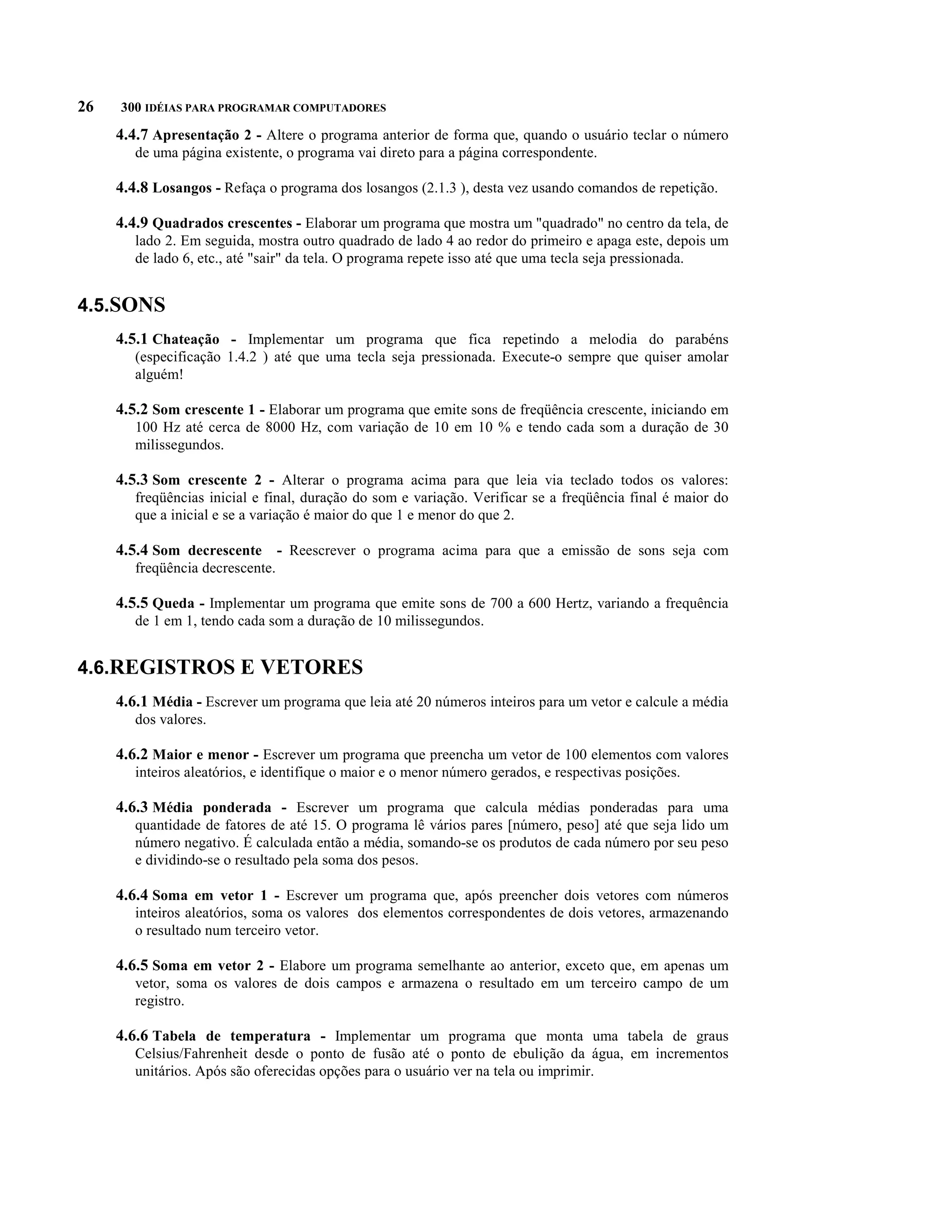 26   300 IDÉIAS PARA PROGRAMAR COMPUTADORES

     4.4.7 Apresentação 2 - Altere o programa anterior de forma que, quando o usuário teclar o número
        de uma página existente, o programa vai direto para a página correspondente.

     4.4.8 Losangos - Refaça o programa dos losangos (2.1.3 ), desta vez usando comandos de repetição.

     4.4.9 Quadrados crescentes - Elaborar um programa que mostra um "quadrado" no centro da tela, de
        lado 2. Em seguida, mostra outro quadrado de lado 4 ao redor do primeiro e apaga este, depois um
        de lado 6, etc., até "sair" da tela. O programa repete isso até que uma tecla seja pressionada.


4.5.SONS
     4.5.1 Chateação - Implementar um programa que fica repetindo a melodia do parabéns
        (especificação 1.4.2 ) até que uma tecla seja pressionada. Execute-o sempre que quiser amolar
        alguém!

     4.5.2 Som crescente 1 - Elaborar um programa que emite sons de freqüência crescente, iniciando em
        100 Hz até cerca de 8000 Hz, com variação de 10 em 10 % e tendo cada som a duração de 30
        milissegundos.

     4.5.3 Som crescente 2 - Alterar o programa acima para que leia via teclado todos os valores:
        freqüências inicial e final, duração do som e variação. Verificar se a freqüência final é maior do
        que a inicial e se a variação é maior do que 1 e menor do que 2.

     4.5.4 Som decrescente - Reescrever o programa acima para que a emissão de sons seja com
        freqüência decrescente.

     4.5.5 Queda - Implementar um programa que emite sons de 700 a 600 Hertz, variando a frequência
        de 1 em 1, tendo cada som a duração de 10 milissegundos.


4.6.REGISTROS E VETORES
     4.6.1 Média - Escrever um programa que leia até 20 números inteiros para um vetor e calcule a média
        dos valores.

     4.6.2 Maior e menor - Escrever um programa que preencha um vetor de 100 elementos com valores
        inteiros aleatórios, e identifique o maior e o menor número gerados, e respectivas posições.

     4.6.3 Média ponderada - Escrever um programa que calcula médias ponderadas para uma
        quantidade de fatores de até 15. O programa lê vários pares [número, peso] até que seja lido um
        número negativo. É calculada então a média, somando-se os produtos de cada número por seu peso
        e dividindo-se o resultado pela soma dos pesos.

     4.6.4 Soma em vetor 1 - Escrever um programa que, após preencher dois vetores com números
        inteiros aleatórios, soma os valores dos elementos correspondentes de dois vetores, armazenando
        o resultado num terceiro vetor.

     4.6.5 Soma em vetor 2 - Elabore um programa semelhante ao anterior, exceto que, em apenas um
        vetor, soma os valores de dois campos e armazena o resultado em um terceiro campo de um
        registro.

     4.6.6 Tabela de temperatura - Implementar um programa que monta uma tabela de graus
        Celsius/Fahrenheit desde o ponto de fusão até o ponto de ebulição da água, em incrementos
        unitários. Após são oferecidas opções para o usuário ver na tela ou imprimir.
 