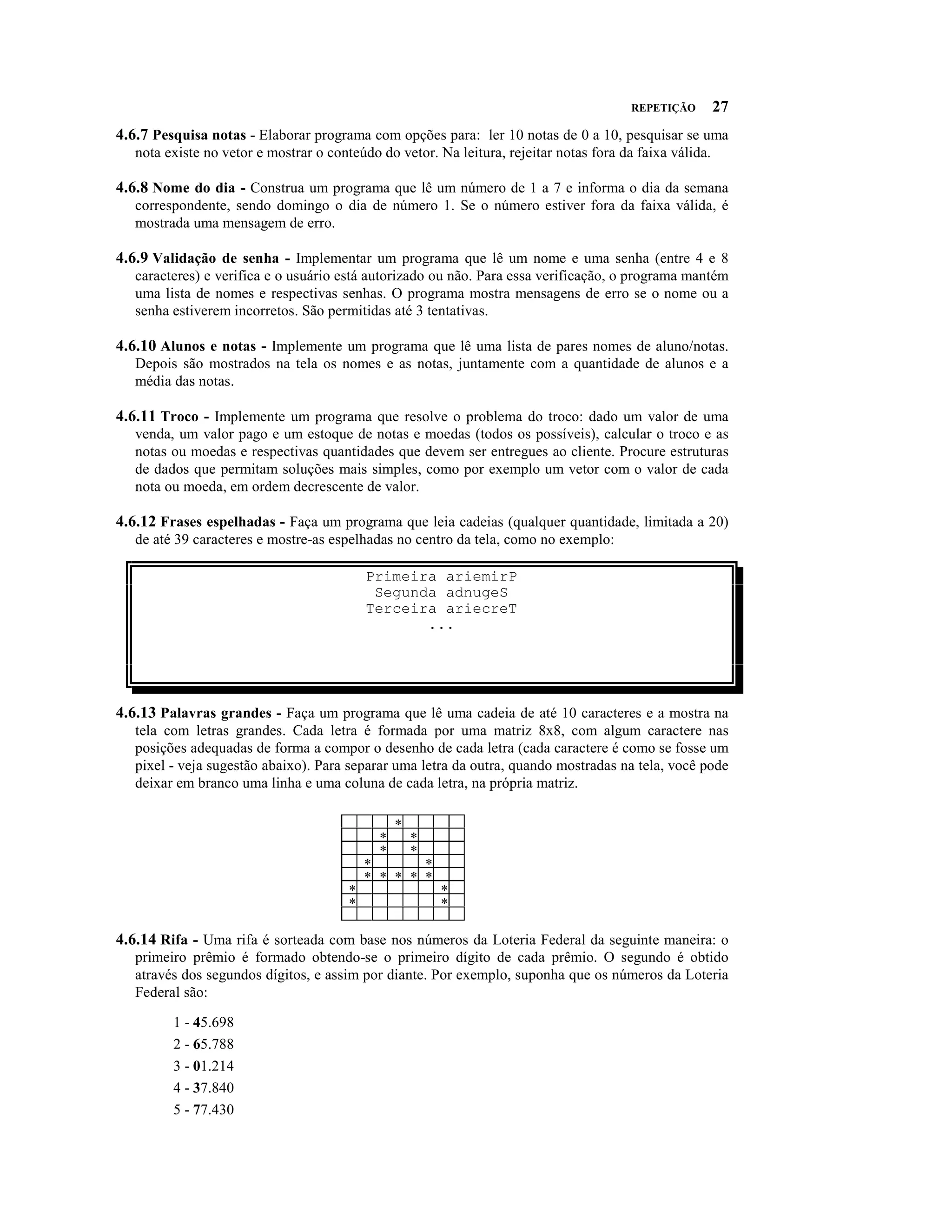 REPETIÇÃO        27
4.6.7 Pesquisa notas - Elaborar programa com opções para: ler 10 notas de 0 a 10, pesquisar se uma
   nota existe no vetor e mostrar o conteúdo do vetor. Na leitura, rejeitar notas fora da faixa válida.

4.6.8 Nome do dia - Construa um programa que lê um número de 1 a 7 e informa o dia da semana
   correspondente, sendo domingo o dia de número 1. Se o número estiver fora da faixa válida, é
   mostrada uma mensagem de erro.

4.6.9 Validação de senha - Implementar um programa que lê um nome e uma senha (entre 4 e 8
   caracteres) e verifica e o usuário está autorizado ou não. Para essa verificação, o programa mantém
   uma lista de nomes e respectivas senhas. O programa mostra mensagens de erro se o nome ou a
   senha estiverem incorretos. São permitidas até 3 tentativas.

4.6.10 Alunos e notas - Implemente um programa que lê uma lista de pares nomes de aluno/notas.
   Depois são mostrados na tela os nomes e as notas, juntamente com a quantidade de alunos e a
   média das notas.

4.6.11 Troco - Implemente um programa que resolve o problema do troco: dado um valor de uma
   venda, um valor pago e um estoque de notas e moedas (todos os possíveis), calcular o troco e as
   notas ou moedas e respectivas quantidades que devem ser entregues ao cliente. Procure estruturas
   de dados que permitam soluções mais simples, como por exemplo um vetor com o valor de cada
   nota ou moeda, em ordem decrescente de valor.

4.6.12 Frases espelhadas - Faça um programa que leia cadeias (qualquer quantidade, limitada a 20)
   de até 39 caracteres e mostre-as espelhadas no centro da tela, como no exemplo:

                                            Primeira ariemirP
                                             Segunda adnugeS
                                            Terceira ariecreT
                                                   ...




4.6.13 Palavras grandes - Faça um programa que lê uma cadeia de até 10 caracteres e a mostra na
   tela com letras grandes. Cada letra é formada por uma matriz 8x8, com algum caractere nas
   posições adequadas de forma a compor o desenho de cada letra (cada caractere é como se fosse um
   pixel - veja sugestão abaixo). Para separar uma letra da outra, quando mostradas na tela, você pode
   deixar em branco uma linha e uma coluna de cada letra, na própria matriz.

                                                  *
                                              *       *
                                              *       *
                                            *       *
                                            * * * * *
                                        *                 *
                                        *                 *

4.6.14 Rifa - Uma rifa é sorteada com base nos números da Loteria Federal da seguinte maneira: o
   primeiro prêmio é formado obtendo-se o primeiro dígito de cada prêmio. O segundo é obtido
   através dos segundos dígitos, e assim por diante. Por exemplo, suponha que os números da Loteria
   Federal são:

         1 - 45.698
         2 - 65.788
         3 - 01.214
         4 - 37.840
         5 - 77.430
 