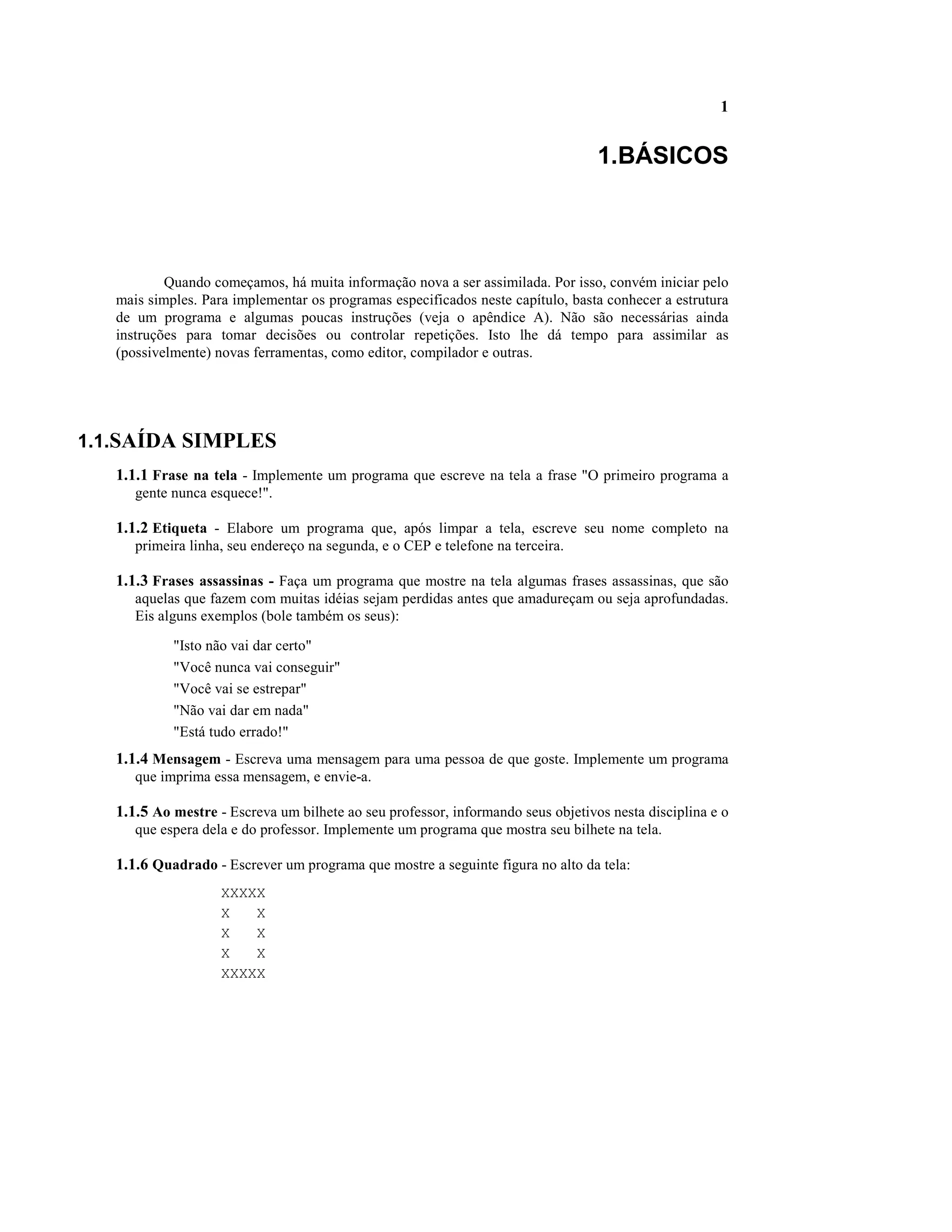 1


                                                                                  1.BÁSICOS




           Quando começamos, há muita informação nova a ser assimilada. Por isso, convém iniciar pelo
   mais simples. Para implementar os programas especificados neste capítulo, basta conhecer a estrutura
   de um programa e algumas poucas instruções (veja o apêndice A). Não são necessárias ainda
   instruções para tomar decisões ou controlar repetições. Isto lhe dá tempo para assimilar as
   (possivelmente) novas ferramentas, como editor, compilador e outras.




1.1.SAÍDA SIMPLES
   1.1.1 Frase na tela - Implemente um programa que escreve na tela a frase "O primeiro programa a
      gente nunca esquece!".

   1.1.2 Etiqueta - Elabore um programa que, após limpar a tela, escreve seu nome completo na
      primeira linha, seu endereço na segunda, e o CEP e telefone na terceira.

   1.1.3 Frases assassinas - Faça um programa que mostre na tela algumas frases assassinas, que são
      aquelas que fazem com muitas idéias sejam perdidas antes que amadureçam ou seja aprofundadas.
      Eis alguns exemplos (bole também os seus):

            "Isto não vai dar certo"
            "Você nunca vai conseguir"
            "Você vai se estrepar"
            "Não vai dar em nada"
            "Está tudo errado!"
   1.1.4 Mensagem - Escreva uma mensagem para uma pessoa de que goste. Implemente um programa
      que imprima essa mensagem, e envie-a.

   1.1.5 Ao mestre - Escreva um bilhete ao seu professor, informando seus objetivos nesta disciplina e o
      que espera dela e do professor. Implemente um programa que mostra seu bilhete na tela.

   1.1.6 Quadrado - Escrever um programa que mostre a seguinte figura no alto da tela:
                    XXXXX
                    X   X
                    X   X
                    X   X
                    XXXXX
 