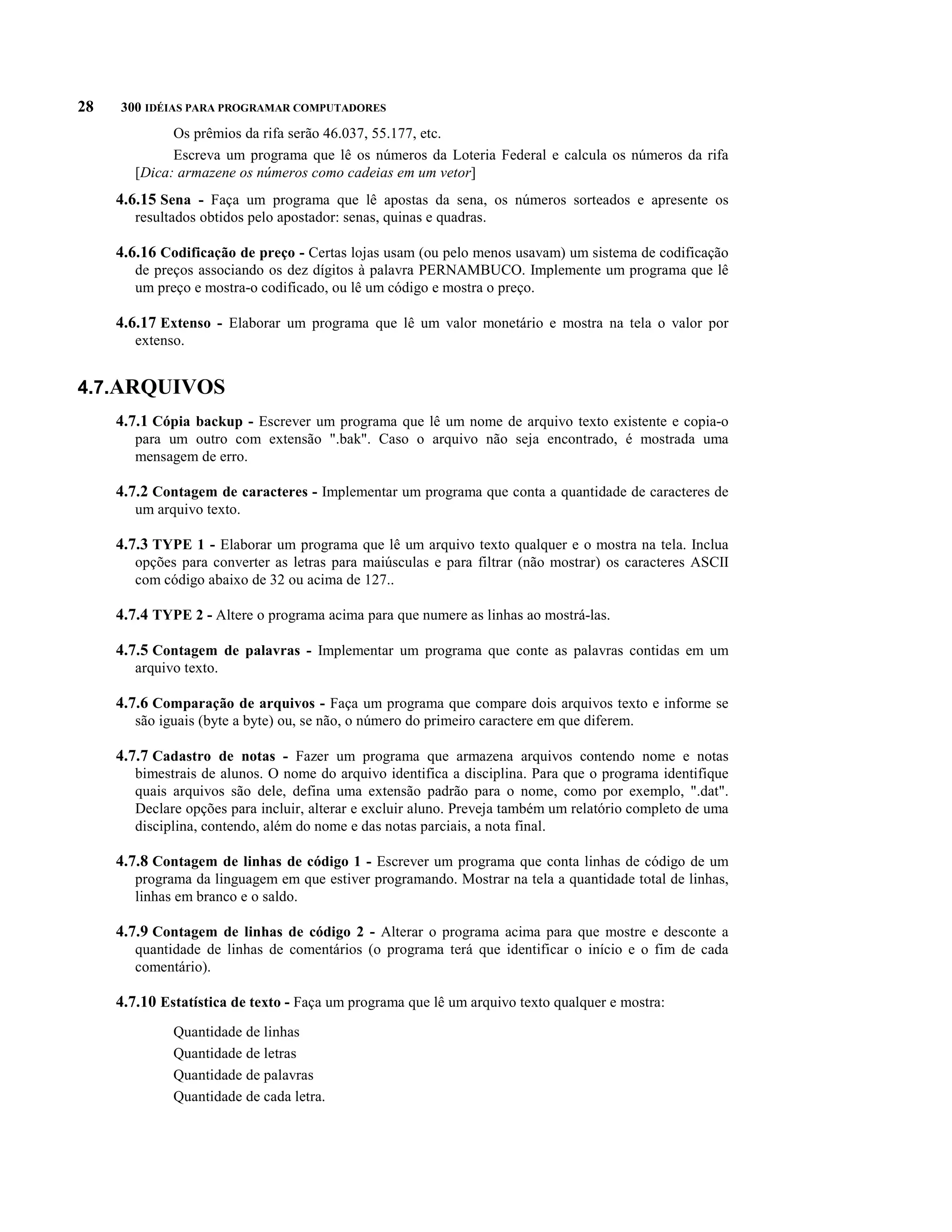 28   300 IDÉIAS PARA PROGRAMAR COMPUTADORES
              Os prêmios da rifa serão 46.037, 55.177, etc.
              Escreva um programa que lê os números da Loteria Federal e calcula os números da rifa
        [Dica: armazene os números como cadeias em um vetor]
     4.6.15 Sena - Faça um programa que lê apostas da sena, os números sorteados e apresente os
        resultados obtidos pelo apostador: senas, quinas e quadras.

     4.6.16 Codificação de preço - Certas lojas usam (ou pelo menos usavam) um sistema de codificação
        de preços associando os dez dígitos à palavra PERNAMBUCO. Implemente um programa que lê
        um preço e mostra-o codificado, ou lê um código e mostra o preço.

     4.6.17 Extenso - Elaborar um programa que lê um valor monetário e mostra na tela o valor por
        extenso.


4.7.ARQUIVOS
     4.7.1 Cópia backup - Escrever um programa que lê um nome de arquivo texto existente e copia-o
        para um outro com extensão ".bak". Caso o arquivo não seja encontrado, é mostrada uma
        mensagem de erro.

     4.7.2 Contagem de caracteres - Implementar um programa que conta a quantidade de caracteres de
        um arquivo texto.

     4.7.3 TYPE 1 - Elaborar um programa que lê um arquivo texto qualquer e o mostra na tela. Inclua
        opções para converter as letras para maiúsculas e para filtrar (não mostrar) os caracteres ASCII
        com código abaixo de 32 ou acima de 127..

     4.7.4 TYPE 2 - Altere o programa acima para que numere as linhas ao mostrá-las.

     4.7.5 Contagem de palavras - Implementar um programa que conte as palavras contidas em um
        arquivo texto.

     4.7.6 Comparação de arquivos - Faça um programa que compare dois arquivos texto e informe se
        são iguais (byte a byte) ou, se não, o número do primeiro caractere em que diferem.

     4.7.7 Cadastro de notas - Fazer um programa que armazena arquivos contendo nome e notas
        bimestrais de alunos. O nome do arquivo identifica a disciplina. Para que o programa identifique
        quais arquivos são dele, defina uma extensão padrão para o nome, como por exemplo, ".dat".
        Declare opções para incluir, alterar e excluir aluno. Preveja também um relatório completo de uma
        disciplina, contendo, além do nome e das notas parciais, a nota final.

     4.7.8 Contagem de linhas de código 1 - Escrever um programa que conta linhas de código de um
        programa da linguagem em que estiver programando. Mostrar na tela a quantidade total de linhas,
        linhas em branco e o saldo.

     4.7.9 Contagem de linhas de código 2 - Alterar o programa acima para que mostre e desconte a
        quantidade de linhas de comentários (o programa terá que identificar o início e o fim de cada
        comentário).

     4.7.10 Estatística de texto - Faça um programa que lê um arquivo texto qualquer e mostra:
              Quantidade de linhas
              Quantidade de letras
              Quantidade de palavras
              Quantidade de cada letra.
 