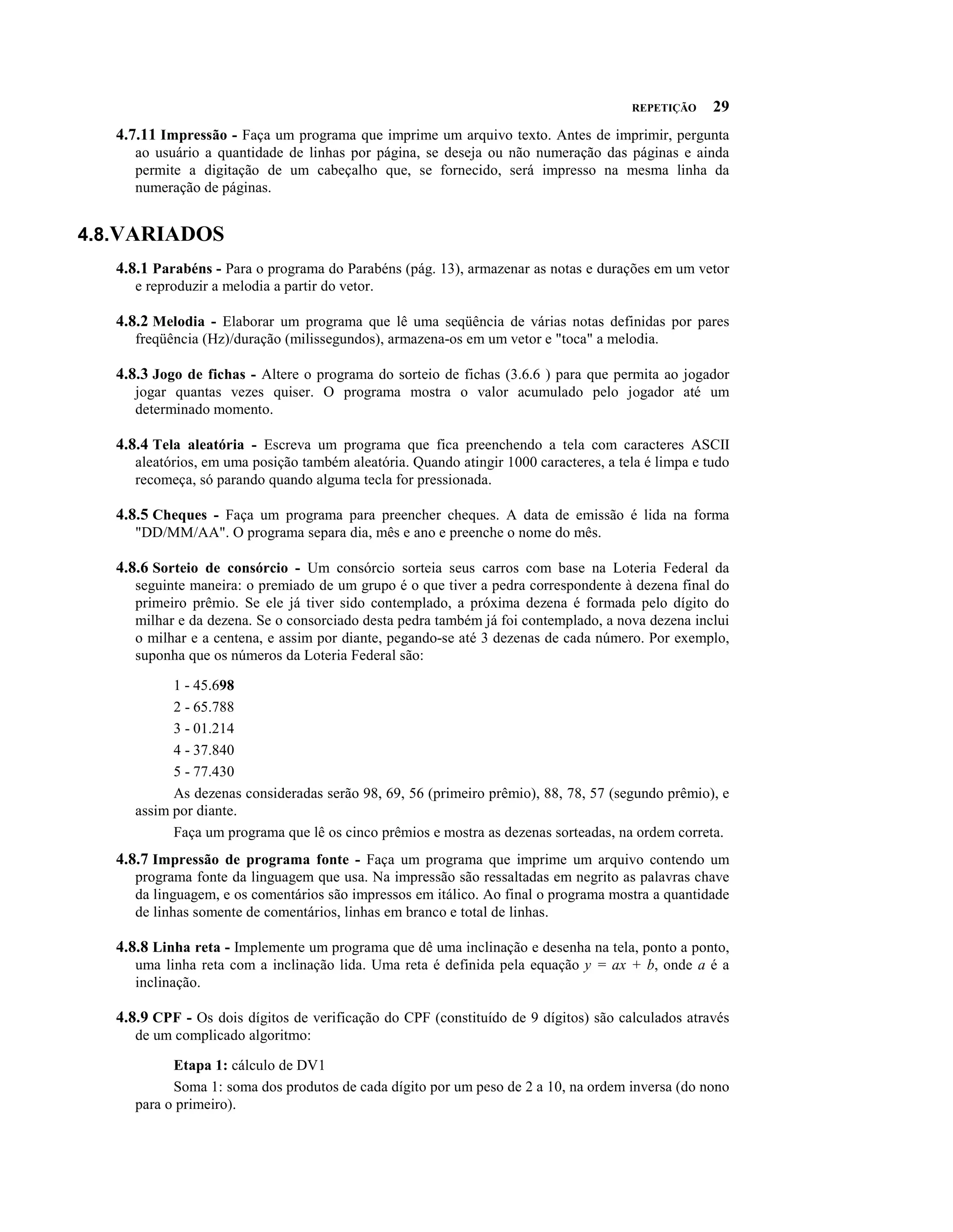 REPETIÇÃO     29
   4.7.11 Impressão - Faça um programa que imprime um arquivo texto. Antes de imprimir, pergunta
      ao usuário a quantidade de linhas por página, se deseja ou não numeração das páginas e ainda
      permite a digitação de um cabeçalho que, se fornecido, será impresso na mesma linha da
      numeração de páginas.


4.8.VARIADOS
   4.8.1 Parabéns - Para o programa do Parabéns (pág. 13), armazenar as notas e durações em um vetor
      e reproduzir a melodia a partir do vetor.

   4.8.2 Melodia - Elaborar um programa que lê uma seqüência de várias notas definidas por pares
      freqüência (Hz)/duração (milissegundos), armazena-os em um vetor e "toca" a melodia.

   4.8.3 Jogo de fichas - Altere o programa do sorteio de fichas (3.6.6 ) para que permita ao jogador
      jogar quantas vezes quiser. O programa mostra o valor acumulado pelo jogador até um
      determinado momento.

   4.8.4 Tela aleatória - Escreva um programa que fica preenchendo a tela com caracteres ASCII
      aleatórios, em uma posição também aleatória. Quando atingir 1000 caracteres, a tela é limpa e tudo
      recomeça, só parando quando alguma tecla for pressionada.

   4.8.5 Cheques - Faça um programa para preencher cheques. A data de emissão é lida na forma
      "DD/MM/AA". O programa separa dia, mês e ano e preenche o nome do mês.

   4.8.6 Sorteio de consórcio - Um consórcio sorteia seus carros com base na Loteria Federal da
      seguinte maneira: o premiado de um grupo é o que tiver a pedra correspondente à dezena final do
      primeiro prêmio. Se ele já tiver sido contemplado, a próxima dezena é formada pelo dígito do
      milhar e da dezena. Se o consorciado desta pedra também já foi contemplado, a nova dezena inclui
      o milhar e a centena, e assim por diante, pegando-se até 3 dezenas de cada número. Por exemplo,
      suponha que os números da Loteria Federal são:

            1 - 45.698
            2 - 65.788
            3 - 01.214
            4 - 37.840
            5 - 77.430
            As dezenas consideradas serão 98, 69, 56 (primeiro prêmio), 88, 78, 57 (segundo prêmio), e
      assim por diante.
            Faça um programa que lê os cinco prêmios e mostra as dezenas sorteadas, na ordem correta.
   4.8.7 Impressão de programa fonte - Faça um programa que imprime um arquivo contendo um
      programa fonte da linguagem que usa. Na impressão são ressaltadas em negrito as palavras chave
      da linguagem, e os comentários são impressos em itálico. Ao final o programa mostra a quantidade
      de linhas somente de comentários, linhas em branco e total de linhas.

   4.8.8 Linha reta - Implemente um programa que dê uma inclinação e desenha na tela, ponto a ponto,
      uma linha reta com a inclinação lida. Uma reta é definida pela equação y = ax + b, onde a é a
      inclinação.

   4.8.9 CPF - Os dois dígitos de verificação do CPF (constituído de 9 dígitos) são calculados através
      de um complicado algoritmo:

            Etapa 1: cálculo de DV1
            Soma 1: soma dos produtos de cada dígito por um peso de 2 a 10, na ordem inversa (do nono
      para o primeiro).
 