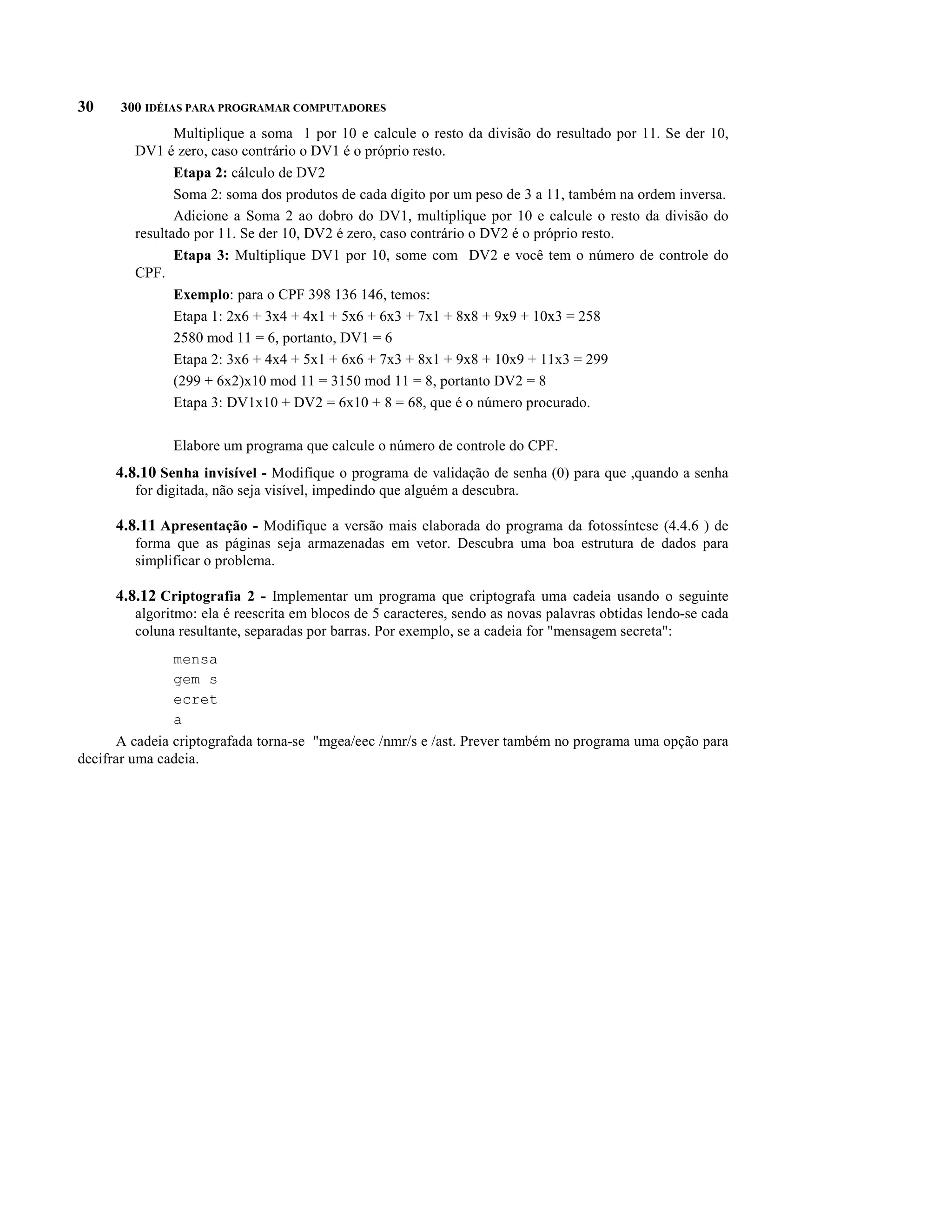 30    300 IDÉIAS PARA PROGRAMAR COMPUTADORES
                Multiplique a soma 1 por 10 e calcule o resto da divisão do resultado por 11. Se der 10,
         DV1 é zero, caso contrário o DV1 é o próprio resto.
                Etapa 2: cálculo de DV2
                Soma 2: soma dos produtos de cada dígito por um peso de 3 a 11, também na ordem inversa.
                Adicione a Soma 2 ao dobro do DV1, multiplique por 10 e calcule o resto da divisão do
         resultado por 11. Se der 10, DV2 é zero, caso contrário o DV2 é o próprio resto.
                Etapa 3: Multiplique DV1 por 10, some com DV2 e você tem o número de controle do
         CPF.
                Exemplo: para o CPF 398 136 146, temos:
                Etapa 1: 2x6 + 3x4 + 4x1 + 5x6 + 6x3 + 7x1 + 8x8 + 9x9 + 10x3 = 258
                2580 mod 11 = 6, portanto, DV1 = 6
                Etapa 2: 3x6 + 4x4 + 5x1 + 6x6 + 7x3 + 8x1 + 9x8 + 10x9 + 11x3 = 299
                (299 + 6x2)x10 mod 11 = 3150 mod 11 = 8, portanto DV2 = 8
                Etapa 3: DV1x10 + DV2 = 6x10 + 8 = 68, que é o número procurado.

               Elabore um programa que calcule o número de controle do CPF.
      4.8.10 Senha invisível - Modifique o programa de validação de senha (0) para que ,quando a senha
         for digitada, não seja visível, impedindo que alguém a descubra.

      4.8.11 Apresentação - Modifique a versão mais elaborada do programa da fotossíntese (4.4.6 ) de
         forma que as páginas seja armazenadas em vetor. Descubra uma boa estrutura de dados para
         simplificar o problema.

      4.8.12 Criptografia 2 - Implementar um programa que criptografa uma cadeia usando o seguinte
         algoritmo: ela é reescrita em blocos de 5 caracteres, sendo as novas palavras obtidas lendo-se cada
         coluna resultante, separadas por barras. Por exemplo, se a cadeia for "mensagem secreta":
               mensa
               gem s
               ecret
               a
      A cadeia criptografada torna-se "mgea/eec /nmr/s e /ast. Prever também no programa uma opção para
decifrar uma cadeia.
 