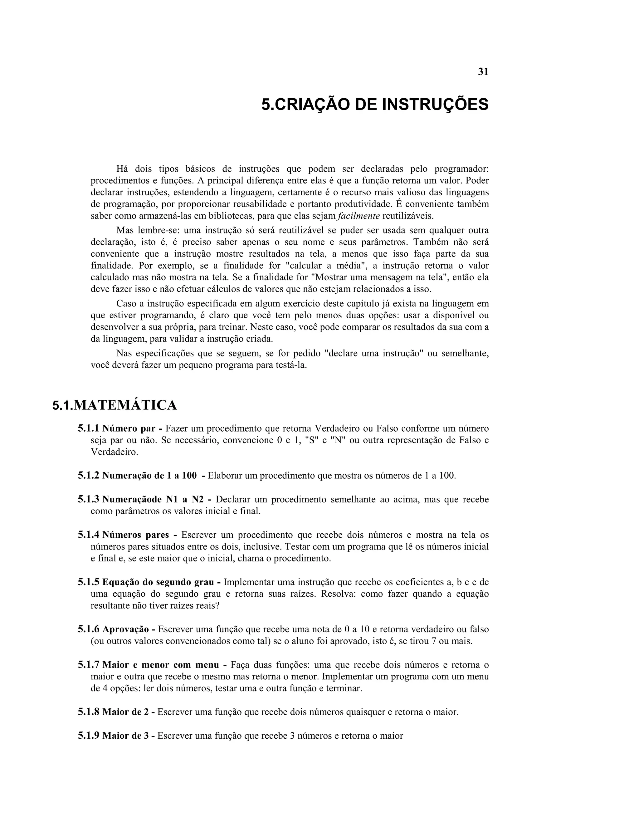 31


                                                   5.CRIAÇÃO DE INSTRUÇÕES


            Há dois tipos básicos de instruções que podem ser declaradas pelo programador:
     procedimentos e funções. A principal diferença entre elas é que a função retorna um valor. Poder
     declarar instruções, estendendo a linguagem, certamente é o recurso mais valioso das linguagens
     de programação, por proporcionar reusabilidade e portanto produtividade. É conveniente também
     saber como armazená-las em bibliotecas, para que elas sejam facilmente reutilizáveis.
            Mas lembre-se: uma instrução só será reutilizável se puder ser usada sem qualquer outra
     declaração, isto é, é preciso saber apenas o seu nome e seus parâmetros. Também não será
     conveniente que a instrução mostre resultados na tela, a menos que isso faça parte da sua
     finalidade. Por exemplo, se a finalidade for "calcular a média", a instrução retorna o valor
     calculado mas não mostra na tela. Se a finalidade for "Mostrar uma mensagem na tela", então ela
     deve fazer isso e não efetuar cálculos de valores que não estejam relacionados a isso.
            Caso a instrução especificada em algum exercício deste capítulo já exista na linguagem em
     que estiver programando, é claro que você tem pelo menos duas opções: usar a disponível ou
     desenvolver a sua própria, para treinar. Neste caso, você pode comparar os resultados da sua com a
     da linguagem, para validar a instrução criada.
            Nas especificações que se seguem, se for pedido "declare uma instrução" ou semelhante,
     você deverá fazer um pequeno programa para testá-la.



5.1.MATEMÁTICA
  5.1.1 Número par - Fazer um procedimento que retorna Verdadeiro ou Falso conforme um número
     seja par ou não. Se necessário, convencione 0 e 1, "S" e "N" ou outra representação de Falso e
     Verdadeiro.

  5.1.2 Numeração de 1 a 100 - Elaborar um procedimento que mostra os números de 1 a 100.

  5.1.3 Numeraçãode N1 a N2 - Declarar um procedimento semelhante ao acima, mas que recebe
     como parâmetros os valores inicial e final.

  5.1.4 Números pares - Escrever um procedimento que recebe dois números e mostra na tela os
     números pares situados entre os dois, inclusive. Testar com um programa que lê os números inicial
     e final e, se este maior que o inicial, chama o procedimento.

  5.1.5 Equação do segundo grau - Implementar uma instrução que recebe os coeficientes a, b e c de
     uma equação do segundo grau e retorna suas raízes. Resolva: como fazer quando a equação
     resultante não tiver raízes reais?

  5.1.6 Aprovação - Escrever uma função que recebe uma nota de 0 a 10 e retorna verdadeiro ou falso
     (ou outros valores convencionados como tal) se o aluno foi aprovado, isto é, se tirou 7 ou mais.

  5.1.7 Maior e menor com menu - Faça duas funções: uma que recebe dois números e retorna o
     maior e outra que recebe o mesmo mas retorna o menor. Implementar um programa com um menu
     de 4 opções: ler dois números, testar uma e outra função e terminar.

  5.1.8 Maior de 2 - Escrever uma função que recebe dois números quaisquer e retorna o maior.

  5.1.9 Maior de 3 - Escrever uma função que recebe 3 números e retorna o maior
 
