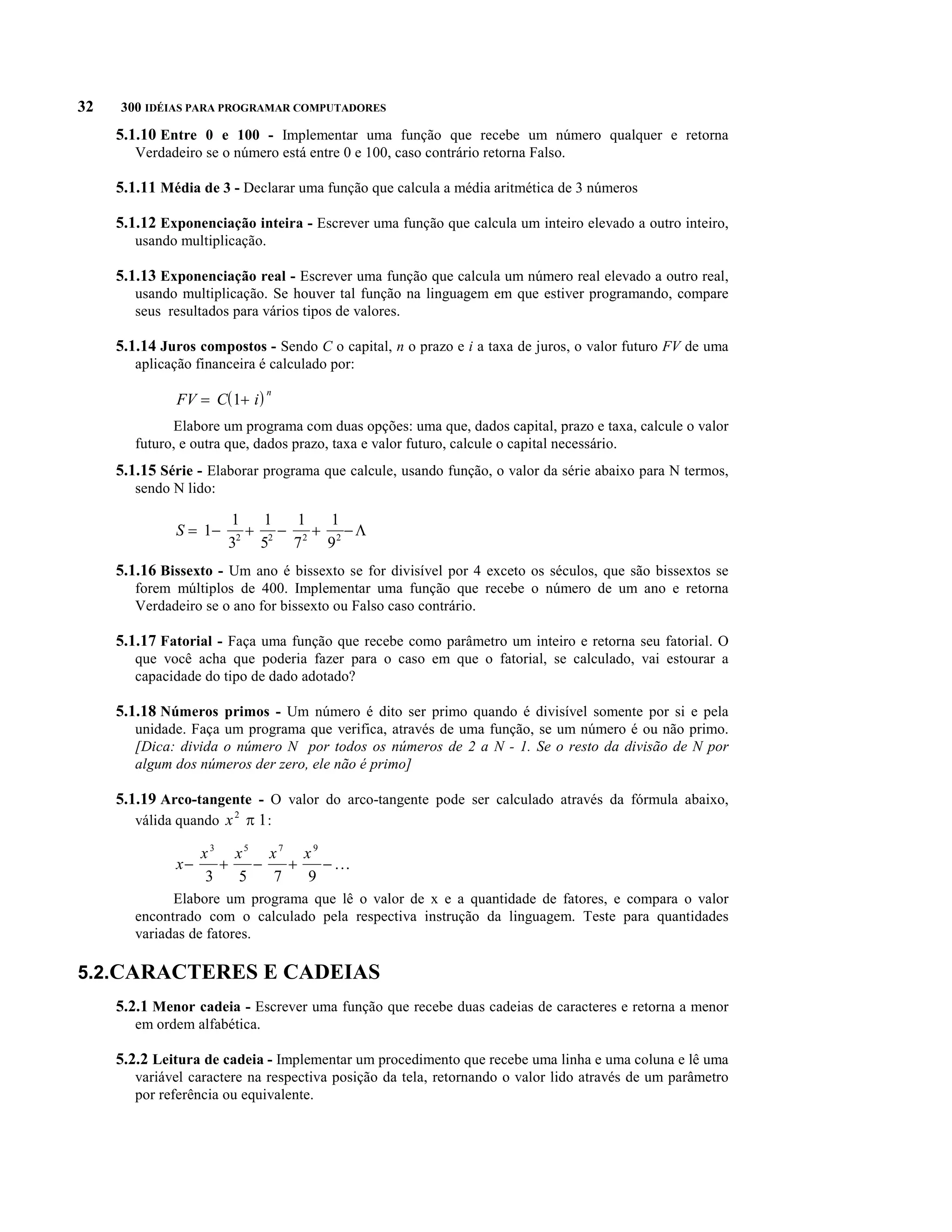 32   300 IDÉIAS PARA PROGRAMAR COMPUTADORES

     5.1.10 Entre 0 e 100 - Implementar uma função que recebe um número qualquer e retorna
        Verdadeiro se o número está entre 0 e 100, caso contrário retorna Falso.

     5.1.11 Média de 3 - Declarar uma função que calcula a média aritmética de 3 números

     5.1.12 Exponenciação inteira - Escrever uma função que calcula um inteiro elevado a outro inteiro,
        usando multiplicação.

     5.1.13 Exponenciação real - Escrever uma função que calcula um número real elevado a outro real,
        usando multiplicação. Se houver tal função na linguagem em que estiver programando, compare
        seus resultados para vários tipos de valores.

     5.1.14 Juros compostos - Sendo C o capital, n o prazo e i a taxa de juros, o valor futuro FV de uma
        aplicação financeira é calculado por:

              FV = C( 1+ i )
                                n


              Elabore um programa com duas opções: uma que, dados capital, prazo e taxa, calcule o valor
        futuro, e outra que, dados prazo, taxa e valor futuro, calcule o capital necessário.
     5.1.15 Série - Elaborar programa que calcule, usando função, o valor da série abaixo para N termos,
        sendo N lido:

              S = 1-       + 2 - 2 + 2 -L
                        1    1   1   1
                         2
                        3   5   7   9
     5.1.16 Bissexto - Um ano é bissexto se for divisível por 4 exceto os séculos, que são bissextos se
        forem múltiplos de 400. Implementar uma função que recebe o número de um ano e retorna
        Verdadeiro se o ano for bissexto ou Falso caso contrário.

     5.1.17 Fatorial - Faça uma função que recebe como parâmetro um inteiro e retorna seu fatorial. O
        que você acha que poderia fazer para o caso em que o fatorial, se calculado, vai estourar a
        capacidade do tipo de dado adotado?

     5.1.18 Números primos - Um número é dito ser primo quando é divisível somente por si e pela
        unidade. Faça um programa que verifica, através de uma função, se um número é ou não primo.
        [Dica: divida o número N por todos os números de 2 a N - 1. Se o resto da divisão de N por
        algum dos números der zero, ele não é primo]

     5.1.19 Arco-tangente - O valor do arco-tangente pode ser calculado através da fórmula abaixo,
        válida quando x 2 p 1 :

                   x3 x5 x7 x 9
              x-      +   -   +   - ...
                    3   5   7   9
              Elabore um programa que lê o valor de x e a quantidade de fatores, e compara o valor
        encontrado com o calculado pela respectiva instrução da linguagem. Teste para quantidades
        variadas de fatores.

5.2.CARACTERES E CADEIAS
     5.2.1 Menor cadeia - Escrever uma função que recebe duas cadeias de caracteres e retorna a menor
        em ordem alfabética.

     5.2.2 Leitura de cadeia - Implementar um procedimento que recebe uma linha e uma coluna e lê uma
        variável caractere na respectiva posição da tela, retornando o valor lido através de um parâmetro
        por referência ou equivalente.
 