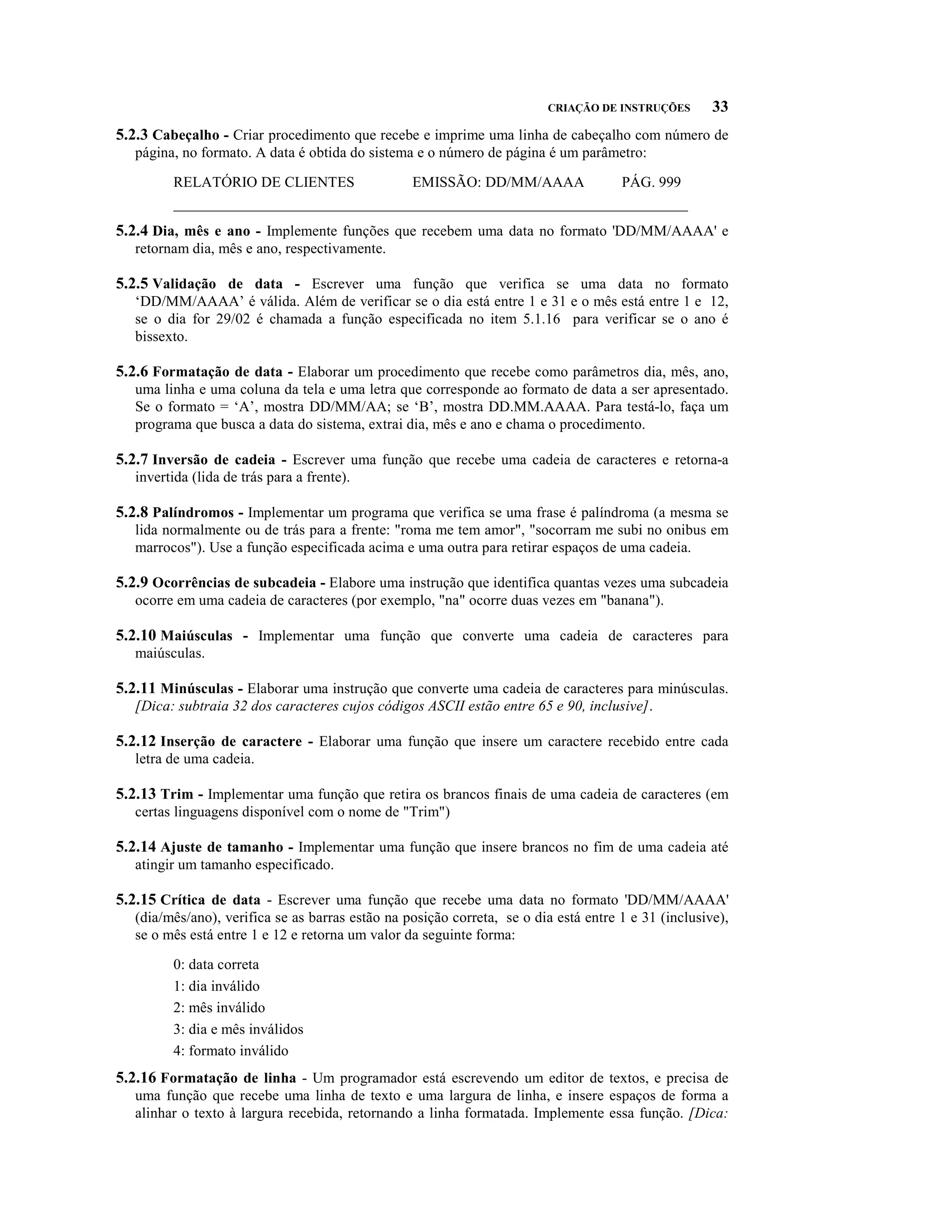 CRIAÇÃO DE INSTRUÇÕES        33
5.2.3 Cabeçalho - Criar procedimento que recebe e imprime uma linha de cabeçalho com número de
   página, no formato. A data é obtida do sistema e o número de página é um parâmetro:

         RELATÓRIO DE CLIENTES           EMISSÃO: DD/MM/AAAA         PÁG. 999
         _____________________________________________________________________
5.2.4 Dia, mês e ano - Implemente funções que recebem uma data no formato 'DD/MM/AAAA' e
   retornam dia, mês e ano, respectivamente.

5.2.5 Validação de data - Escrever uma função que verifica se uma data no formato
   ‘DD/MM/AAAA’ é válida. Além de verificar se o dia está entre 1 e 31 e o mês está entre 1 e 12,
   se o dia for 29/02 é chamada a função especificada no item 5.1.16 para verificar se o ano é
   bissexto.

5.2.6 Formatação de data - Elaborar um procedimento que recebe como parâmetros dia, mês, ano,
   uma linha e uma coluna da tela e uma letra que corresponde ao formato de data a ser apresentado.
   Se o formato = ‘A’, mostra DD/MM/AA; se ‘B’, mostra DD.MM.AAAA. Para testá-lo, faça um
   programa que busca a data do sistema, extrai dia, mês e ano e chama o procedimento.

5.2.7 Inversão de cadeia - Escrever uma função que recebe uma cadeia de caracteres e retorna-a
   invertida (lida de trás para a frente).

5.2.8 Palíndromos - Implementar um programa que verifica se uma frase é palíndroma (a mesma se
   lida normalmente ou de trás para a frente: "roma me tem amor", "socorram me subi no onibus em
   marrocos"). Use a função especificada acima e uma outra para retirar espaços de uma cadeia.

5.2.9 Ocorrências de subcadeia - Elabore uma instrução que identifica quantas vezes uma subcadeia
   ocorre em uma cadeia de caracteres (por exemplo, "na" ocorre duas vezes em "banana").

5.2.10 Maiúsculas - Implementar uma função que converte uma cadeia de caracteres para
   maiúsculas.

5.2.11 Minúsculas - Elaborar uma instrução que converte uma cadeia de caracteres para minúsculas.
   [Dica: subtraia 32 dos caracteres cujos códigos ASCII estão entre 65 e 90, inclusive].

5.2.12 Inserção de caractere - Elaborar uma função que insere um caractere recebido entre cada
   letra de uma cadeia.

5.2.13 Trim - Implementar uma função que retira os brancos finais de uma cadeia de caracteres (em
   certas linguagens disponível com o nome de "Trim")

5.2.14 Ajuste de tamanho - Implementar uma função que insere brancos no fim de uma cadeia até
   atingir um tamanho especificado.

5.2.15 Crítica de data - Escrever uma função que recebe uma data no formato 'DD/MM/AAAA'
   (dia/mês/ano), verifica se as barras estão na posição correta, se o dia está entre 1 e 31 (inclusive),
   se o mês está entre 1 e 12 e retorna um valor da seguinte forma:

         0: data correta
         1: dia inválido
         2: mês inválido
         3: dia e mês inválidos
         4: formato inválido
5.2.16 Formatação de linha - Um programador está escrevendo um editor de textos, e precisa de
   uma função que recebe uma linha de texto e uma largura de linha, e insere espaços de forma a
   alinhar o texto à largura recebida, retornando a linha formatada. Implemente essa função. [Dica:
 