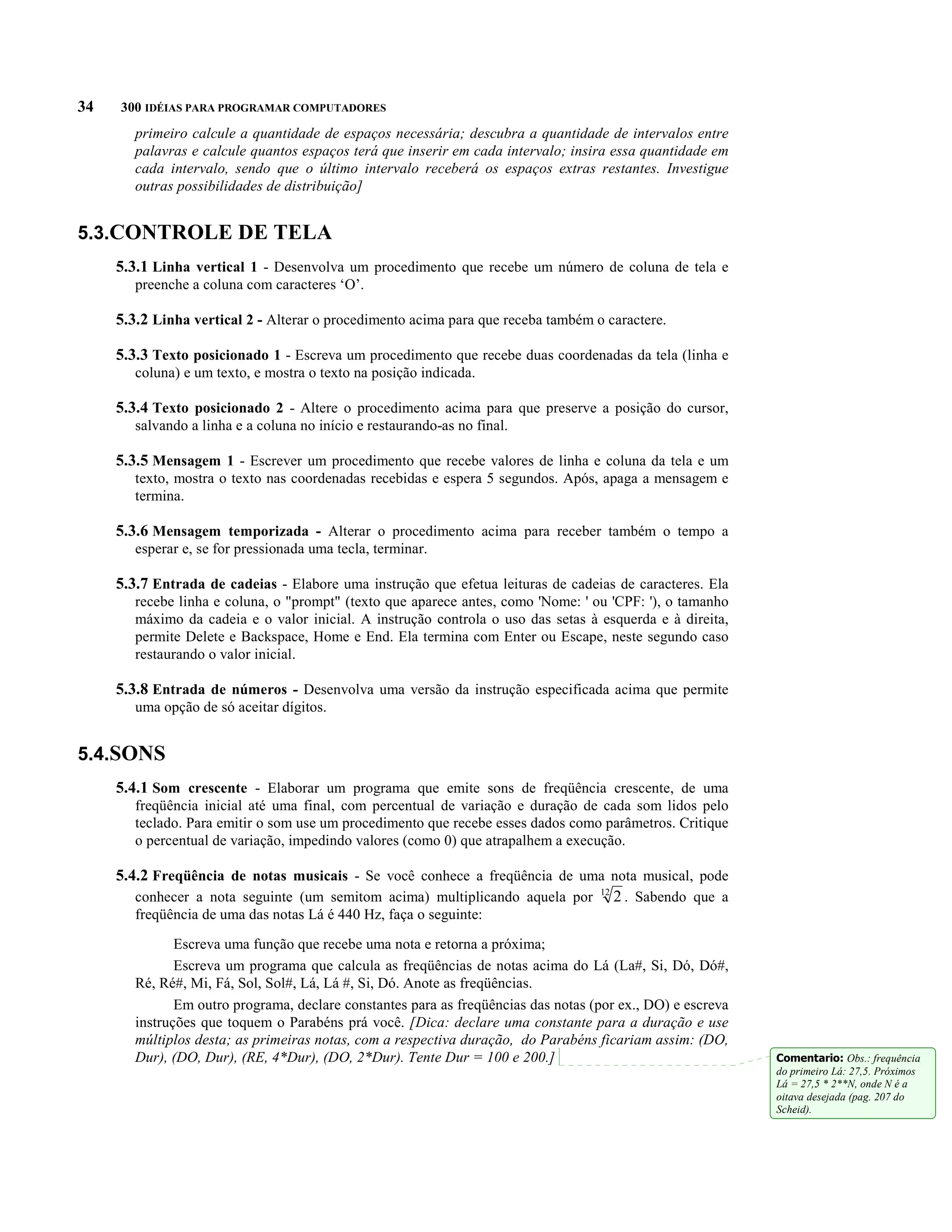 34   300 IDÉIAS PARA PROGRAMAR COMPUTADORES
        primeiro calcule a quantidade de espaços necessária; descubra a quantidade de intervalos entre
        palavras e calcule quantos espaços terá que inserir em cada intervalo; insira essa quantidade em
        cada intervalo, sendo que o último intervalo receberá os espaços extras restantes. Investigue
        outras possibilidades de distribuição]


5.3.CONTROLE DE TELA
     5.3.1 Linha vertical 1 - Desenvolva um procedimento que recebe um número de coluna de tela e
        preenche a coluna com caracteres ‘O’.

     5.3.2 Linha vertical 2 - Alterar o procedimento acima para que receba também o caractere.

     5.3.3 Texto posicionado 1 - Escreva um procedimento que recebe duas coordenadas da tela (linha e
        coluna) e um texto, e mostra o texto na posição indicada.

     5.3.4 Texto posicionado 2 - Altere o procedimento acima para que preserve a posição do cursor,
        salvando a linha e a coluna no início e restaurando-as no final.

     5.3.5 Mensagem 1 - Escrever um procedimento que recebe valores de linha e coluna da tela e um
        texto, mostra o texto nas coordenadas recebidas e espera 5 segundos. Após, apaga a mensagem e
        termina.

     5.3.6 Mensagem temporizada - Alterar o procedimento acima para receber também o tempo a
        esperar e, se for pressionada uma tecla, terminar.

     5.3.7 Entrada de cadeias - Elabore uma instrução que efetua leituras de cadeias de caracteres. Ela
        recebe linha e coluna, o "prompt" (texto que aparece antes, como 'Nome: ' ou 'CPF: '), o tamanho
        máximo da cadeia e o valor inicial. A instrução controla o uso das setas à esquerda e à direita,
        permite Delete e Backspace, Home e End. Ela termina com Enter ou Escape, neste segundo caso
        restaurando o valor inicial.

     5.3.8 Entrada de números - Desenvolva uma versão da instrução especificada acima que permite
        uma opção de só aceitar dígitos.


5.4.SONS
     5.4.1 Som crescente - Elaborar um programa que emite sons de freqüência crescente, de uma
        freqüência inicial até uma final, com percentual de variação e duração de cada som lidos pelo
        teclado. Para emitir o som use um procedimento que recebe esses dados como parâmetros. Critique
        o percentual de variação, impedindo valores (como 0) que atrapalhem a execução.

     5.4.2 Freqüência de notas musicais - Se você conhece a freqüência de uma nota musical, pode
        conhecer a nota seguinte (um semitom acima) multiplicando aquela por 12 2 . Sabendo que a
        freqüência de uma das notas Lá é 440 Hz, faça o seguinte:

               Escreva uma função que recebe uma nota e retorna a próxima;
               Escreva um programa que calcula as freqüências de notas acima do Lá (La#, Si, Dó, Dó#,
        Ré, Ré#, Mi, Fá, Sol, Sol#, Lá, Lá #, Si, Dó. Anote as freqüências.
               Em outro programa, declare constantes para as freqüências das notas (por ex., DO) e escreva
        instruções que toquem o Parabéns prá você. [Dica: declare uma constante para a duração e use
        múltiplos desta; as primeiras notas, com a respectiva duração, do Parabéns ficariam assim: (DO,
        Dur), (DO, Dur), (RE, 4*Dur), (DO, 2*Dur). Tente Dur = 100 e 200.]                                   Comentario: Obs.: frequência
                                                                                                             do primeiro Lá: 27,5. Próximos
                                                                                                             Lá = 27,5 * 2**N, onde N é a
                                                                                                             oitava desejada (pag. 207 do
                                                                                                             Scheid).
 