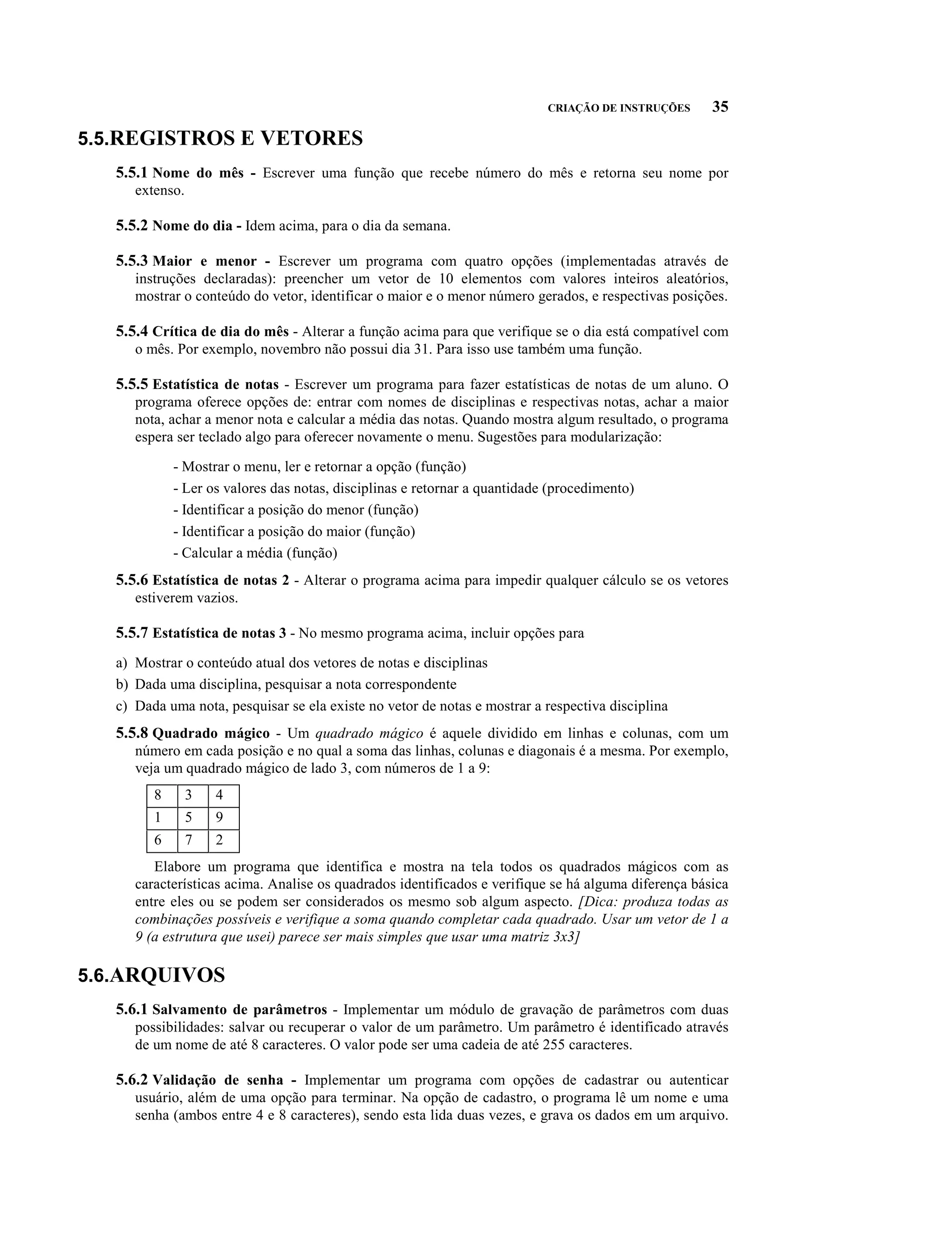 CRIAÇÃO DE INSTRUÇÕES     35

5.5.REGISTROS E VETORES
   5.5.1 Nome do mês - Escrever uma função que recebe número do mês e retorna seu nome por
      extenso.

   5.5.2 Nome do dia - Idem acima, para o dia da semana.

   5.5.3 Maior e menor - Escrever um programa com quatro opções (implementadas através de
      instruções declaradas): preencher um vetor de 10 elementos com valores inteiros aleatórios,
      mostrar o conteúdo do vetor, identificar o maior e o menor número gerados, e respectivas posições.

   5.5.4 Crítica de dia do mês - Alterar a função acima para que verifique se o dia está compatível com
      o mês. Por exemplo, novembro não possui dia 31. Para isso use também uma função.

   5.5.5 Estatística de notas - Escrever um programa para fazer estatísticas de notas de um aluno. O
      programa oferece opções de: entrar com nomes de disciplinas e respectivas notas, achar a maior
      nota, achar a menor nota e calcular a média das notas. Quando mostra algum resultado, o programa
      espera ser teclado algo para oferecer novamente o menu. Sugestões para modularização:

             - Mostrar o menu, ler e retornar a opção (função)
             - Ler os valores das notas, disciplinas e retornar a quantidade (procedimento)
             - Identificar a posição do menor (função)
             - Identificar a posição do maior (função)
             - Calcular a média (função)
   5.5.6 Estatística de notas 2 - Alterar o programa acima para impedir qualquer cálculo se os vetores
      estiverem vazios.

   5.5.7 Estatística de notas 3 - No mesmo programa acima, incluir opções para
   a) Mostrar o conteúdo atual dos vetores de notas e disciplinas
   b) Dada uma disciplina, pesquisar a nota correspondente
   c) Dada uma nota, pesquisar se ela existe no vetor de notas e mostrar a respectiva disciplina
   5.5.8 Quadrado mágico - Um quadrado mágico é aquele dividido em linhas e colunas, com um
      número em cada posição e no qual a soma das linhas, colunas e diagonais é a mesma. Por exemplo,
      veja um quadrado mágico de lado 3, com números de 1 a 9:
         8       3   4
         1       5   9
         6       7   2
         Elabore um programa que identifica e mostra na tela todos os quadrados mágicos com as
      características acima. Analise os quadrados identificados e verifique se há alguma diferença básica
      entre eles ou se podem ser considerados os mesmo sob algum aspecto. [Dica: produza todas as
      combinações possíveis e verifique a soma quando completar cada quadrado. Usar um vetor de 1 a
      9 (a estrutura que usei) parece ser mais simples que usar uma matriz 3x3]

5.6.ARQUIVOS
   5.6.1 Salvamento de parâmetros - Implementar um módulo de gravação de parâmetros com duas
      possibilidades: salvar ou recuperar o valor de um parâmetro. Um parâmetro é identificado através
      de um nome de até 8 caracteres. O valor pode ser uma cadeia de até 255 caracteres.

   5.6.2 Validação de senha - Implementar um programa com opções de cadastrar ou autenticar
      usuário, além de uma opção para terminar. Na opção de cadastro, o programa lê um nome e uma
      senha (ambos entre 4 e 8 caracteres), sendo esta lida duas vezes, e grava os dados em um arquivo.
 