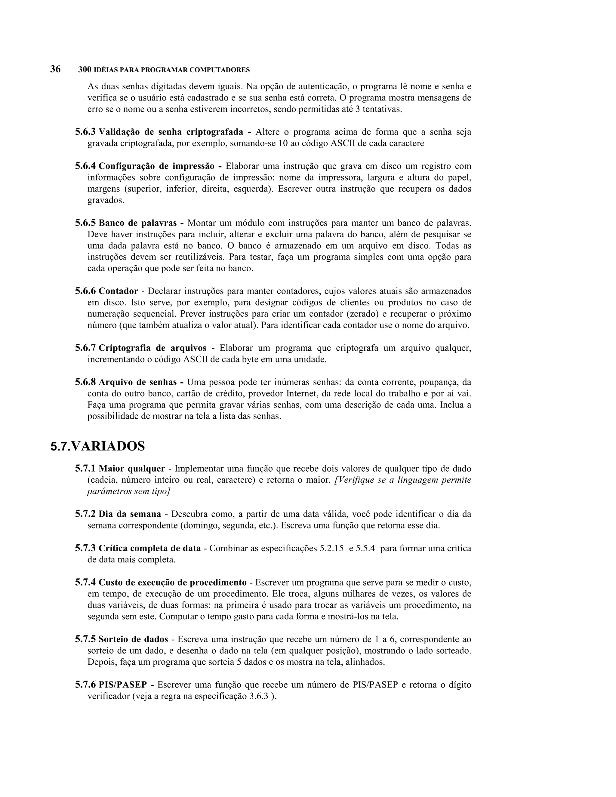36   300 IDÉIAS PARA PROGRAMAR COMPUTADORES
        As duas senhas digitadas devem iguais. Na opção de autenticação, o programa lê nome e senha e
        verifica se o usuário está cadastrado e se sua senha está correta. O programa mostra mensagens de
        erro se o nome ou a senha estiverem incorretos, sendo permitidas até 3 tentativas.

     5.6.3 Validação de senha criptografada - Altere o programa acima de forma que a senha seja
        gravada criptografada, por exemplo, somando-se 10 ao código ASCII de cada caractere

     5.6.4 Configuração de impressão - Elaborar uma instrução que grava em disco um registro com
        informações sobre configuração de impressão: nome da impressora, largura e altura do papel,
        margens (superior, inferior, direita, esquerda). Escrever outra instrução que recupera os dados
        gravados.

     5.6.5 Banco de palavras - Montar um módulo com instruções para manter um banco de palavras.
        Deve haver instruções para incluir, alterar e excluir uma palavra do banco, além de pesquisar se
        uma dada palavra está no banco. O banco é armazenado em um arquivo em disco. Todas as
        instruções devem ser reutilizáveis. Para testar, faça um programa simples com uma opção para
        cada operação que pode ser feita no banco.

     5.6.6 Contador - Declarar instruções para manter contadores, cujos valores atuais são armazenados
        em disco. Isto serve, por exemplo, para designar códigos de clientes ou produtos no caso de
        numeração sequencial. Prever instruções para criar um contador (zerado) e recuperar o próximo
        número (que também atualiza o valor atual). Para identificar cada contador use o nome do arquivo.

     5.6.7 Criptografia de arquivos - Elaborar um programa que criptografa um arquivo qualquer,
        incrementando o código ASCII de cada byte em uma unidade.

     5.6.8 Arquivo de senhas - Uma pessoa pode ter inúmeras senhas: da conta corrente, poupança, da
        conta do outro banco, cartão de crédito, provedor Internet, da rede local do trabalho e por aí vai.
        Faça uma programa que permita gravar várias senhas, com uma descrição de cada uma. Inclua a
        possibilidade de mostrar na tela a lista das senhas.


5.7.VARIADOS
     5.7.1 Maior qualquer - Implementar uma função que recebe dois valores de qualquer tipo de dado
        (cadeia, número inteiro ou real, caractere) e retorna o maior. [Verifique se a linguagem permite
        parâmetros sem tipo]

     5.7.2 Dia da semana - Descubra como, a partir de uma data válida, você pode identificar o dia da
        semana correspondente (domingo, segunda, etc.). Escreva uma função que retorna esse dia.

     5.7.3 Crítica completa de data - Combinar as especificações 5.2.15 e 5.5.4 para formar uma crítica
        de data mais completa.

     5.7.4 Custo de execução de procedimento - Escrever um programa que serve para se medir o custo,
        em tempo, de execução de um procedimento. Ele troca, alguns milhares de vezes, os valores de
        duas variáveis, de duas formas: na primeira é usado para trocar as variáveis um procedimento, na
        segunda sem este. Computar o tempo gasto para cada forma e mostrá-los na tela.

     5.7.5 Sorteio de dados - Escreva uma instrução que recebe um número de 1 a 6, correspondente ao
        sorteio de um dado, e desenha o dado na tela (em qualquer posição), mostrando o lado sorteado.
        Depois, faça um programa que sorteia 5 dados e os mostra na tela, alinhados.

     5.7.6 PIS/PASEP - Escrever uma função que recebe um número de PIS/PASEP e retorna o dígito
        verificador (veja a regra na especificação 3.6.3 ).
 
