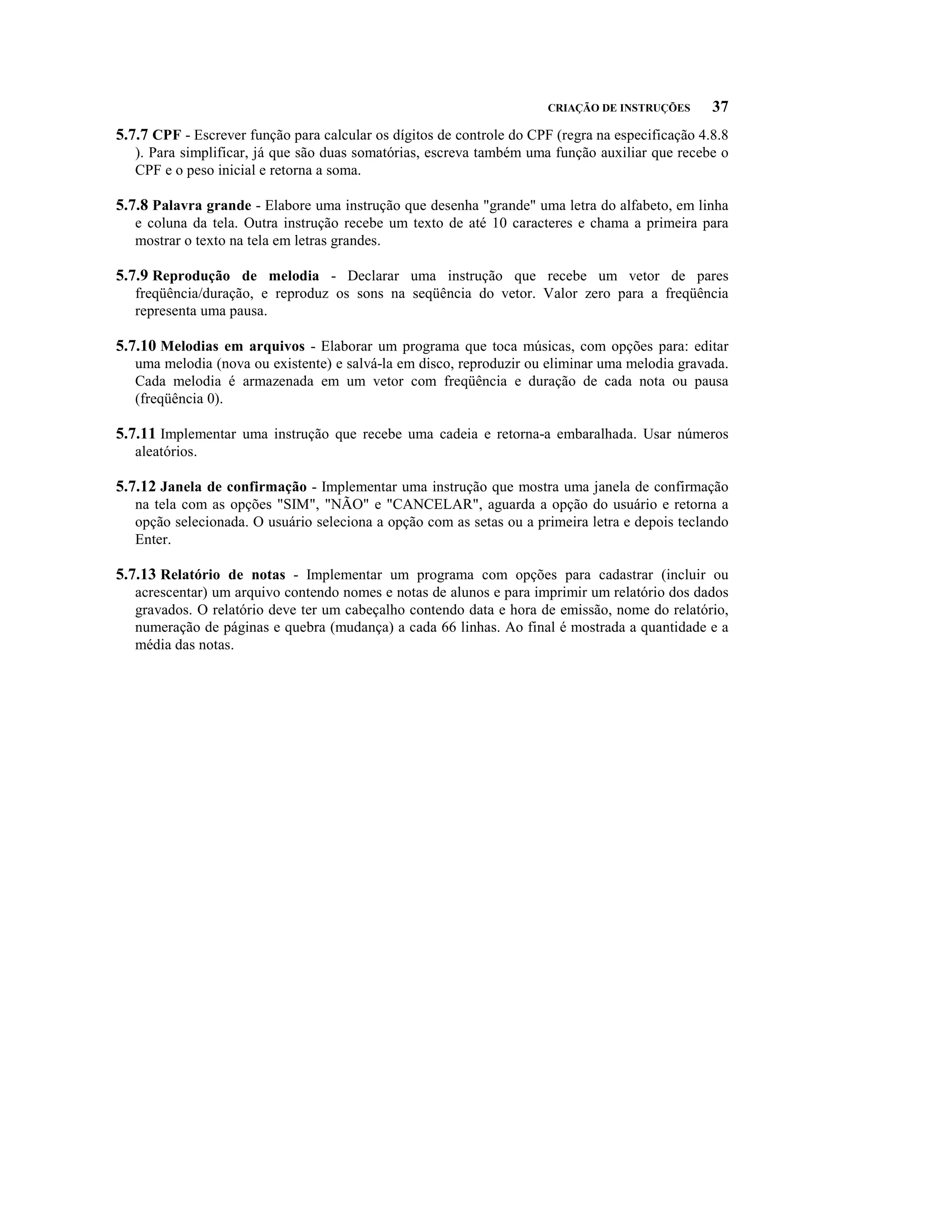 CRIAÇÃO DE INSTRUÇÕES      37
5.7.7 CPF - Escrever função para calcular os dígitos de controle do CPF (regra na especificação 4.8.8
   ). Para simplificar, já que são duas somatórias, escreva também uma função auxiliar que recebe o
   CPF e o peso inicial e retorna a soma.

5.7.8 Palavra grande - Elabore uma instrução que desenha "grande" uma letra do alfabeto, em linha
   e coluna da tela. Outra instrução recebe um texto de até 10 caracteres e chama a primeira para
   mostrar o texto na tela em letras grandes.

5.7.9 Reprodução de melodia - Declarar uma instrução que recebe um vetor de pares
   freqüência/duração, e reproduz os sons na seqüência do vetor. Valor zero para a freqüência
   representa uma pausa.

5.7.10 Melodias em arquivos - Elaborar um programa que toca músicas, com opções para: editar
   uma melodia (nova ou existente) e salvá-la em disco, reproduzir ou eliminar uma melodia gravada.
   Cada melodia é armazenada em um vetor com freqüência e duração de cada nota ou pausa
   (freqüência 0).

5.7.11 Implementar uma instrução que recebe uma cadeia e retorna-a embaralhada. Usar números
   aleatórios.

5.7.12 Janela de confirmação - Implementar uma instrução que mostra uma janela de confirmação
   na tela com as opções "SIM", "NÃO" e "CANCELAR", aguarda a opção do usuário e retorna a
   opção selecionada. O usuário seleciona a opção com as setas ou a primeira letra e depois teclando
   Enter.

5.7.13 Relatório de notas - Implementar um programa com opções para cadastrar (incluir ou
   acrescentar) um arquivo contendo nomes e notas de alunos e para imprimir um relatório dos dados
   gravados. O relatório deve ter um cabeçalho contendo data e hora de emissão, nome do relatório,
   numeração de páginas e quebra (mudança) a cada 66 linhas. Ao final é mostrada a quantidade e a
   média das notas.
 