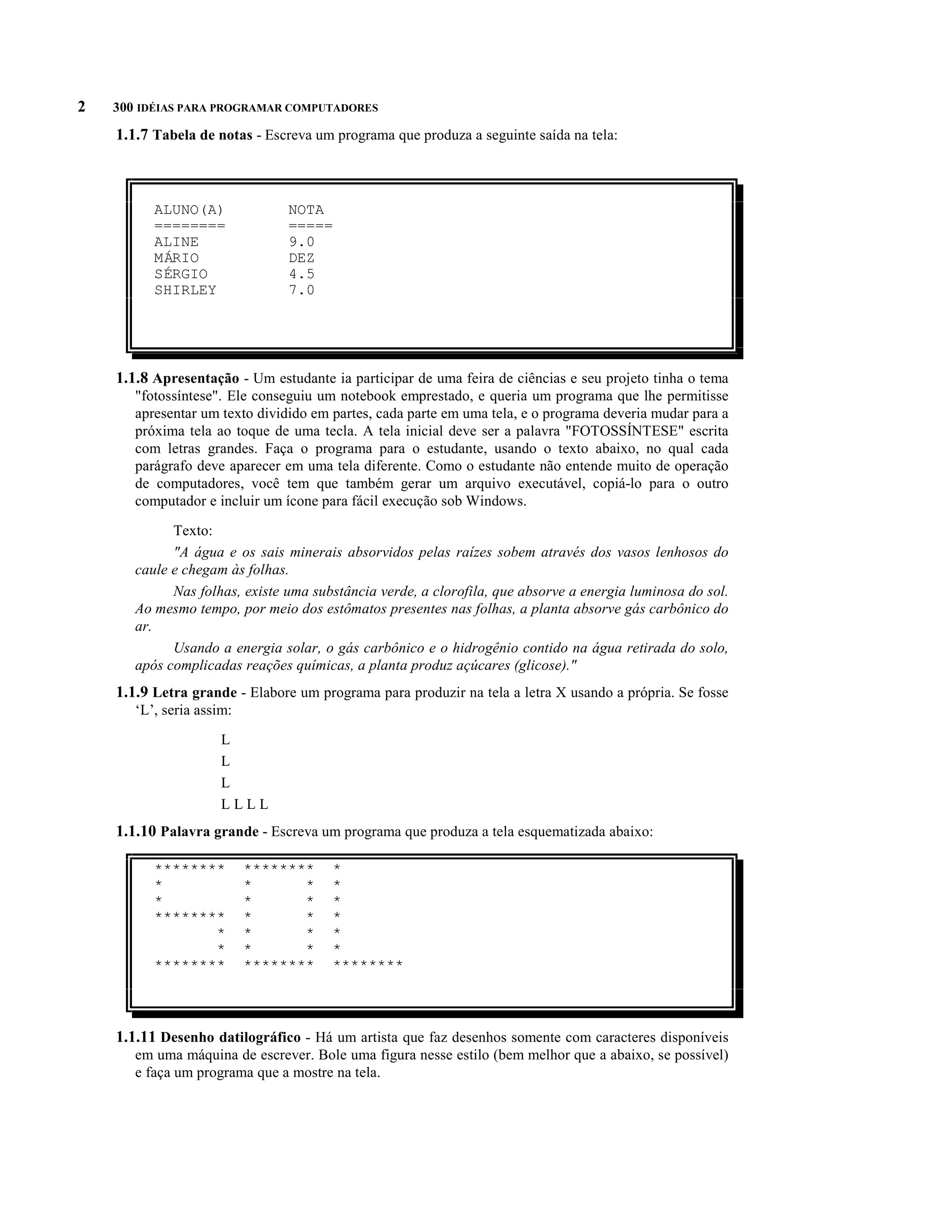 2   300 IDÉIAS PARA PROGRAMAR COMPUTADORES

    1.1.7 Tabela de notas - Escreva um programa que produza a seguinte saída na tela:



          ALUNO(A)              NOTA
          ========              =====
          ALINE                 9.0
          MÁRIO                 DEZ
          SÉRGIO                4.5
          SHIRLEY               7.0




    1.1.8 Apresentação - Um estudante ia participar de uma feira de ciências e seu projeto tinha o tema
       "fotossíntese". Ele conseguiu um notebook emprestado, e queria um programa que lhe permitisse
       apresentar um texto dividido em partes, cada parte em uma tela, e o programa deveria mudar para a
       próxima tela ao toque de uma tecla. A tela inicial deve ser a palavra "FOTOSSÍNTESE" escrita
       com letras grandes. Faça o programa para o estudante, usando o texto abaixo, no qual cada
       parágrafo deve aparecer em uma tela diferente. Como o estudante não entende muito de operação
       de computadores, você tem que também gerar um arquivo executável, copiá-lo para o outro
       computador e incluir um ícone para fácil execução sob Windows.

             Texto:
             "A água e os sais minerais absorvidos pelas raízes sobem através dos vasos lenhosos do
       caule e chegam às folhas.
             Nas folhas, existe uma substância verde, a clorofila, que absorve a energia luminosa do sol.
       Ao mesmo tempo, por meio dos estômatos presentes nas folhas, a planta absorve gás carbônico do
       ar.
             Usando a energia solar, o gás carbônico e o hidrogênio contido na água retirada do solo,
       após complicadas reações químicas, a planta produz açúcares (glicose)."
    1.1.9 Letra grande - Elabore um programa para produzir na tela a letra X usando a própria. Se fosse
       ‘L’, seria assim:

                      L
                      L
                      L
                      LLLL
    1.1.10 Palavra grande - Escreva um programa que produza a tela esquematizada abaixo:

          ********         ********    *
          *                *      *    *
          *                *      *    *
          ********         *      *    *
                 *         *      *    *
                 *         *      *    *
          ********         ********    ********



    1.1.11 Desenho datilográfico - Há um artista que faz desenhos somente com caracteres disponíveis
       em uma máquina de escrever. Bole uma figura nesse estilo (bem melhor que a abaixo, se possível)
       e faça um programa que a mostre na tela.
 