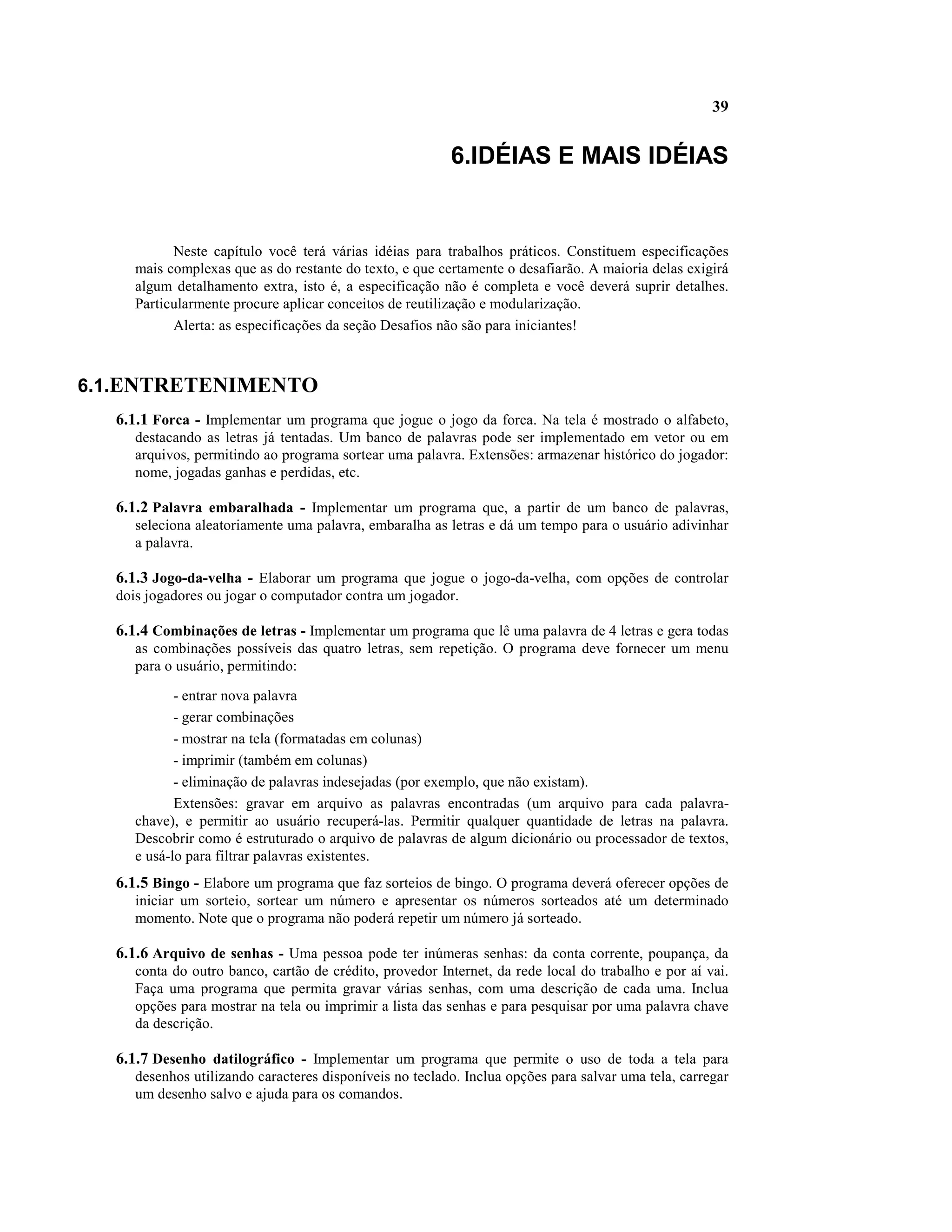 39


                                                         6.IDÉIAS E MAIS IDÉIAS


           Neste capítulo você terá várias idéias para trabalhos práticos. Constituem especificações
     mais complexas que as do restante do texto, e que certamente o desafiarão. A maioria delas exigirá
     algum detalhamento extra, isto é, a especificação não é completa e você deverá suprir detalhes.
     Particularmente procure aplicar conceitos de reutilização e modularização.
           Alerta: as especificações da seção Desafios não são para iniciantes!



6.1.ENTRETENIMENTO
  6.1.1 Forca - Implementar um programa que jogue o jogo da forca. Na tela é mostrado o alfabeto,
     destacando as letras já tentadas. Um banco de palavras pode ser implementado em vetor ou em
     arquivos, permitindo ao programa sortear uma palavra. Extensões: armazenar histórico do jogador:
     nome, jogadas ganhas e perdidas, etc.

  6.1.2 Palavra embaralhada - Implementar um programa que, a partir de um banco de palavras,
     seleciona aleatoriamente uma palavra, embaralha as letras e dá um tempo para o usuário adivinhar
     a palavra.

  6.1.3 Jogo-da-velha - Elaborar um programa que jogue o jogo-da-velha, com opções de controlar
  dois jogadores ou jogar o computador contra um jogador.

  6.1.4 Combinações de letras - Implementar um programa que lê uma palavra de 4 letras e gera todas
     as combinações possíveis das quatro letras, sem repetição. O programa deve fornecer um menu
     para o usuário, permitindo:

            - entrar nova palavra
            - gerar combinações
            - mostrar na tela (formatadas em colunas)
            - imprimir (também em colunas)
            - eliminação de palavras indesejadas (por exemplo, que não existam).
            Extensões: gravar em arquivo as palavras encontradas (um arquivo para cada palavra-
     chave), e permitir ao usuário recuperá-las. Permitir qualquer quantidade de letras na palavra.
     Descobrir como é estruturado o arquivo de palavras de algum dicionário ou processador de textos,
     e usá-lo para filtrar palavras existentes.
  6.1.5 Bingo - Elabore um programa que faz sorteios de bingo. O programa deverá oferecer opções de
     iniciar um sorteio, sortear um número e apresentar os números sorteados até um determinado
     momento. Note que o programa não poderá repetir um número já sorteado.

  6.1.6 Arquivo de senhas - Uma pessoa pode ter inúmeras senhas: da conta corrente, poupança, da
     conta do outro banco, cartão de crédito, provedor Internet, da rede local do trabalho e por aí vai.
     Faça uma programa que permita gravar várias senhas, com uma descrição de cada uma. Inclua
     opções para mostrar na tela ou imprimir a lista das senhas e para pesquisar por uma palavra chave
     da descrição.

  6.1.7 Desenho datilográfico - Implementar um programa que permite o uso de toda a tela para
     desenhos utilizando caracteres disponíveis no teclado. Inclua opções para salvar uma tela, carregar
     um desenho salvo e ajuda para os comandos.
 