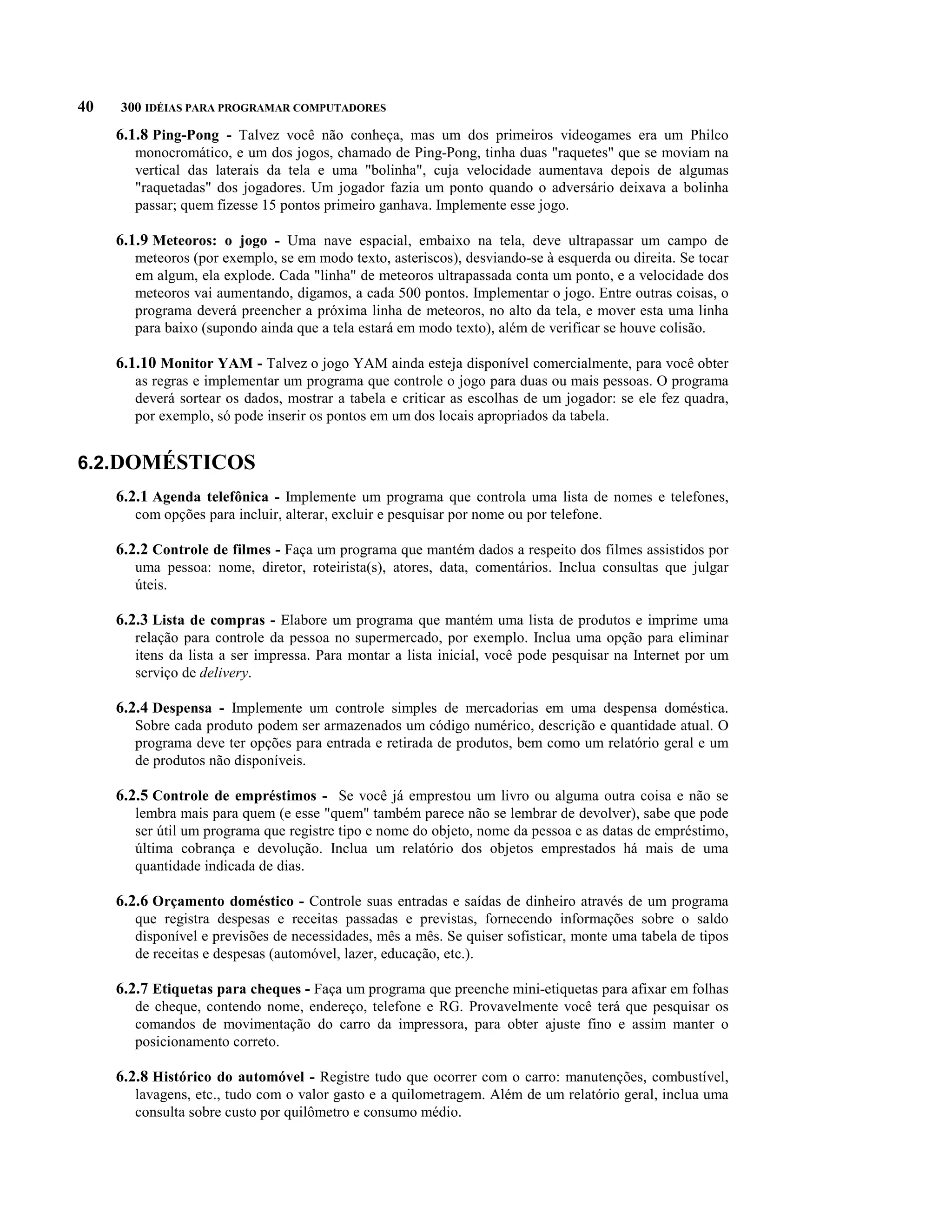 40   300 IDÉIAS PARA PROGRAMAR COMPUTADORES

     6.1.8 Ping-Pong - Talvez você não conheça, mas um dos primeiros videogames era um Philco
        monocromático, e um dos jogos, chamado de Ping-Pong, tinha duas "raquetes" que se moviam na
        vertical das laterais da tela e uma "bolinha", cuja velocidade aumentava depois de algumas
        "raquetadas" dos jogadores. Um jogador fazia um ponto quando o adversário deixava a bolinha
        passar; quem fizesse 15 pontos primeiro ganhava. Implemente esse jogo.

     6.1.9 Meteoros: o jogo - Uma nave espacial, embaixo na tela, deve ultrapassar um campo de
        meteoros (por exemplo, se em modo texto, asteriscos), desviando-se à esquerda ou direita. Se tocar
        em algum, ela explode. Cada "linha" de meteoros ultrapassada conta um ponto, e a velocidade dos
        meteoros vai aumentando, digamos, a cada 500 pontos. Implementar o jogo. Entre outras coisas, o
        programa deverá preencher a próxima linha de meteoros, no alto da tela, e mover esta uma linha
        para baixo (supondo ainda que a tela estará em modo texto), além de verificar se houve colisão.

     6.1.10 Monitor YAM - Talvez o jogo YAM ainda esteja disponível comercialmente, para você obter
        as regras e implementar um programa que controle o jogo para duas ou mais pessoas. O programa
        deverá sortear os dados, mostrar a tabela e criticar as escolhas de um jogador: se ele fez quadra,
        por exemplo, só pode inserir os pontos em um dos locais apropriados da tabela.


6.2.DOMÉSTICOS
     6.2.1 Agenda telefônica - Implemente um programa que controla uma lista de nomes e telefones,
        com opções para incluir, alterar, excluir e pesquisar por nome ou por telefone.

     6.2.2 Controle de filmes - Faça um programa que mantém dados a respeito dos filmes assistidos por
        uma pessoa: nome, diretor, roteirista(s), atores, data, comentários. Inclua consultas que julgar
        úteis.

     6.2.3 Lista de compras - Elabore um programa que mantém uma lista de produtos e imprime uma
        relação para controle da pessoa no supermercado, por exemplo. Inclua uma opção para eliminar
        itens da lista a ser impressa. Para montar a lista inicial, você pode pesquisar na Internet por um
        serviço de delivery.

     6.2.4 Despensa - Implemente um controle simples de mercadorias em uma despensa doméstica.
        Sobre cada produto podem ser armazenados um código numérico, descrição e quantidade atual. O
        programa deve ter opções para entrada e retirada de produtos, bem como um relatório geral e um
        de produtos não disponíveis.

     6.2.5 Controle de empréstimos - Se você já emprestou um livro ou alguma outra coisa e não se
        lembra mais para quem (e esse "quem" também parece não se lembrar de devolver), sabe que pode
        ser útil um programa que registre tipo e nome do objeto, nome da pessoa e as datas de empréstimo,
        última cobrança e devolução. Inclua um relatório dos objetos emprestados há mais de uma
        quantidade indicada de dias.

     6.2.6 Orçamento doméstico - Controle suas entradas e saídas de dinheiro através de um programa
        que registra despesas e receitas passadas e previstas, fornecendo informações sobre o saldo
        disponível e previsões de necessidades, mês a mês. Se quiser sofisticar, monte uma tabela de tipos
        de receitas e despesas (automóvel, lazer, educação, etc.).

     6.2.7 Etiquetas para cheques - Faça um programa que preenche mini-etiquetas para afixar em folhas
        de cheque, contendo nome, endereço, telefone e RG. Provavelmente você terá que pesquisar os
        comandos de movimentação do carro da impressora, para obter ajuste fino e assim manter o
        posicionamento correto.

     6.2.8 Histórico do automóvel - Registre tudo que ocorrer com o carro: manutenções, combustível,
        lavagens, etc., tudo com o valor gasto e a quilometragem. Além de um relatório geral, inclua uma
        consulta sobre custo por quilômetro e consumo médio.
 