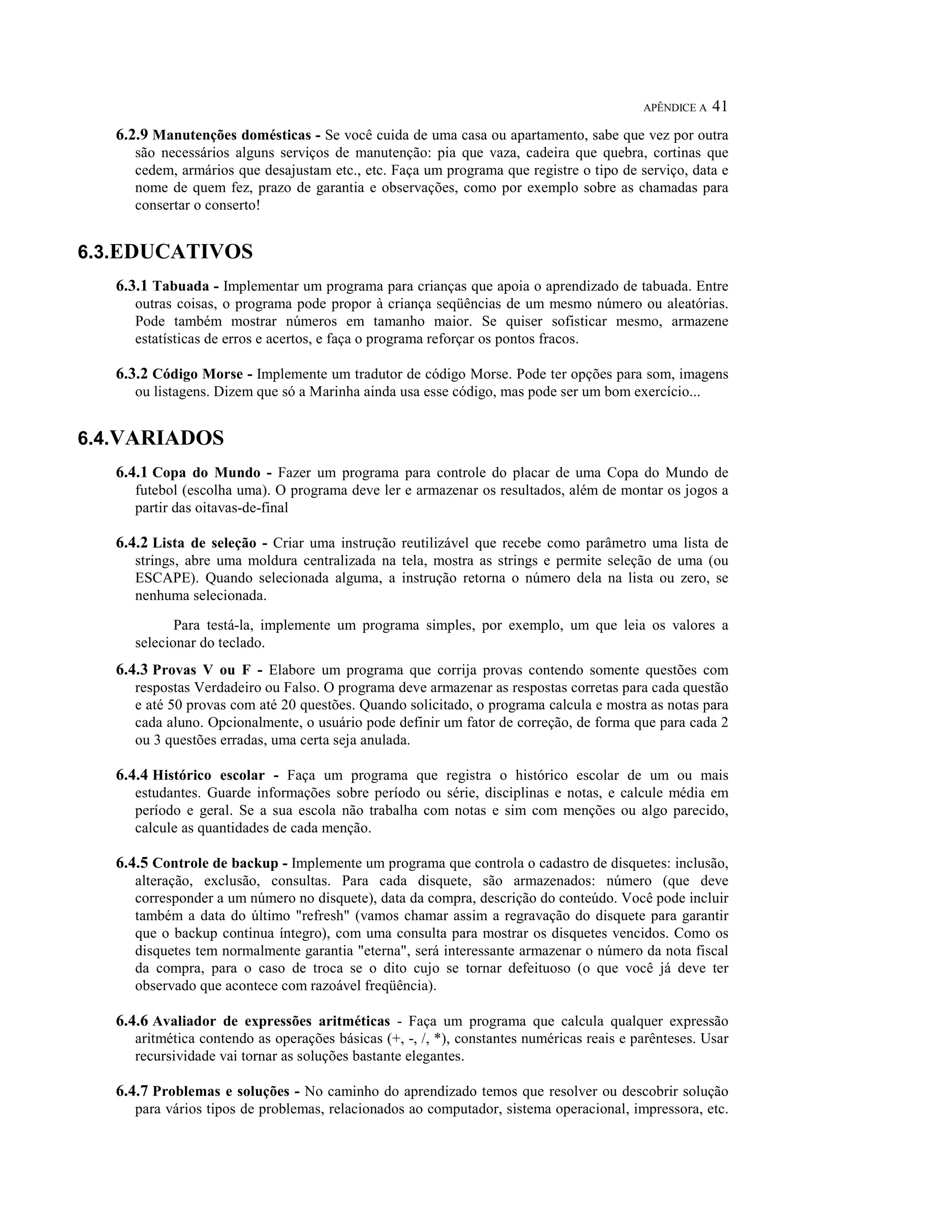 APÊNDICE A   41
   6.2.9 Manutenções domésticas - Se você cuida de uma casa ou apartamento, sabe que vez por outra
      são necessários alguns serviços de manutenção: pia que vaza, cadeira que quebra, cortinas que
      cedem, armários que desajustam etc., etc. Faça um programa que registre o tipo de serviço, data e
      nome de quem fez, prazo de garantia e observações, como por exemplo sobre as chamadas para
      consertar o conserto!


6.3.EDUCATIVOS
   6.3.1 Tabuada - Implementar um programa para crianças que apoia o aprendizado de tabuada. Entre
      outras coisas, o programa pode propor à criança seqüências de um mesmo número ou aleatórias.
      Pode também mostrar números em tamanho maior. Se quiser sofisticar mesmo, armazene
      estatísticas de erros e acertos, e faça o programa reforçar os pontos fracos.

   6.3.2 Código Morse - Implemente um tradutor de código Morse. Pode ter opções para som, imagens
      ou listagens. Dizem que só a Marinha ainda usa esse código, mas pode ser um bom exercício...


6.4.VARIADOS
   6.4.1 Copa do Mundo - Fazer um programa para controle do placar de uma Copa do Mundo de
      futebol (escolha uma). O programa deve ler e armazenar os resultados, além de montar os jogos a
      partir das oitavas-de-final

   6.4.2 Lista de seleção - Criar uma instrução reutilizável que recebe como parâmetro uma lista de
      strings, abre uma moldura centralizada na tela, mostra as strings e permite seleção de uma (ou
      ESCAPE). Quando selecionada alguma, a instrução retorna o número dela na lista ou zero, se
      nenhuma selecionada.

             Para testá-la, implemente um programa simples, por exemplo, um que leia os valores a
      selecionar do teclado.
   6.4.3 Provas V ou F - Elabore um programa que corrija provas contendo somente questões com
      respostas Verdadeiro ou Falso. O programa deve armazenar as respostas corretas para cada questão
      e até 50 provas com até 20 questões. Quando solicitado, o programa calcula e mostra as notas para
      cada aluno. Opcionalmente, o usuário pode definir um fator de correção, de forma que para cada 2
      ou 3 questões erradas, uma certa seja anulada.

   6.4.4 Histórico escolar - Faça um programa que registra o histórico escolar de um ou mais
      estudantes. Guarde informações sobre período ou série, disciplinas e notas, e calcule média em
      período e geral. Se a sua escola não trabalha com notas e sim com menções ou algo parecido,
      calcule as quantidades de cada menção.

   6.4.5 Controle de backup - Implemente um programa que controla o cadastro de disquetes: inclusão,
      alteração, exclusão, consultas. Para cada disquete, são armazenados: número (que deve
      corresponder a um número no disquete), data da compra, descrição do conteúdo. Você pode incluir
      também a data do último "refresh" (vamos chamar assim a regravação do disquete para garantir
      que o backup continua íntegro), com uma consulta para mostrar os disquetes vencidos. Como os
      disquetes tem normalmente garantia "eterna", será interessante armazenar o número da nota fiscal
      da compra, para o caso de troca se o dito cujo se tornar defeituoso (o que você já deve ter
      observado que acontece com razoável freqüência).

   6.4.6 Avaliador de expressões aritméticas - Faça um programa que calcula qualquer expressão
      aritmética contendo as operações básicas (+, -, /, *), constantes numéricas reais e parênteses. Usar
      recursividade vai tornar as soluções bastante elegantes.

   6.4.7 Problemas e soluções - No caminho do aprendizado temos que resolver ou descobrir solução
      para vários tipos de problemas, relacionados ao computador, sistema operacional, impressora, etc.
 