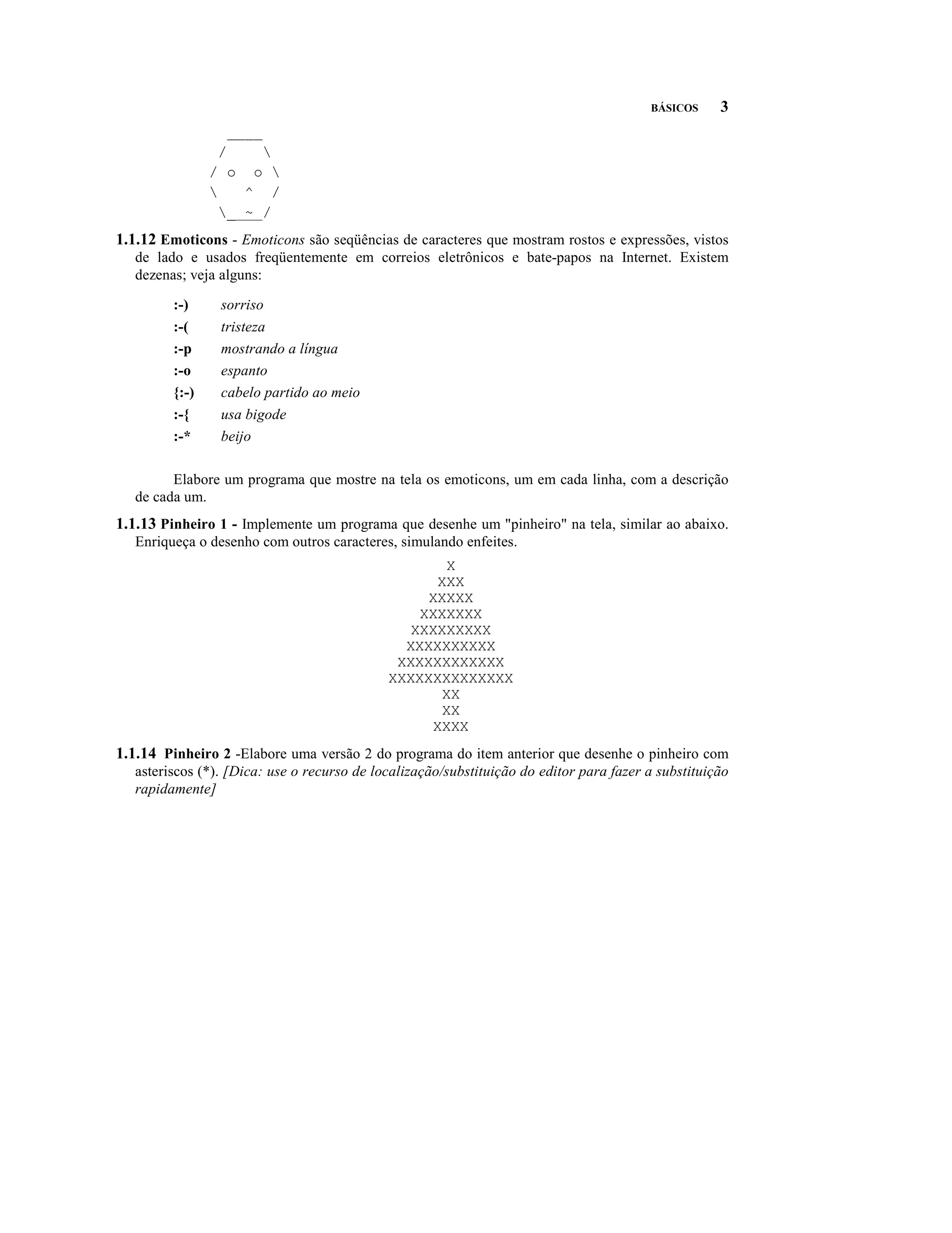 BÁSICOS     3
                  ____
                  /    
                / o o 
                    ^ /
                  _ ~ /
1.1.12 Emoticons - Emoticons são seqüências de caracteres que mostram rostos e expressões, vistos
   de lado e usados freqüentemente em correios eletrônicos e bate-papos na Internet. Existem
   dezenas; veja alguns:

         :-)     sorriso
         :-(     tristeza
         :-p     mostrando a língua
         :-o     espanto
         {:-)    cabelo partido ao meio
         :-{     usa bigode
         :-*     beijo

         Elabore um programa que mostre na tela os emoticons, um em cada linha, com a descrição
   de cada um.
1.1.13 Pinheiro 1 - Implemente um programa que desenhe um "pinheiro" na tela, similar ao abaixo.
   Enriqueça o desenho com outros caracteres, simulando enfeites.
                                                    X
                                                   XXX
                                                  XXXXX
                                                 XXXXXXX
                                                XXXXXXXXX
                                               XXXXXXXXXX
                                              XXXXXXXXXXXX
                                             XXXXXXXXXXXXXX
                                                    XX
                                                    XX
                                                  XXXX
1.1.14 Pinheiro 2 -Elabore uma versão 2 do programa do item anterior que desenhe o pinheiro com
   asteriscos (*). [Dica: use o recurso de localização/substituição do editor para fazer a substituição
   rapidamente]
 