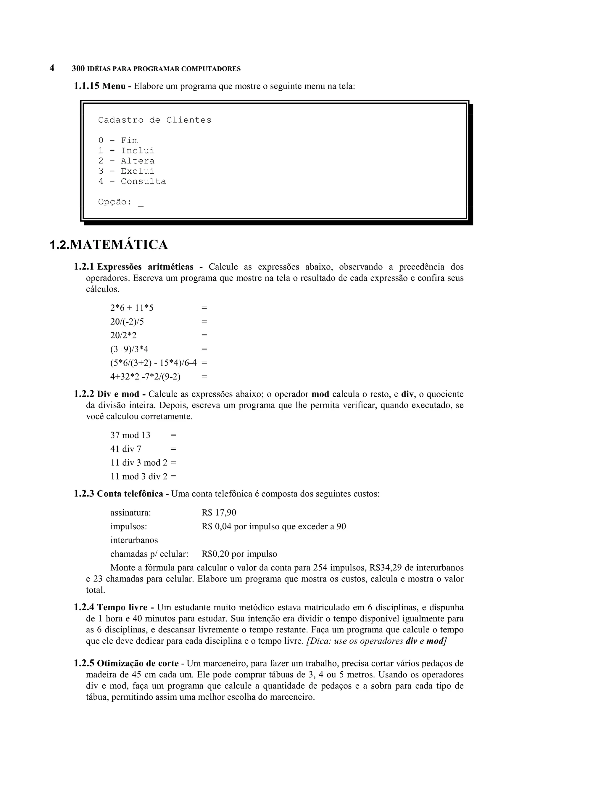 4   300 IDÉIAS PARA PROGRAMAR COMPUTADORES

    1.1.15 Menu - Elabore um programa que mostre o seguinte menu na tela:


          Cadastro de Clientes

          0   -   Fim
          1   -   Inclui
          2   -   Altera
          3   -   Exclui
          4   -   Consulta

          Opção: _



1.2.MATEMÁTICA
    1.2.1 Expressões aritméticas - Calcule as expressões abaixo, observando a precedência dos
       operadores. Escreva um programa que mostre na tela o resultado de cada expressão e confira seus
       cálculos.

              2*6 + 11*5               =
              20/(-2)/5                =
              20/2*2                   =
              (3+9)/3*4                =
              (5*6/(3+2) - 15*4)/6-4   =
              4+32*2 -7*2/(9-2)        =
    1.2.2 Div e mod - Calcule as expressões abaixo; o operador mod calcula o resto, e div, o quociente
       da divisão inteira. Depois, escreva um programa que lhe permita verificar, quando executado, se
       você calculou corretamente.

              37 mod 13        =
              41 div 7         =
              11 div 3 mod 2   =
              11 mod 3 div 2   =
    1.2.3 Conta telefônica - Uma conta telefônica é composta dos seguintes custos:
              assinatura:           R$ 17,90
              impulsos:             R$ 0,04 por impulso que exceder a 90
              interurbanos
              chamadas p/ celular: R$0,20 por impulso
              Monte a fórmula para calcular o valor da conta para 254 impulsos, R$34,29 de interurbanos
       e 23 chamadas para celular. Elabore um programa que mostra os custos, calcula e mostra o valor
       total.
    1.2.4 Tempo livre - Um estudante muito metódico estava matriculado em 6 disciplinas, e dispunha
       de 1 hora e 40 minutos para estudar. Sua intenção era dividir o tempo disponível igualmente para
       as 6 disciplinas, e descansar livremente o tempo restante. Faça um programa que calcule o tempo
       que ele deve dedicar para cada disciplina e o tempo livre. [Dica: use os operadores div e mod]

    1.2.5 Otimização de corte - Um marceneiro, para fazer um trabalho, precisa cortar vários pedaços de
       madeira de 45 cm cada um. Ele pode comprar tábuas de 3, 4 ou 5 metros. Usando os operadores
       div e mod, faça um programa que calcule a quantidade de pedaços e a sobra para cada tipo de
       tábua, permitindo assim uma melhor escolha do marceneiro.
 