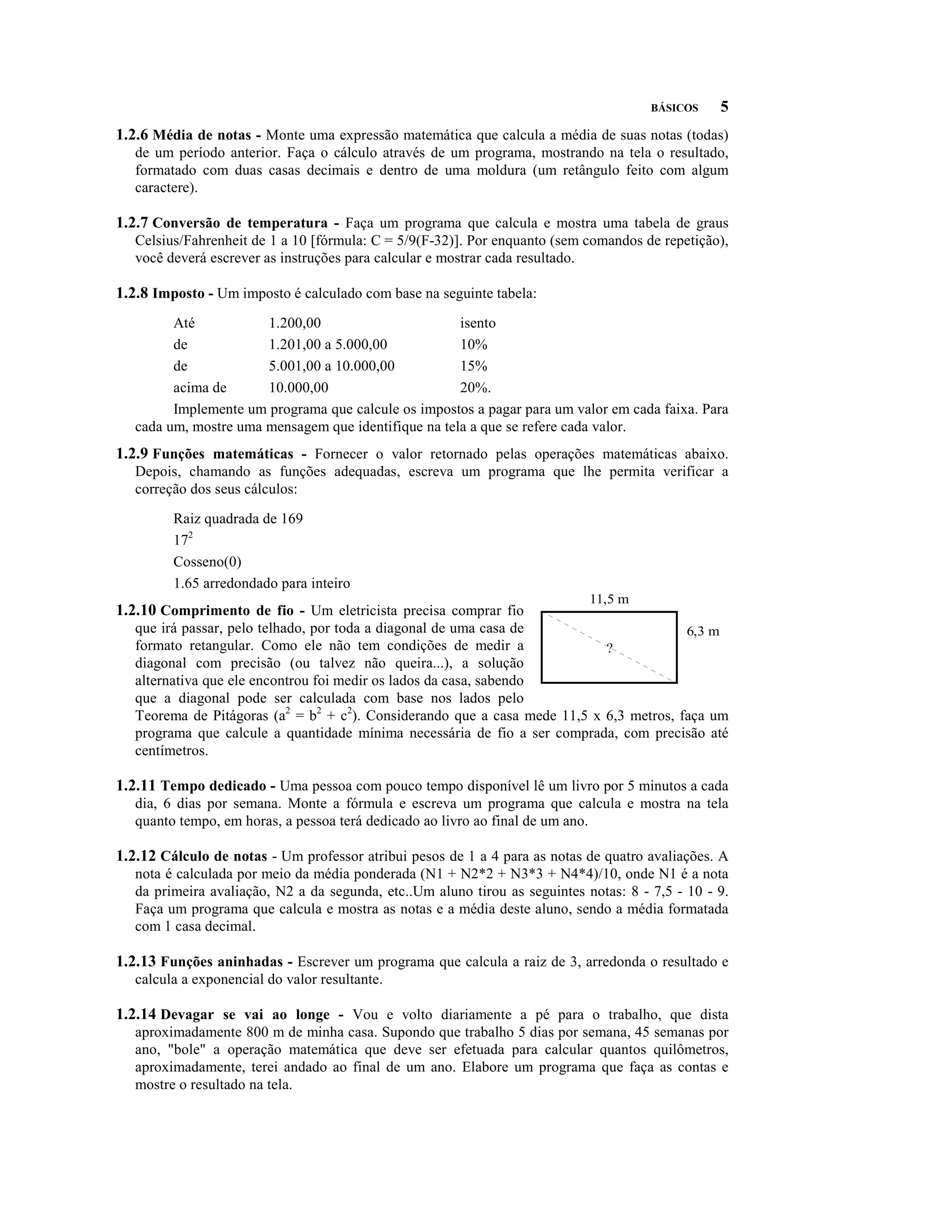BÁSICOS    5
1.2.6 Média de notas - Monte uma expressão matemática que calcula a média de suas notas (todas)
   de um período anterior. Faça o cálculo através de um programa, mostrando na tela o resultado,
   formatado com duas casas decimais e dentro de uma moldura (um retângulo feito com algum
   caractere).

1.2.7 Conversão de temperatura - Faça um programa que calcula e mostra uma tabela de graus
   Celsius/Fahrenheit de 1 a 10 [fórmula: C = 5/9(F-32)]. Por enquanto (sem comandos de repetição),
   você deverá escrever as instruções para calcular e mostrar cada resultado.

1.2.8 Imposto - Um imposto é calculado com base na seguinte tabela:
         Até           1.200,00                       isento
         de            1.201,00 a 5.000,00            10%
         de            5.001,00 a 10.000,00           15%
         acima de      10.000,00                      20%.
         Implemente um programa que calcule os impostos a pagar para um valor em cada faixa. Para
   cada um, mostre uma mensagem que identifique na tela a que se refere cada valor.
1.2.9 Funções matemáticas - Fornecer o valor retornado pelas operações matemáticas abaixo.
   Depois, chamando as funções adequadas, escreva um programa que lhe permita verificar a
   correção dos seus cálculos:

         Raiz quadrada de 169
         172
         Cosseno(0)
         1.65 arredondado para inteiro
1.2.10 Comprimento de fio - Um eletricista precisa comprar fio
                                                                             11,5 m

   que irá passar, pelo telhado, por toda a diagonal de uma casa de                      6,3 m
   formato retangular. Como ele não tem condições de medir a                ?
   diagonal com precisão (ou talvez não queira...), a solução
   alternativa que ele encontrou foi medir os lados da casa, sabendo
   que a diagonal pode ser calculada com base nos lados pelo
   Teorema de Pitágoras (a2 = b2 + c2). Considerando que a casa mede 11,5 x 6,3 metros, faça um
   programa que calcule a quantidade mínima necessária de fio a ser comprada, com precisão até
   centímetros.

1.2.11 Tempo dedicado - Uma pessoa com pouco tempo disponível lê um livro por 5 minutos a cada
   dia, 6 dias por semana. Monte a fórmula e escreva um programa que calcula e mostra na tela
   quanto tempo, em horas, a pessoa terá dedicado ao livro ao final de um ano.

1.2.12 Cálculo de notas - Um professor atribui pesos de 1 a 4 para as notas de quatro avaliações. A
   nota é calculada por meio da média ponderada (N1 + N2*2 + N3*3 + N4*4)/10, onde N1 é a nota
   da primeira avaliação, N2 a da segunda, etc..Um aluno tirou as seguintes notas: 8 - 7,5 - 10 - 9.
   Faça um programa que calcula e mostra as notas e a média deste aluno, sendo a média formatada
   com 1 casa decimal.

1.2.13 Funções aninhadas - Escrever um programa que calcula a raiz de 3, arredonda o resultado e
   calcula a exponencial do valor resultante.

1.2.14 Devagar se vai ao longe - Vou e volto diariamente a pé para o trabalho, que dista
   aproximadamente 800 m de minha casa. Supondo que trabalho 5 dias por semana, 45 semanas por
   ano, "bole" a operação matemática que deve ser efetuada para calcular quantos quilômetros,
   aproximadamente, terei andado ao final de um ano. Elabore um programa que faça as contas e
   mostre o resultado na tela.
 