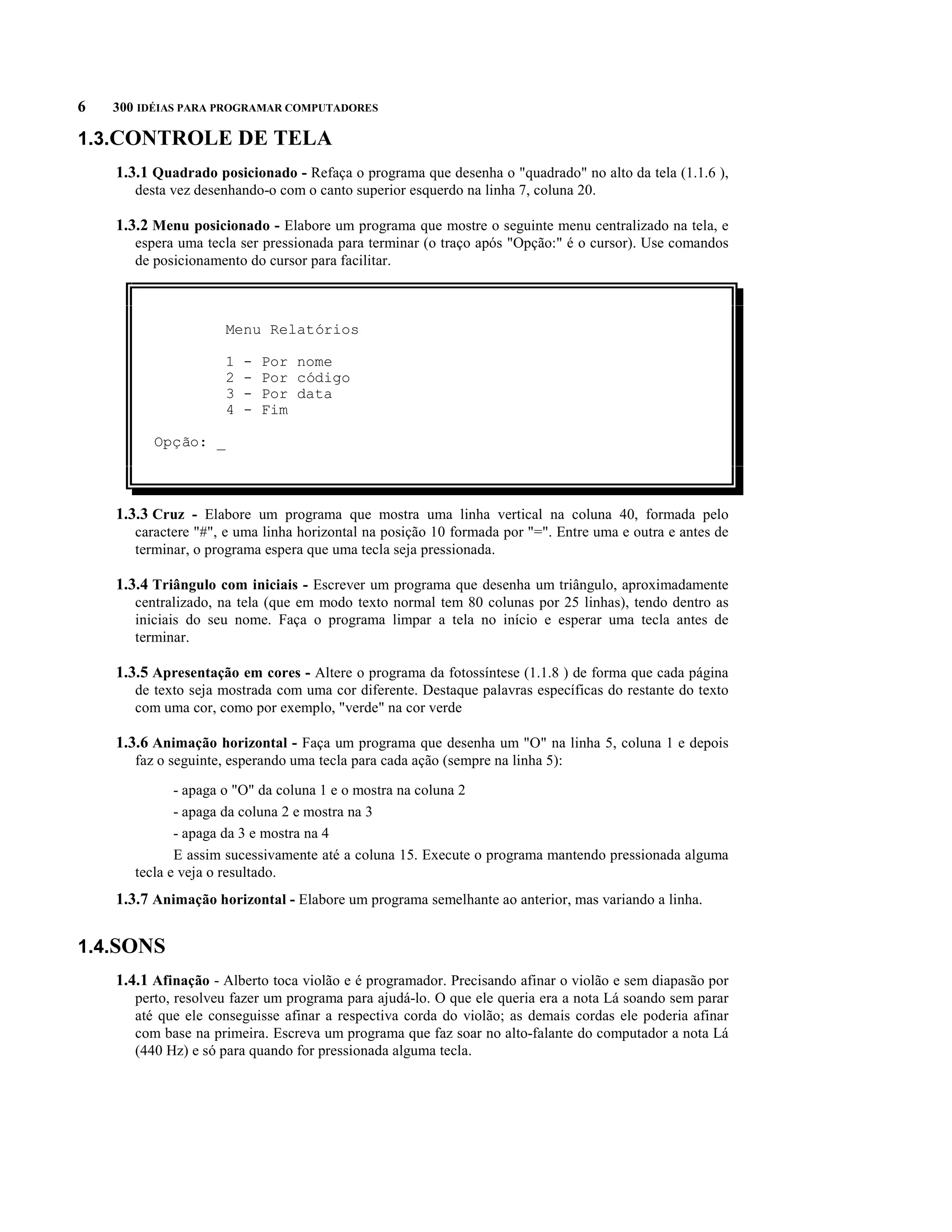 6   300 IDÉIAS PARA PROGRAMAR COMPUTADORES

1.3.CONTROLE DE TELA
    1.3.1 Quadrado posicionado - Refaça o programa que desenha o "quadrado" no alto da tela (1.1.6 ),
       desta vez desenhando-o com o canto superior esquerdo na linha 7, coluna 20.

    1.3.2 Menu posicionado - Elabore um programa que mostre o seguinte menu centralizado na tela, e
       espera uma tecla ser pressionada para terminar (o traço após "Opção:" é o cursor). Use comandos
       de posicionamento do cursor para facilitar.



                      Menu Relatórios

                      1   -   Por nome
                      2   -   Por código
                      3   -   Por data
                      4   -   Fim

          Opção: _



    1.3.3 Cruz - Elabore um programa que mostra uma linha vertical na coluna 40, formada pelo
       caractere "#", e uma linha horizontal na posição 10 formada por "=". Entre uma e outra e antes de
       terminar, o programa espera que uma tecla seja pressionada.

    1.3.4 Triângulo com iniciais - Escrever um programa que desenha um triângulo, aproximadamente
       centralizado, na tela (que em modo texto normal tem 80 colunas por 25 linhas), tendo dentro as
       iniciais do seu nome. Faça o programa limpar a tela no início e esperar uma tecla antes de
       terminar.

    1.3.5 Apresentação em cores - Altere o programa da fotossíntese (1.1.8 ) de forma que cada página
       de texto seja mostrada com uma cor diferente. Destaque palavras específicas do restante do texto
       com uma cor, como por exemplo, "verde" na cor verde

    1.3.6 Animação horizontal - Faça um programa que desenha um "O" na linha 5, coluna 1 e depois
       faz o seguinte, esperando uma tecla para cada ação (sempre na linha 5):

              - apaga o "O" da coluna 1 e o mostra na coluna 2
              - apaga da coluna 2 e mostra na 3
              - apaga da 3 e mostra na 4
              E assim sucessivamente até a coluna 15. Execute o programa mantendo pressionada alguma
       tecla e veja o resultado.
    1.3.7 Animação horizontal - Elabore um programa semelhante ao anterior, mas variando a linha.


1.4.SONS
    1.4.1 Afinação - Alberto toca violão e é programador. Precisando afinar o violão e sem diapasão por
       perto, resolveu fazer um programa para ajudá-lo. O que ele queria era a nota Lá soando sem parar
       até que ele conseguisse afinar a respectiva corda do violão; as demais cordas ele poderia afinar
       com base na primeira. Escreva um programa que faz soar no alto-falante do computador a nota Lá
       (440 Hz) e só para quando for pressionada alguma tecla.
 