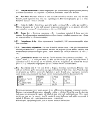 8
.2.2.5

Funções matemáticas - Elabore um programa que lê um número (suponha que será positivo)
e informa seu quadrado, raiz, logaritmo e exponencial, formatados com 4 casas decimais

.2.2.6

Nota final - O critério de notas de uma faculdade consiste de uma nota de 0 a 10 em cada
bimestre, sendo a primeira nota peso 2 e a segunda peso 3. Elabore um programa que lê as notas
bimestrais e calcula a nota do semestre.

.2.2.7

Soma das idades - Uma criança quer saber qual é a soma de todas as idades que ela já teve.
Elaborar programa que lê uma idade qualquer e responde rapidamente a essa pergunta [fórmula
para calcular a soma dos N primeiros números inteiros: N (N+1)/2].

.2.2.8

Tempo livre - Reescreva o programa .1.2.4 (o estudante metódico) de forma que trate
qualquer disciplina e qualquer quantidade de tempo livre. Assim, o estudante entra com esses valores
e o programa efetua os cálculos necessários.

.2.2.9

Comprimento de fio - Altere o programa do eletricista (.1.2.10 ) para que as medidas sejam
lidas do teclado.

.2.2.10 Conversão de temperatura - Um canal de notícias internacionais, a cabo, previa temperatura
máxima para Brasília de 85 graus Fahreneit. Escrever um programa que lhe permita converter esta
temperatura (e qualquer outra) para graus Celsius, sabendo que a relação entre elas é C =5/9 (F
-32).

.2.2.11 Quantidade de flexões - Um atleta faz flexões em série, com quantidades crescentes: 1 vez,
depois 2 vezes, 3, 4 e assim por diante. Ao final de uma sessão, ele quer saber rapidamente a
quantidade total de flexões que fez. Por exemplo, se ele fez 5 seqüências, fez ao todo 15 flexões
(5+4+3+2+1). Implemente um programa que leia o número máximo e informe o total.

.2.2.12 Despesas de casal 1 - Um casal divide as despesas domésticas mensalmente. Durante o mês
cada um anota seus gastos e as contas que paga; no final eles dividem meio a meio. O casal deseja
um programa que facilite o acerto: eles digitariam os gastos de cada um, e o programa mostraria
quem deve a quem. Atualmente eles fazem o acerto manualmente, na forma da seguinte tabela:
ITEM
DESPESAS PAGAS
% PAGO
VALOR DEVIDO
SALDO

MARIDO
1278,60
59,36
1.076,95
201,65

ESPOSA
875,30
40,64
1.076,95
-201,65

TOTAL
2.153,90
100
2.153,90

Portanto, os saldos devem ser iguais, e quem tiver o saldo negativo deve pagar o valor para o outro.
Faça um programa que leia os valores adequados e efetue os cálculos. O total é a soma das despesas
individuais; um percentual é o gasto individual dividido pelo total, multiplicado por 100; o valor
devido por cada um é o mesmo e igual à metade do total; finalmente, cada saldo corresponde à
metade da diferença entre o valor pago pela pessoa e o valor total.
Uma tela para o programa pode ser, com os mesmos dados da tabela acima:

 