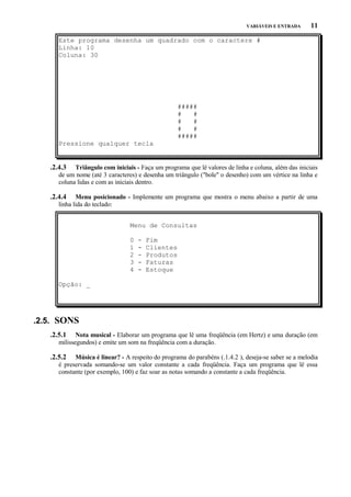 VARIÁVEIS E ENTRADA

11

Este programa desenha um quadrado com o caractere #
Linha: 10
Coluna: 30

#####
#
#
#
#
#
#
#####
Pressione qualquer tecla

.2.4.3

Triângulo com iniciais - Faça um programa que lê valores de linha e coluna, além das iniciais
de um nome (até 3 caracteres) e desenha um triângulo ("bole" o desenho) com um vértice na linha e
coluna lidas e com as iniciais dentro.

.2.4.4

Menu posicionado - Implemente um programa que mostra o menu abaixo a partir de uma
linha lida do teclado:
Menu de Consultas
0
1
2
3
4

-

Fim
Clientes
Produtos
Faturas
Estoque

Opção: _

.2.5. SONS
.2.5.1

Nota musical - Elaborar um programa que lê uma freqüência (em Hertz) e uma duração (em
milissegundos) e emite um som na freqüência com a duração.

.2.5.2

Música é linear? - A respeito do programa do parabéns (.1.4.2 ), deseja-se saber se a melodia
é preservada somando-se um valor constante a cada freqüência. Faça um programa que lê essa
constante (por exemplo, 100) e faz soar as notas somando a constante a cada freqüência.

 