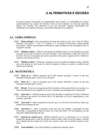 13

.3 ALTERNATIVAS E DECISÃO
O recurso principal incorporado nas especificações deste capítulo é a possibilidade de executar
condicionalmente um conjunto de instruções. Uma ou mais condições, na forma de expressões
lógicas, são avaliadas, para determinar o que será executado. Algumas especificações são
semelhantes às de capítulos anteriores, acrescidas de alternativas ou validações.

.3.1. SAÍDA SIMPLES
.3.1.1

Menu principal - Faça um programa de menu que mostra na tela, sob o título de "Menu
Principal", três opções: "1 - Fim", "2 - Cadastro" e "3 - Consulta", lê do teclado a opção desejada
pelo usuário e mostra uma mensagem confirmando a opção escolhida ou uma mensagem de erro, se
a opção for inválida.

.3.1.2

Múltipla escolha 1 - Elaborar uma questão de múltipla escolha, de uma disciplina que esteja
cursando ou um tema de interesse, com um enunciado e cinco alternativas, sendo uma correta ou
incorreta. Escrever um programa que mostra a questão na tela, pede a resposta correta e informa ao
usuário se este acertou ou errou.

.3.1.3

Múltipla escolha 2 - Enriqueça o programa acima da questão de múltipla escolha, incluindo
uma outra questão de outro tema. No início do programa, ofereça ao usuário a escolha de qual
questão quer responder.

.3.2. MATEMÁTICA
.3.2.1

Maior de 2 - Elaborar programa que lê dois números quaisquer e mostra na tela uma
mensagem indicando qual é o maior, ou se são iguais.

.3.2.2

Maior de 3 - Faça um programa que lê três números diferentes e mostra na tela uma
mensagem indicando qual é o maior.

.3.2.3

Divisão - Escrever um programa que lê dois números e efetua uma divisão, mas somente se o
divisor for diferente de zero; quando isto ocorrer, é mostrada uma mensagem de erro apropriada.

.3.2.4

Aprovação 1 - Elaborar programa que lê uma disciplina e respectiva nota final, múltipla de
0,5, e informa o que ocorreu. Se a nota for de 5 a 10, aprovado; se 4 ou 4,5, segunda época e, caso
contrário, reprovado.

.3.2.5

Aprovação 2 - Altere o programa acima para que, se a nota estiver fora da faixa válida, seja
emitida uma mensagem de erro.

.3.2.6

Aprovação 3 - Altere o programa acima para que leia também a quantidade de aulas
ministradas e a quantidade de faltas do aluno. Se o aluno não obteve 75% de freqüência, ele está
reprovado, independentemente da nota.

.3.2.7

Equação do segundo grau - Elaborar programa que lê os coeficientes a, b e c de uma
equação de segundo grau e, antes de calcular as raízes, calcula o delta. Se este for negativo, informa
que a equação não tem solução real. Se for zero, mostra a única raiz. Se positivo, mostra as duas
raízes.

.3.2.8

Conta telefônica - Uma conta telefônica é composta dos seguintes custos:

 