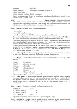 14
assinatura:
R$ 17,90
valor de impulsos:
R$ 0,04 por impulso que exceder a 90
valor de interurbanos
valor de chamadas p/ celular: R$0,09 por impulso
Elabore um programa que lê valor de interurbanos, quantidade total de impulsos normais e para
celular, e calcula o valor da conta.

.3.2.9

Tipo de triângulo - Em um triângulo, cada
lado é menor do que a soma dos outros dois. Escreva um programa que lê três valores e informa se
estes não podem constituir um triângulo ou, caso contrário, se o triângulo formado é equilátero (três
lados iguais), isósceles (dois lados iguais) ou escaleno (lados diferentes).

.3.2.10 Salário - Um salário tem os seguintes componentes:
- valor nominal
- adicional devido a horas extras
- valor descontado para o INSS (10% do valor a receber, limitado a 150 reais).
O valor adicional devido às horas extras é calculado dividindo-se o valor nominal por 176 (22 dias
de 8 horas), multiplicando-se pela quantidade de horas e ainda com um acréscimo de 50%.
Escrever um programa que lê os valores necessários, calcula e mostra na tela os componentes do
salário e o salário líquido resultante para o empregado. Não é preciso prever arredondamentos, mas
os valores devem ser mostrados na tela com duas casas decimais.
Exemplos: para um salário de R$ 1.000,00, com 30 horas extras, teremos R$ 255,68 de horas extras
[(1.000/176)*30*1,5], R$ 125,57 de INSS e um salário líquido de R$ 1.130,11. Para um salário de
R$ 2.000,00 e 20 horas extras, seriam R$ 340,91 de horas extras, R$ 150,00 de INSS (e não os
10%), com um salário líquido de R$ 2.190,91.

.3.2.11 Notas do professor - Reescreva o programa .2.2.19 para que, caso uma das notas esteja fora
da faixa válida, o programa mostre uma mensagem de erro e não efetue o cálculo.

.3.2.12 Menção - Uma faculdade atribui menções aos alunos conforme a faixa de notas que tenha
atingido:
9,0 a 10:
SS (superior)
7,0 a 8,9:
MS (médio superior)
5, 0 a 6,9:
MM (médio)
3,0 a 4,9:
MI (médio inferior)
0,1 a 2,9:
II (inferior)
0:
SR (sem rendimento).
Faça um programa que lê a nota e informa a menção.

.3.2.13 Notas finais - As notas de uma faculdade são atribuídas por bimestre, tendo o primeiro
bimestre peso 2 e o segundo peso 3. A nota semestral deve ser arredondada para o múltiplo de 0,5
mais próximo. Elabore um programa que calcule a nota final.[Dica para o arredondamento:
obtenha as partes inteira e fracionária da nota; com base na fração, decida se soma 0, 0,5 ou 1 à
parte inteira]

.3.2.14 Imposto - Um imposto é calculado com base na seguinte tabela:
Até 1.200,00
isento
de 1.201,00 a 2.500,00
10%
de 2.501,00 a 5.000,00
15%
acima de 5.000,00
20%.
Implemente um programa que leia o valor base e calcule o imposto a pagar.

.3.2.15 Ano bissexto - Um ano é bissexto se for divisível por 4 exceto os séculos, que são bissextos
se forem múltiplos de 400. Escreva um programa que determina se um ano é bissexto.

 