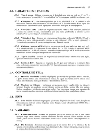 ALTERNATIVAS E DECISÃO

15

.3.3. CARACTERES E CADEIAS
.3.3.1

Tipo de pessoa - Elaborar programa que lê do teclado uma letra que pode ser ‘F’ ou ‘J’ e
mostra a mensagem “pessoa física”, “pessoa jurídica” ou "tipo de pessoa inválido", conforme o caso.

.3.3.2

Caracteres ASCII - Escreva um programa que lê três números de 32 a 254 e mostra na tela
uma cadeia formada pela concatenação dos caracteres ASCII de cada número. Caso algum dos
números esteja fora da faixa válida, o programa mostra uma mensagem de erro apropriada.

.3.3.3

Validação de senha - Elabore um programa que lê uma senha de até 8 caracteres, verifica se
a senha está correta ou não, comparando-a com uma senha predefinida, e informa "Acesso
autorizado" ou "Acesso negado", conforme o caso.

.3.3.4

Validação de data - Escrever um programa que lê uma data no formato 'DD/MM/AAAA' e
verifica se as barras estão nas posições corretas, se o dia está entre 1 e 31 e se o mês está entre 1 e
12, mostrando mensagens de erro apropriadas ou que a data está correta.

.3.3.5

Código ou caractere ASCII - Escreva um programa que lê uma opção que pode ser 1 ou 2.
Se o usuário escolher 1, o programa lê um número de 1 a 255 e mostra o caractere ASCII
correspondente; se 2, é lido um caractere e mostrado o respectivo código ASCII. Criticar as entradas
numéricas e mostrar mensagens apropriadas em caso de erro.

.3.3.6

Tipo de caractere - Escrever um programa que lê um caractere e informa se é letra, dígito,
operador aritmético ou nenhum deles.

.3.3.7

Sorteio da LBV - Reescreva o programa .2.3.10 para que verifique se os números lidos
estão no formato esperado (por exemplo, 21.375). Caso algum esteja incorreto, o programa mostra
uma mensagem de erro.

.3.4. CONTROLE DE TELA
.3.4.1

Quadrado posicionado - Elabore um programa que mostre um "quadrado" de lado 5 na tela,
a partir de uma linha e uma coluna lidas do teclado. Se algum dos valores estiver fora da faixa
válida, é mostrada uma mensagem de erro e o desenho não é mostrado.

.3.4.2

Quadrado ou triângulo - Implemente um programa com 3 opções (letra ou número):
terminar, desenhar um quadrado ou um triângulo na tela, em linha e coluna lidas pelo teclado.
Elabore o quadrado e o triângulo como achar melhor. Faça o programa mostrar uma mensagem de
erro se o usuário escolher uma opção inválida ou informar valor inválido para linha ou coluna.

.3.5. SONS
.3.5.1

Nota musical - Elaborar um programa que lê uma freqüência em Hertz e uma duração em
milissegundos e emite um som na freqüência com a duração. Limite a freqüência até 10.000 Hz e a
duração a 2 segundos.

.3.6. VARIADOS
.3.6.1

Cadeia centralizada - Elabore um programa que lê um número de linha e uma cadeia
qualquer, limpa a tela e mostra a cadeia centralizada na linha indicada. Linhas inválidas não são
aceitas. [Dica: calcule a coluna com base na quantidade de colunas da tela e no comprimento da
cadeia]

.3.6.2

Dia da semana - Construa um programa que lê um número de 1 a 7 e informa o dia da
semana correspondente, sendo domingo o dia de número 1. Se o número não corresponder a um dia
da semana, é mostrada uma mensagem de erro.

 